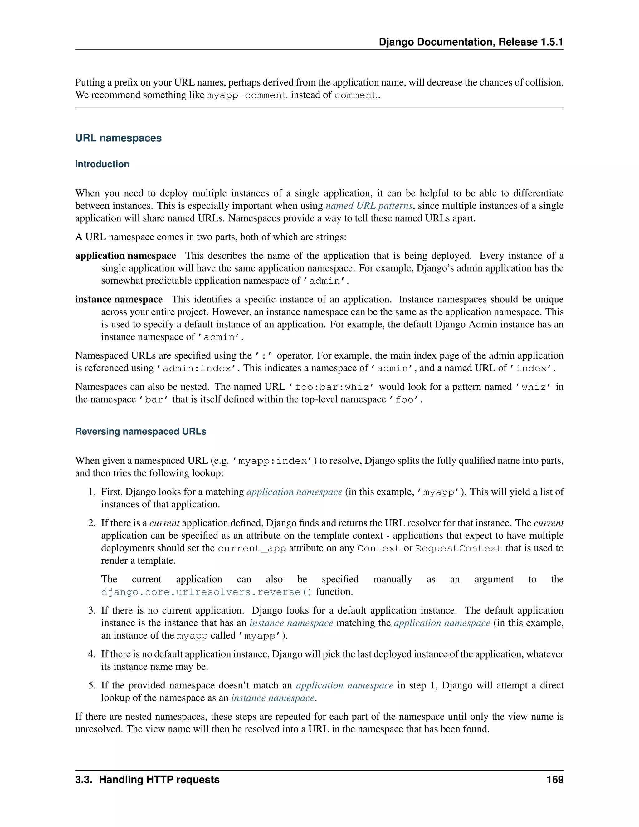 Django Documentation, Release 1.5.1 
Putting a prefix on your URL names, perhaps derived from the application name, will decrease the chances of collision. 
We recommend something like myapp-comment instead of comment. 
URL namespaces 
Introduction 
When you need to deploy multiple instances of a single application, it can be helpful to be able to differentiate 
between instances. This is especially important when using named URL patterns, since multiple instances of a single 
application will share named URLs. Namespaces provide a way to tell these named URLs apart. 
A URL namespace comes in two parts, both of which are strings: 
application namespace This describes the name of the application that is being deployed. Every instance of a 
single application will have the same application namespace. For example, Django’s admin application has the 
somewhat predictable application namespace of ’admin’. 
instance namespace This identifies a specific instance of an application. Instance namespaces should be unique 
across your entire project. However, an instance namespace can be the same as the application namespace. This 
is used to specify a default instance of an application. For example, the default Django Admin instance has an 
instance namespace of ’admin’. 
Namespaced URLs are specified using the ’:’ operator. For example, the main index page of the admin application 
is referenced using ’admin:index’. This indicates a namespace of ’admin’, and a named URL of ’index’. 
Namespaces can also be nested. The named URL ’foo:bar:whiz’ would look for a pattern named ’whiz’ in 
the namespace ’bar’ that is itself defined within the top-level namespace ’foo’. 
Reversing namespaced URLs 
When given a namespaced URL (e.g. ’myapp:index’) to resolve, Django splits the fully qualified name into parts, 
and then tries the following lookup: 
1. First, Django looks for a matching application namespace (in this example, ’myapp’). This will yield a list of 
instances of that application. 
2. If there is a current application defined, Django finds and returns the URL resolver for that instance. The current 
application can be specified as an attribute on the template context - applications that expect to have multiple 
deployments should set the current_app attribute on any Context or RequestContext that is used to 
render a template. 
The current application can also be specified manually as an argument to the 
django.core.urlresolvers.reverse() function. 
3. If there is no current application. Django looks for a default application instance. The default application 
instance is the instance that has an instance namespace matching the application namespace (in this example, 
an instance of the myapp called ’myapp’). 
4. If there is no default application instance, Django will pick the last deployed instance of the application, whatever 
its instance name may be. 
5. If the provided namespace doesn’t match an application namespace in step 1, Django will attempt a direct 
lookup of the namespace as an instance namespace. 
If there are nested namespaces, these steps are repeated for each part of the namespace until only the view name is 
unresolved. The view name will then be resolved into a URL in the namespace that has been found. 
3.3. Handling HTTP requests 169 
 