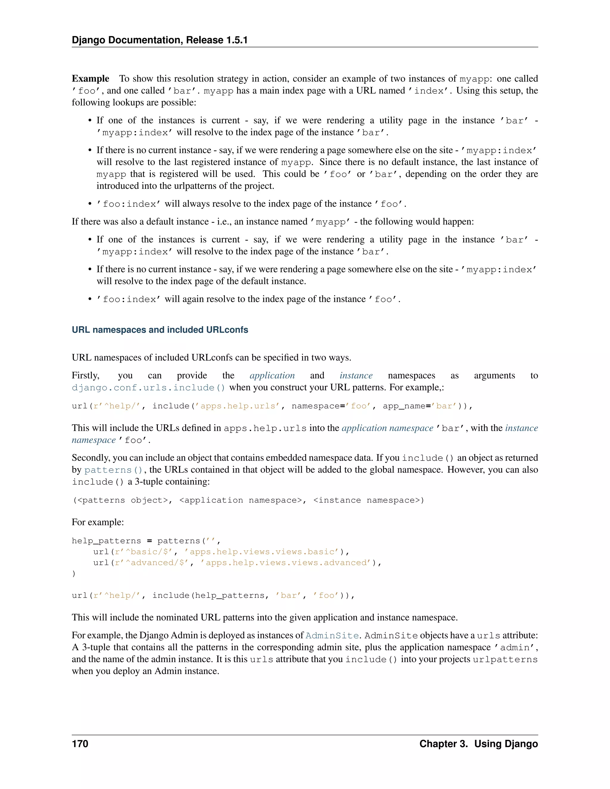 Django Documentation, Release 1.5.1 
Example To show this resolution strategy in action, consider an example of two instances of myapp: one called 
’foo’, and one called ’bar’. myapp has a main index page with a URL named ’index’. Using this setup, the 
following lookups are possible: 
• If one of the instances is current - say, if we were rendering a utility page in the instance ’bar’ - 
’myapp:index’ will resolve to the index page of the instance ’bar’. 
• If there is no current instance - say, if we were rendering a page somewhere else on the site - ’myapp:index’ 
will resolve to the last registered instance of myapp. Since there is no default instance, the last instance of 
myapp that is registered will be used. This could be ’foo’ or ’bar’, depending on the order they are 
introduced into the urlpatterns of the project. 
• ’foo:index’ will always resolve to the index page of the instance ’foo’. 
If there was also a default instance - i.e., an instance named ’myapp’ - the following would happen: 
• If one of the instances is current - say, if we were rendering a utility page in the instance ’bar’ - 
’myapp:index’ will resolve to the index page of the instance ’bar’. 
• If there is no current instance - say, if we were rendering a page somewhere else on the site - ’myapp:index’ 
will resolve to the index page of the default instance. 
• ’foo:index’ will again resolve to the index page of the instance ’foo’. 
URL namespaces and included URLconfs 
URL namespaces of included URLconfs can be specified in two ways. 
Firstly, you can provide the application and instance namespaces as arguments to 
django.conf.urls.include() when you construct your URL patterns. For example,: 
url(r’^help/’, include(’apps.help.urls’, namespace=’foo’, app_name=’bar’)), 
This will include the URLs defined in apps.help.urls into the application namespace ’bar’, with the instance 
namespace ’foo’. 
Secondly, you can include an object that contains embedded namespace data. If you include() an object as returned 
by patterns(), the URLs contained in that object will be added to the global namespace. However, you can also 
include() a 3-tuple containing: 
(<patterns object>, <application namespace>, <instance namespace>) 
For example: 
help_patterns = patterns(’’, 
url(r’^basic/$’, ’apps.help.views.views.basic’), 
url(r’^advanced/$’, ’apps.help.views.views.advanced’), 
) 
url(r’^help/’, include(help_patterns, ’bar’, ’foo’)), 
This will include the nominated URL patterns into the given application and instance namespace. 
For example, the Django Admin is deployed as instances of AdminSite. AdminSite objects have a urls attribute: 
A 3-tuple that contains all the patterns in the corresponding admin site, plus the application namespace ’admin’, 
and the name of the admin instance. It is this urls attribute that you include() into your projects urlpatterns 
when you deploy an Admin instance. 
170 Chapter 3. Using Django 
 