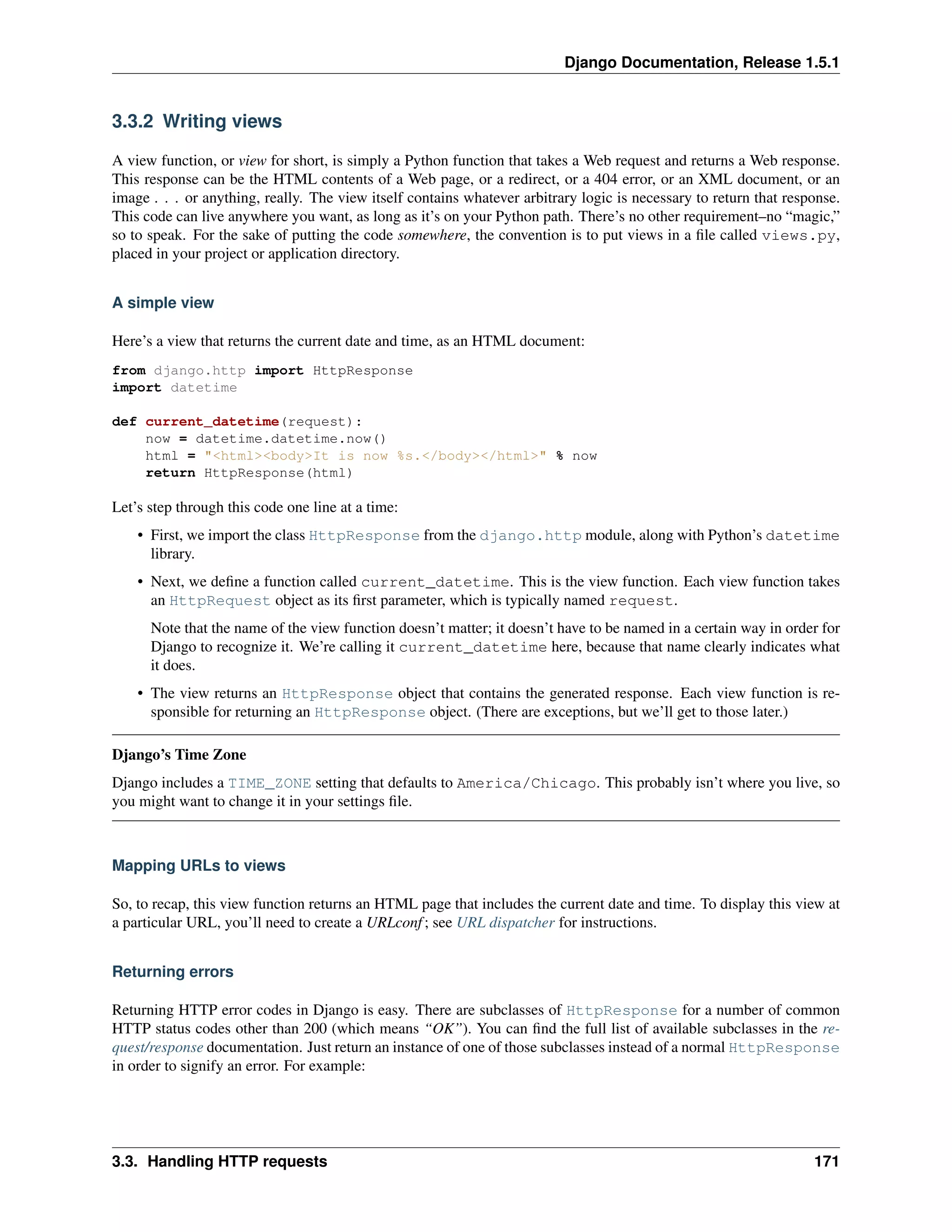 Django Documentation, Release 1.5.1 
3.3.2 Writing views 
A view function, or view for short, is simply a Python function that takes a Web request and returns a Web response. 
This response can be the HTML contents of a Web page, or a redirect, or a 404 error, or an XML document, or an 
image . . . or anything, really. The view itself contains whatever arbitrary logic is necessary to return that response. 
This code can live anywhere you want, as long as it’s on your Python path. There’s no other requirement–no “magic,” 
so to speak. For the sake of putting the code somewhere, the convention is to put views in a file called views.py, 
placed in your project or application directory. 
A simple view 
Here’s a view that returns the current date and time, as an HTML document: 
from django.http import HttpResponse 
import datetime 
def current_datetime(request): 
now = datetime.datetime.now() 
html = "<html><body>It is now %s.</body></html>" % now 
return HttpResponse(html) 
Let’s step through this code one line at a time: 
• First, we import the class HttpResponse from the django.http module, along with Python’s datetime 
library. 
• Next, we define a function called current_datetime. This is the view function. Each view function takes 
an HttpRequest object as its first parameter, which is typically named request. 
Note that the name of the view function doesn’t matter; it doesn’t have to be named in a certain way in order for 
Django to recognize it. We’re calling it current_datetime here, because that name clearly indicates what 
it does. 
• The view returns an HttpResponse object that contains the generated response. Each view function is re-sponsible 
for returning an HttpResponse object. (There are exceptions, but we’ll get to those later.) 
Django’s Time Zone 
Django includes a TIME_ZONE setting that defaults to America/Chicago. This probably isn’t where you live, so 
you might want to change it in your settings file. 
Mapping URLs to views 
So, to recap, this view function returns an HTML page that includes the current date and time. To display this view at 
a particular URL, you’ll need to create a URLconf ; see URL dispatcher for instructions. 
Returning errors 
Returning HTTP error codes in Django is easy. There are subclasses of HttpResponse for a number of common 
HTTP status codes other than 200 (which means “OK”). You can find the full list of available subclasses in the re-quest/ 
response documentation. Just return an instance of one of those subclasses instead of a normal HttpResponse 
in order to signify an error. For example: 
3.3. Handling HTTP requests 171 
 