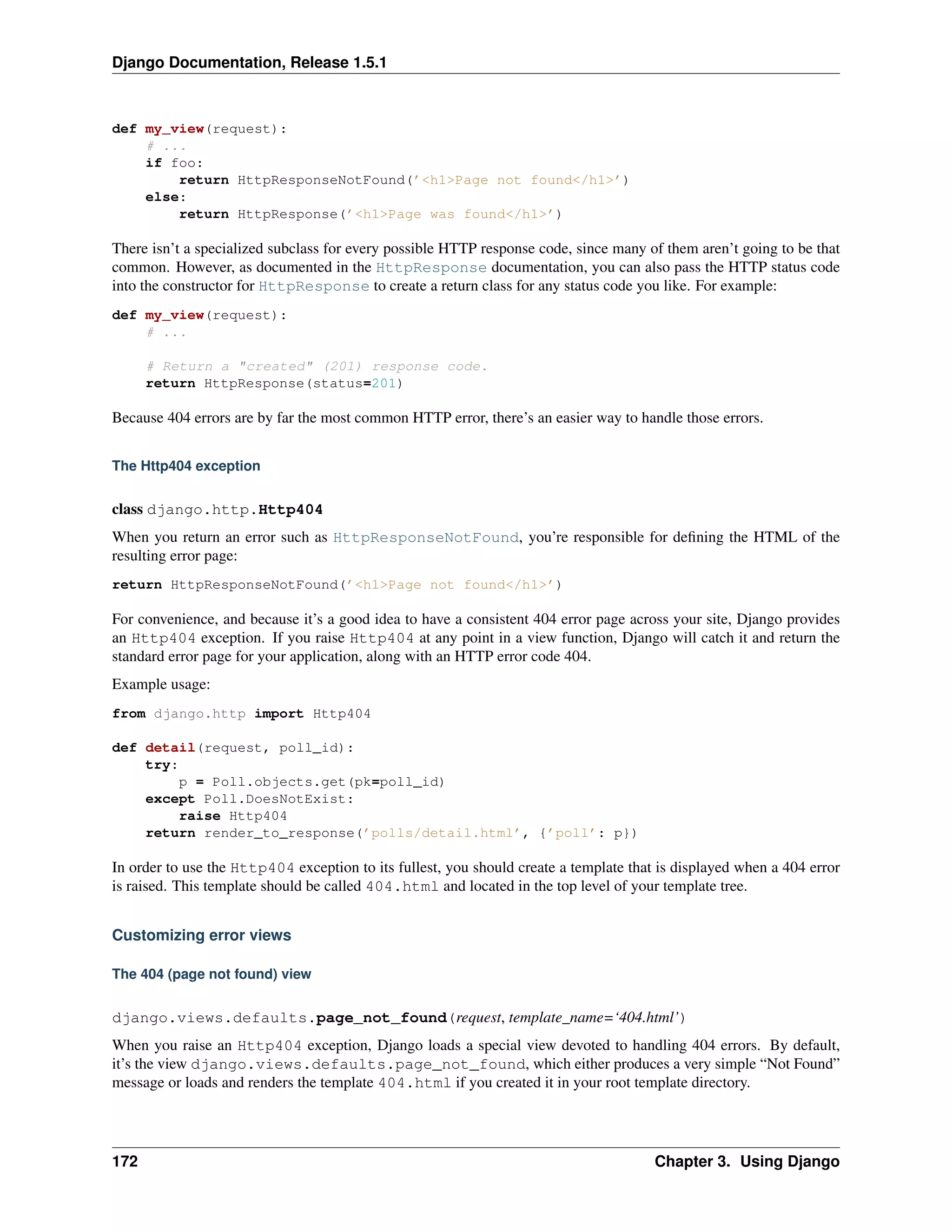 Django Documentation, Release 1.5.1 
def my_view(request): 
# ... 
if foo: 
return HttpResponseNotFound(’<h1>Page not found</h1>’) 
else: 
return HttpResponse(’<h1>Page was found</h1>’) 
There isn’t a specialized subclass for every possible HTTP response code, since many of them aren’t going to be that 
common. However, as documented in the HttpResponse documentation, you can also pass the HTTP status code 
into the constructor for HttpResponse to create a return class for any status code you like. For example: 
def my_view(request): 
# ... 
# Return a "created" (201) response code. 
return HttpResponse(status=201) 
Because 404 errors are by far the most common HTTP error, there’s an easier way to handle those errors. 
The Http404 exception 
class django.http.Http404 
When you return an error such as HttpResponseNotFound, you’re responsible for defining the HTML of the 
resulting error page: 
return HttpResponseNotFound(’<h1>Page not found</h1>’) 
For convenience, and because it’s a good idea to have a consistent 404 error page across your site, Django provides 
an Http404 exception. If you raise Http404 at any point in a view function, Django will catch it and return the 
standard error page for your application, along with an HTTP error code 404. 
Example usage: 
from django.http import Http404 
def detail(request, poll_id): 
try: 
p = Poll.objects.get(pk=poll_id) 
except Poll.DoesNotExist: 
raise Http404 
return render_to_response(’polls/detail.html’, {’poll’: p}) 
In order to use the Http404 exception to its fullest, you should create a template that is displayed when a 404 error 
is raised. This template should be called 404.html and located in the top level of your template tree. 
Customizing error views 
The 404 (page not found) view 
django.views.defaults.page_not_found(request, template_name=‘404.html’) 
When you raise an Http404 exception, Django loads a special view devoted to handling 404 errors. By default, 
it’s the view django.views.defaults.page_not_found, which either produces a very simple “Not Found” 
message or loads and renders the template 404.html if you created it in your root template directory. 
172 Chapter 3. Using Django 
 