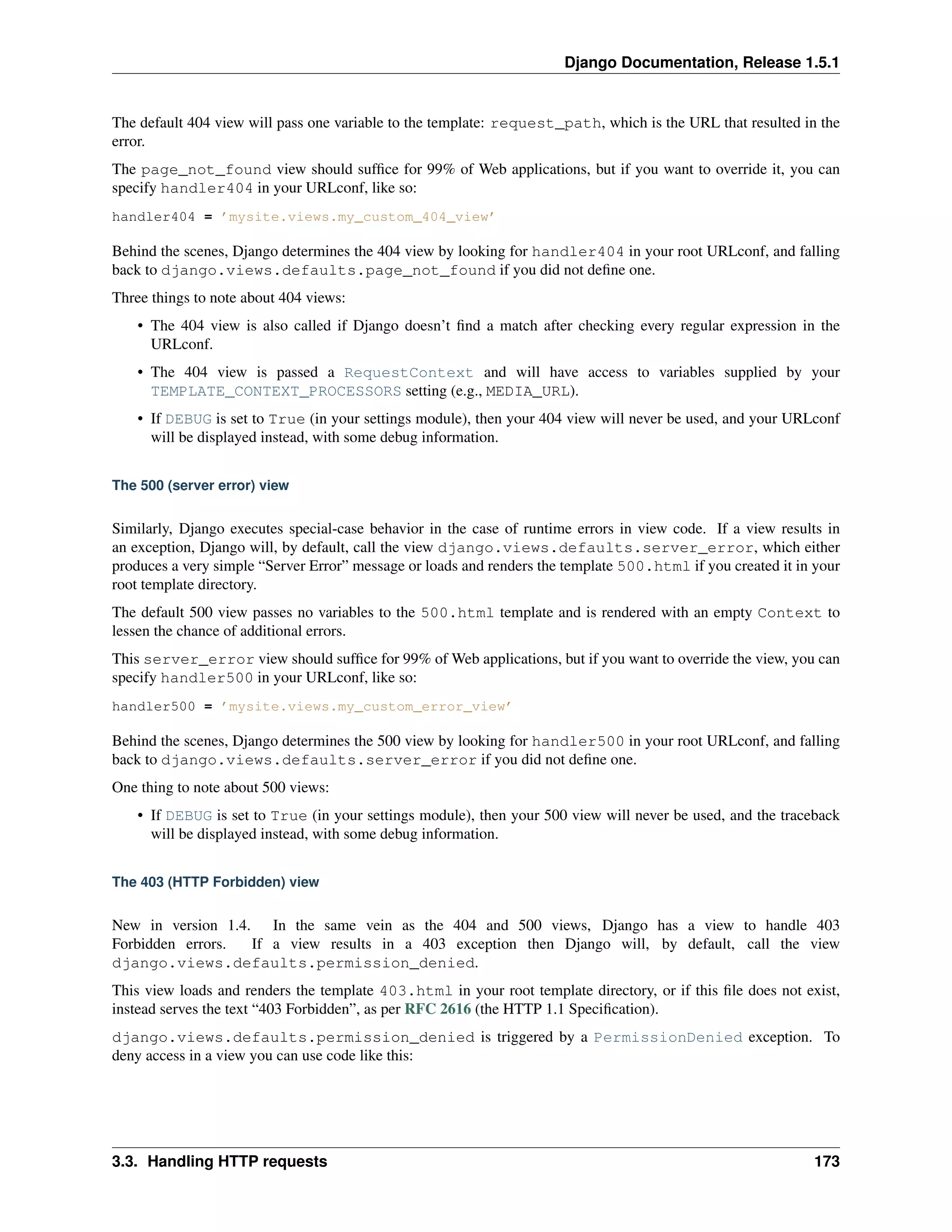 Django Documentation, Release 1.5.1 
The default 404 view will pass one variable to the template: request_path, which is the URL that resulted in the 
error. 
The page_not_found view should suffice for 99% of Web applications, but if you want to override it, you can 
specify handler404 in your URLconf, like so: 
handler404 = ’mysite.views.my_custom_404_view’ 
Behind the scenes, Django determines the 404 view by looking for handler404 in your root URLconf, and falling 
back to django.views.defaults.page_not_found if you did not define one. 
Three things to note about 404 views: 
• The 404 view is also called if Django doesn’t find a match after checking every regular expression in the 
URLconf. 
• The 404 view is passed a RequestContext and will have access to variables supplied by your 
TEMPLATE_CONTEXT_PROCESSORS setting (e.g., MEDIA_URL). 
• If DEBUG is set to True (in your settings module), then your 404 view will never be used, and your URLconf 
will be displayed instead, with some debug information. 
The 500 (server error) view 
Similarly, Django executes special-case behavior in the case of runtime errors in view code. If a view results in 
an exception, Django will, by default, call the view django.views.defaults.server_error, which either 
produces a very simple “Server Error” message or loads and renders the template 500.html if you created it in your 
root template directory. 
The default 500 view passes no variables to the 500.html template and is rendered with an empty Context to 
lessen the chance of additional errors. 
This server_error view should suffice for 99% ofWeb applications, but if you want to override the view, you can 
specify handler500 in your URLconf, like so: 
handler500 = ’mysite.views.my_custom_error_view’ 
Behind the scenes, Django determines the 500 view by looking for handler500 in your root URLconf, and falling 
back to django.views.defaults.server_error if you did not define one. 
One thing to note about 500 views: 
• If DEBUG is set to True (in your settings module), then your 500 view will never be used, and the traceback 
will be displayed instead, with some debug information. 
The 403 (HTTP Forbidden) view 
New in version 1.4. In the same vein as the 404 and 500 views, Django has a view to handle 403 
Forbidden errors. If a view results in a 403 exception then Django will, by default, call the view 
django.views.defaults.permission_denied. 
This view loads and renders the template 403.html in your root template directory, or if this file does not exist, 
instead serves the text “403 Forbidden”, as per RFC 2616 (the HTTP 1.1 Specification). 
django.views.defaults.permission_denied is triggered by a PermissionDenied exception. To 
deny access in a view you can use code like this: 
3.3. Handling HTTP requests 173 
 