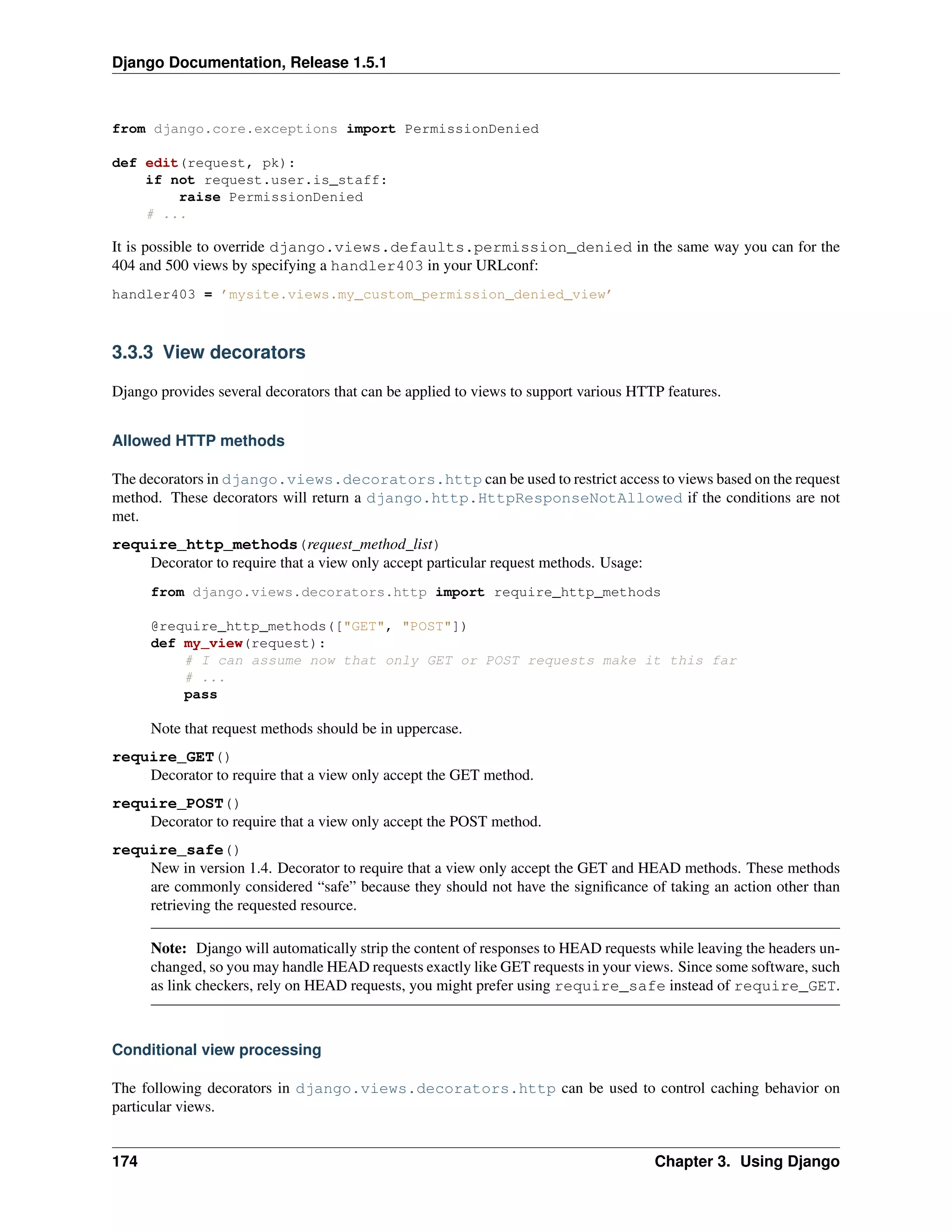 Django Documentation, Release 1.5.1 
from django.core.exceptions import PermissionDenied 
def edit(request, pk): 
if not request.user.is_staff: 
raise PermissionDenied 
# ... 
It is possible to override django.views.defaults.permission_denied in the same way you can for the 
404 and 500 views by specifying a handler403 in your URLconf: 
handler403 = ’mysite.views.my_custom_permission_denied_view’ 
3.3.3 View decorators 
Django provides several decorators that can be applied to views to support various HTTP features. 
Allowed HTTP methods 
The decorators in django.views.decorators.http can be used to restrict access to views based on the request 
method. These decorators will return a django.http.HttpResponseNotAllowed if the conditions are not 
met. 
require_http_methods(request_method_list) 
Decorator to require that a view only accept particular request methods. Usage: 
from django.views.decorators.http import require_http_methods 
@require_http_methods(["GET", "POST"]) 
def my_view(request): 
# I can assume now that only GET or POST requests make it this far 
# ... 
pass 
Note that request methods should be in uppercase. 
require_GET() 
Decorator to require that a view only accept the GET method. 
require_POST() 
Decorator to require that a view only accept the POST method. 
require_safe() 
New in version 1.4. Decorator to require that a view only accept the GET and HEAD methods. These methods 
are commonly considered “safe” because they should not have the significance of taking an action other than 
retrieving the requested resource. 
Note: Django will automatically strip the content of responses to HEAD requests while leaving the headers un-changed, 
so you may handle HEAD requests exactly like GET requests in your views. Since some software, such 
as link checkers, rely on HEAD requests, you might prefer using require_safe instead of require_GET. 
Conditional view processing 
The following decorators in django.views.decorators.http can be used to control caching behavior on 
particular views. 
174 Chapter 3. Using Django 
 