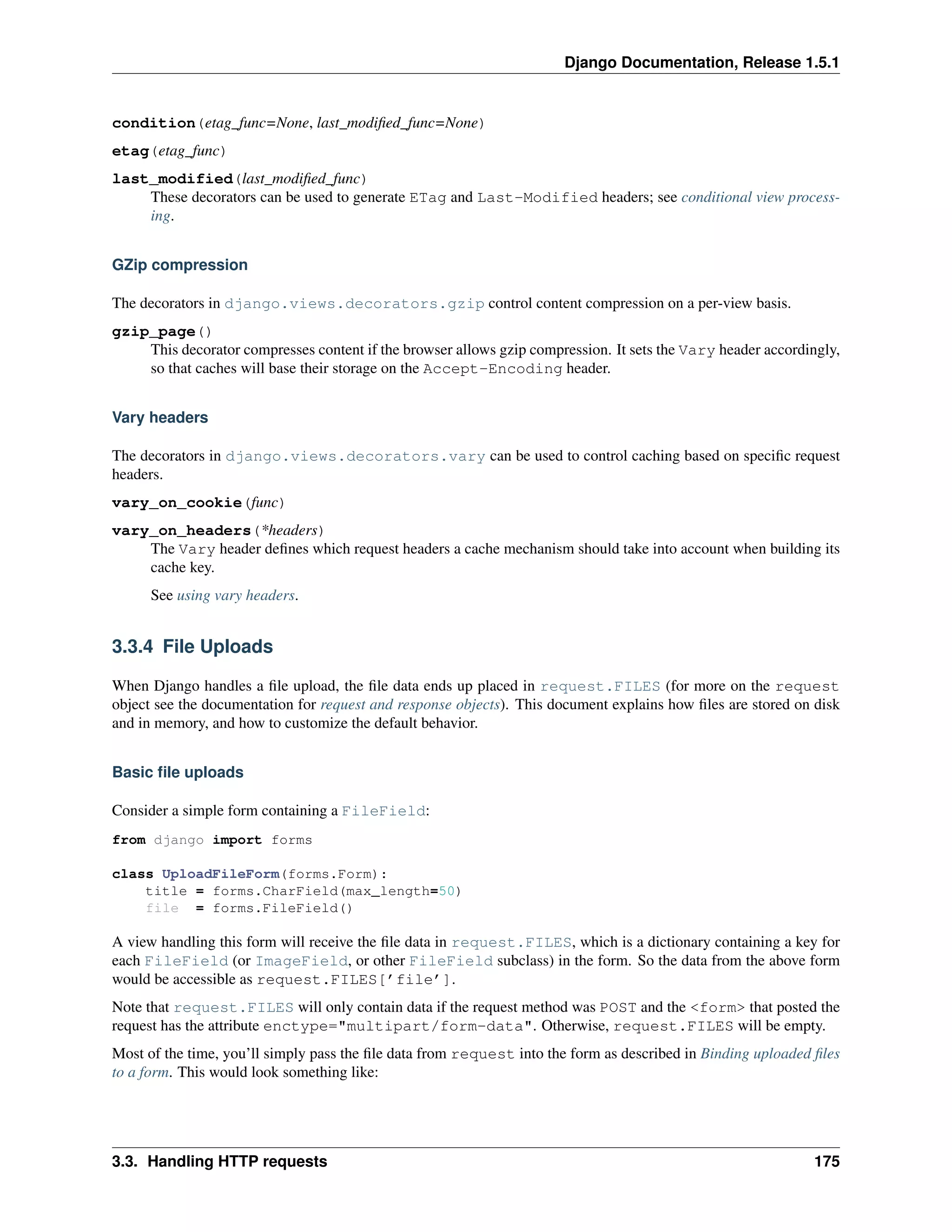 Django Documentation, Release 1.5.1 
condition(etag_func=None, last_modified_func=None) 
etag(etag_func) 
last_modified(last_modified_func) 
These decorators can be used to generate ETag and Last-Modified headers; see conditional view process-ing. 
GZip compression 
The decorators in django.views.decorators.gzip control content compression on a per-view basis. 
gzip_page() 
This decorator compresses content if the browser allows gzip compression. It sets the Vary header accordingly, 
so that caches will base their storage on the Accept-Encoding header. 
Vary headers 
The decorators in django.views.decorators.vary can be used to control caching based on specific request 
headers. 
vary_on_cookie(func) 
vary_on_headers(*headers) 
The Vary header defines which request headers a cache mechanism should take into account when building its 
cache key. 
See using vary headers. 
3.3.4 File Uploads 
When Django handles a file upload, the file data ends up placed in request.FILES (for more on the request 
object see the documentation for request and response objects). This document explains how files are stored on disk 
and in memory, and how to customize the default behavior. 
Basic file uploads 
Consider a simple form containing a FileField: 
from django import forms 
class UploadFileForm(forms.Form): 
title = forms.CharField(max_length=50) 
file = forms.FileField() 
A view handling this form will receive the file data in request.FILES, which is a dictionary containing a key for 
each FileField (or ImageField, or other FileField subclass) in the form. So the data from the above form 
would be accessible as request.FILES[’file’]. 
Note that request.FILES will only contain data if the request method was POST and the <form> that posted the 
request has the attribute enctype="multipart/form-data". Otherwise, request.FILES will be empty. 
Most of the time, you’ll simply pass the file data from request into the form as described in Binding uploaded files 
to a form. This would look something like: 
3.3. Handling HTTP requests 175 
 
