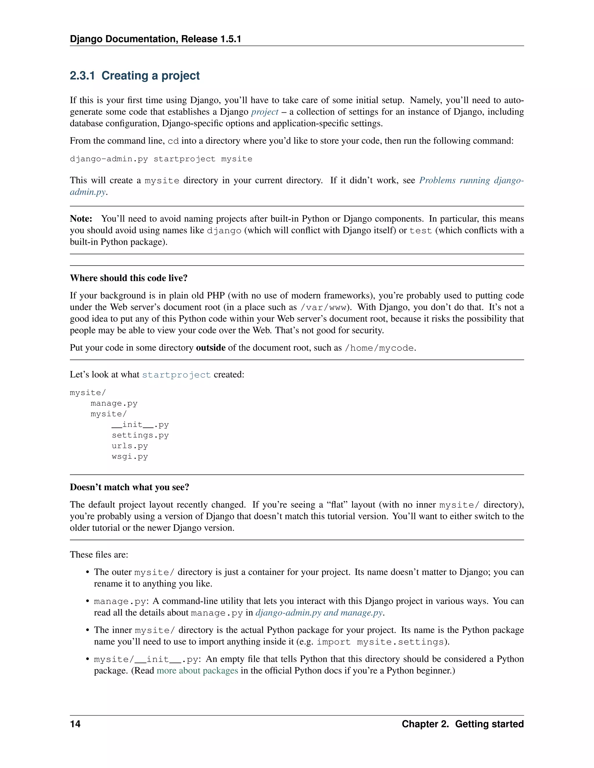 Django Documentation, Release 1.5.1 
2.3.1 Creating a project 
If this is your first time using Django, you’ll have to take care of some initial setup. Namely, you’ll need to auto-generate 
some code that establishes a Django project – a collection of settings for an instance of Django, including 
database configuration, Django-specific options and application-specific settings. 
From the command line, cd into a directory where you’d like to store your code, then run the following command: 
django-admin.py startproject mysite 
This will create a mysite directory in your current directory. If it didn’t work, see Problems running django-admin. 
py. 
Note: You’ll need to avoid naming projects after built-in Python or Django components. In particular, this means 
you should avoid using names like django (which will conflict with Django itself) or test (which conflicts with a 
built-in Python package). 
Where should this code live? 
If your background is in plain old PHP (with no use of modern frameworks), you’re probably used to putting code 
under the Web server’s document root (in a place such as /var/www). With Django, you don’t do that. It’s not a 
good idea to put any of this Python code within your Web server’s document root, because it risks the possibility that 
people may be able to view your code over the Web. That’s not good for security. 
Put your code in some directory outside of the document root, such as /home/mycode. 
Let’s look at what startproject created: 
mysite/ 
manage.py 
mysite/ 
__init__.py 
settings.py 
urls.py 
wsgi.py 
Doesn’t match what you see? 
The default project layout recently changed. If you’re seeing a “flat” layout (with no inner mysite/ directory), 
you’re probably using a version of Django that doesn’t match this tutorial version. You’ll want to either switch to the 
older tutorial or the newer Django version. 
These files are: 
• The outer mysite/ directory is just a container for your project. Its name doesn’t matter to Django; you can 
rename it to anything you like. 
• manage.py: A command-line utility that lets you interact with this Django project in various ways. You can 
read all the details about manage.py in django-admin.py and manage.py. 
• The inner mysite/ directory is the actual Python package for your project. Its name is the Python package 
name you’ll need to use to import anything inside it (e.g. import mysite.settings). 
• mysite/__init__.py: An empty file that tells Python that this directory should be considered a Python 
package. (Read more about packages in the official Python docs if you’re a Python beginner.) 
14 Chapter 2. Getting started 
 
