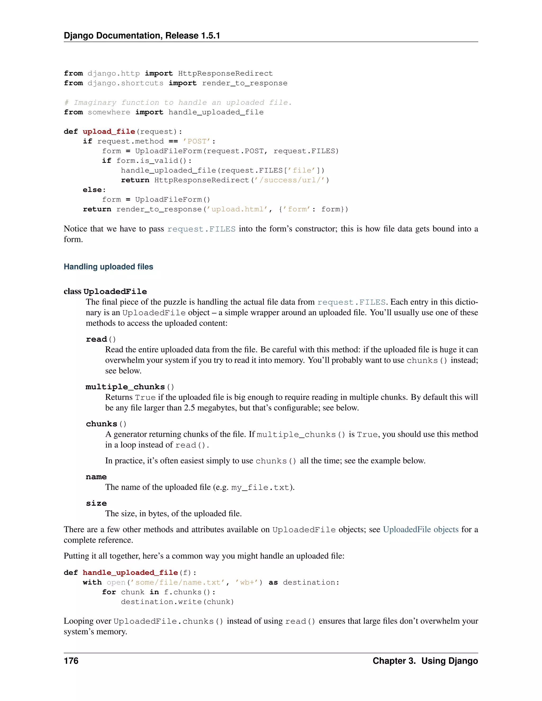 Django Documentation, Release 1.5.1 
from django.http import HttpResponseRedirect 
from django.shortcuts import render_to_response 
# Imaginary function to handle an uploaded file. 
from somewhere import handle_uploaded_file 
def upload_file(request): 
if request.method == ’POST’: 
form = UploadFileForm(request.POST, request.FILES) 
if form.is_valid(): 
handle_uploaded_file(request.FILES[’file’]) 
return HttpResponseRedirect(’/success/url/’) 
else: 
form = UploadFileForm() 
return render_to_response(’upload.html’, {’form’: form}) 
Notice that we have to pass request.FILES into the form’s constructor; this is how file data gets bound into a 
form. 
Handling uploaded files 
class UploadedFile 
The final piece of the puzzle is handling the actual file data from request.FILES. Each entry in this dictio-nary 
is an UploadedFile object – a simple wrapper around an uploaded file. You’ll usually use one of these 
methods to access the uploaded content: 
read() 
Read the entire uploaded data from the file. Be careful with this method: if the uploaded file is huge it can 
overwhelm your system if you try to read it into memory. You’ll probably want to use chunks() instead; 
see below. 
multiple_chunks() 
Returns True if the uploaded file is big enough to require reading in multiple chunks. By default this will 
be any file larger than 2.5 megabytes, but that’s configurable; see below. 
chunks() 
A generator returning chunks of the file. If multiple_chunks() is True, you should use this method 
in a loop instead of read(). 
In practice, it’s often easiest simply to use chunks() all the time; see the example below. 
name 
The name of the uploaded file (e.g. my_file.txt). 
size 
The size, in bytes, of the uploaded file. 
There are a few other methods and attributes available on UploadedFile objects; see UploadedFile objects for a 
complete reference. 
Putting it all together, here’s a common way you might handle an uploaded file: 
def handle_uploaded_file(f): 
with open(’some/file/name.txt’, ’wb+’) as destination: 
for chunk in f.chunks(): 
destination.write(chunk) 
Looping over UploadedFile.chunks() instead of using read() ensures that large files don’t overwhelm your 
system’s memory. 
176 Chapter 3. Using Django 
 