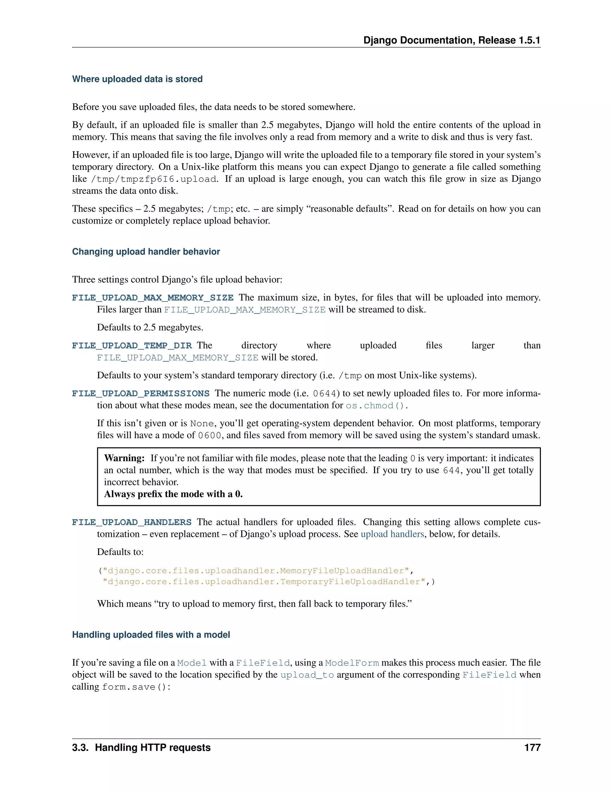 Django Documentation, Release 1.5.1 
Where uploaded data is stored 
Before you save uploaded files, the data needs to be stored somewhere. 
By default, if an uploaded file is smaller than 2.5 megabytes, Django will hold the entire contents of the upload in 
memory. This means that saving the file involves only a read from memory and a write to disk and thus is very fast. 
However, if an uploaded file is too large, Django will write the uploaded file to a temporary file stored in your system’s 
temporary directory. On a Unix-like platform this means you can expect Django to generate a file called something 
like /tmp/tmpzfp6I6.upload. If an upload is large enough, you can watch this file grow in size as Django 
streams the data onto disk. 
These specifics – 2.5 megabytes; /tmp; etc. – are simply “reasonable defaults”. Read on for details on how you can 
customize or completely replace upload behavior. 
Changing upload handler behavior 
Three settings control Django’s file upload behavior: 
FILE_UPLOAD_MAX_MEMORY_SIZE The maximum size, in bytes, for files that will be uploaded into memory. 
Files larger than FILE_UPLOAD_MAX_MEMORY_SIZE will be streamed to disk. 
Defaults to 2.5 megabytes. 
FILE_UPLOAD_TEMP_DIR The directory where uploaded files larger than 
FILE_UPLOAD_MAX_MEMORY_SIZE will be stored. 
Defaults to your system’s standard temporary directory (i.e. /tmp on most Unix-like systems). 
FILE_UPLOAD_PERMISSIONS The numeric mode (i.e. 0644) to set newly uploaded files to. For more informa-tion 
about what these modes mean, see the documentation for os.chmod(). 
If this isn’t given or is None, you’ll get operating-system dependent behavior. On most platforms, temporary 
files will have a mode of 0600, and files saved from memory will be saved using the system’s standard umask. 
Warning: If you’re not familiar with file modes, please note that the leading 0 is very important: it indicates 
an octal number, which is the way that modes must be specified. If you try to use 644, you’ll get totally 
incorrect behavior. 
Always prefix the mode with a 0. 
FILE_UPLOAD_HANDLERS The actual handlers for uploaded files. Changing this setting allows complete cus-tomization 
– even replacement – of Django’s upload process. See upload handlers, below, for details. 
Defaults to: 
("django.core.files.uploadhandler.MemoryFileUploadHandler", 
"django.core.files.uploadhandler.TemporaryFileUploadHandler",) 
Which means “try to upload to memory first, then fall back to temporary files.” 
Handling uploaded files with a model 
If you’re saving a file on a Model with a FileField, using a ModelForm makes this process much easier. The file 
object will be saved to the location specified by the upload_to argument of the corresponding FileField when 
calling form.save(): 
3.3. Handling HTTP requests 177 
 