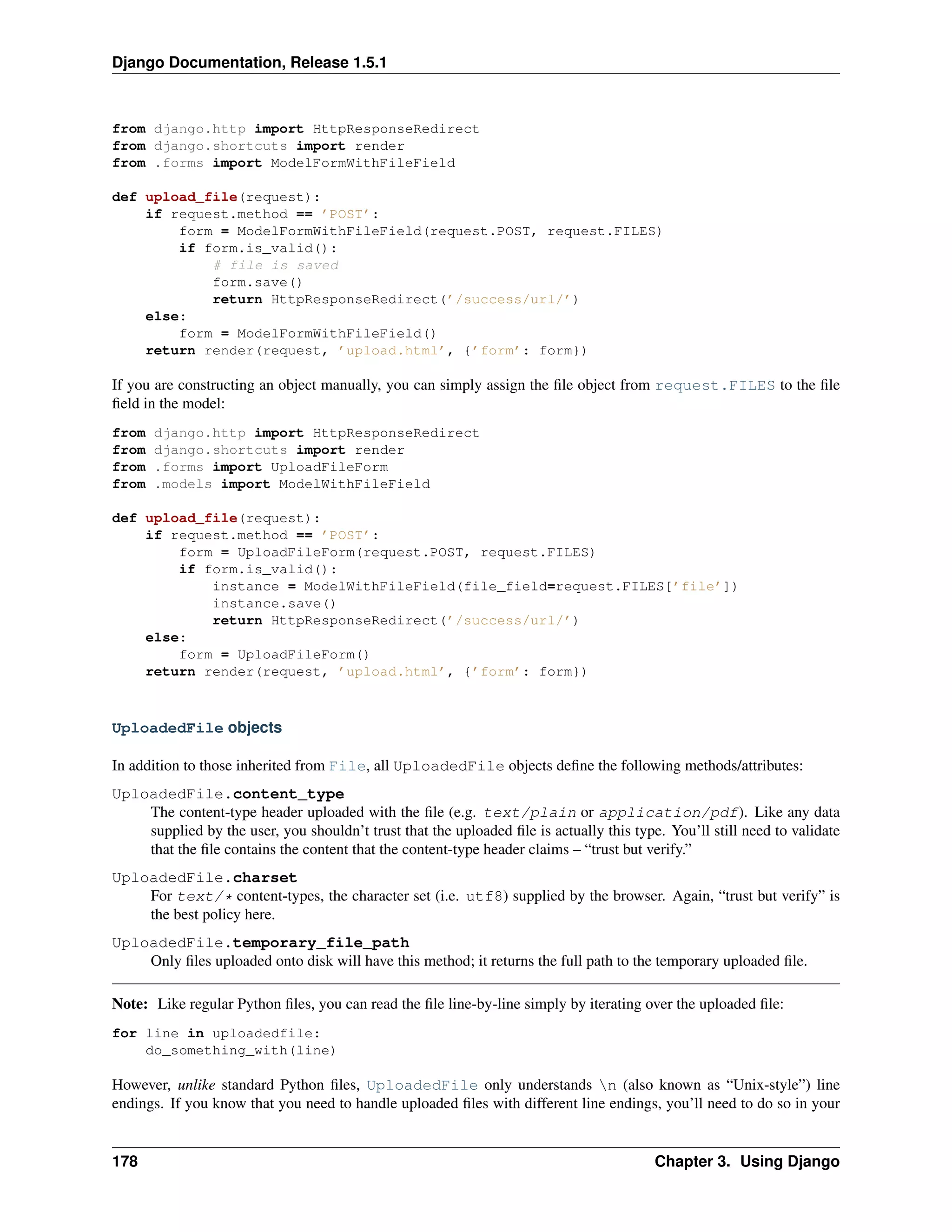 Django Documentation, Release 1.5.1 
from django.http import HttpResponseRedirect 
from django.shortcuts import render 
from .forms import ModelFormWithFileField 
def upload_file(request): 
if request.method == ’POST’: 
form = ModelFormWithFileField(request.POST, request.FILES) 
if form.is_valid(): 
# file is saved 
form.save() 
return HttpResponseRedirect(’/success/url/’) 
else: 
form = ModelFormWithFileField() 
return render(request, ’upload.html’, {’form’: form}) 
If you are constructing an object manually, you can simply assign the file object from request.FILES to the file 
field in the model: 
from django.http import HttpResponseRedirect 
from django.shortcuts import render 
from .forms import UploadFileForm 
from .models import ModelWithFileField 
def upload_file(request): 
if request.method == ’POST’: 
form = UploadFileForm(request.POST, request.FILES) 
if form.is_valid(): 
instance = ModelWithFileField(file_field=request.FILES[’file’]) 
instance.save() 
return HttpResponseRedirect(’/success/url/’) 
else: 
form = UploadFileForm() 
return render(request, ’upload.html’, {’form’: form}) 
UploadedFile objects 
In addition to those inherited from File, all UploadedFile objects define the following methods/attributes: 
UploadedFile.content_type 
The content-type header uploaded with the file (e.g. text/plain or application/pdf). Like any data 
supplied by the user, you shouldn’t trust that the uploaded file is actually this type. You’ll still need to validate 
that the file contains the content that the content-type header claims – “trust but verify.” 
UploadedFile.charset 
For text/* content-types, the character set (i.e. utf8) supplied by the browser. Again, “trust but verify” is 
the best policy here. 
UploadedFile.temporary_file_path 
Only files uploaded onto disk will have this method; it returns the full path to the temporary uploaded file. 
Note: Like regular Python files, you can read the file line-by-line simply by iterating over the uploaded file: 
for line in uploadedfile: 
do_something_with(line) 
However, unlike standard Python files, UploadedFile only understands n (also known as “Unix-style”) line 
endings. If you know that you need to handle uploaded files with different line endings, you’ll need to do so in your 
178 Chapter 3. Using Django 
 