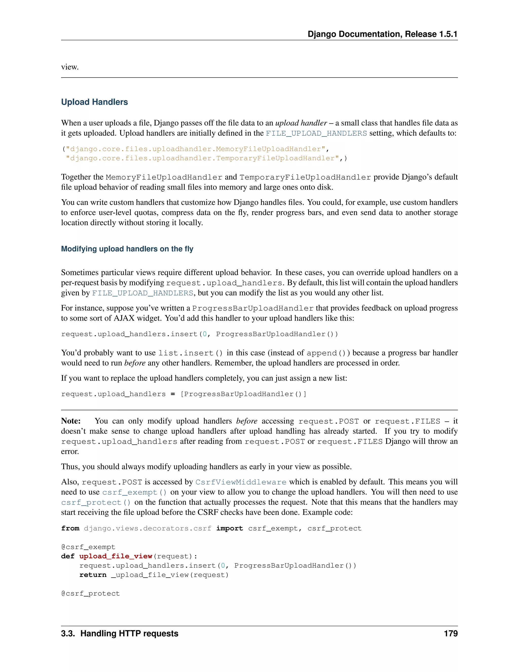 Django Documentation, Release 1.5.1 
view. 
Upload Handlers 
When a user uploads a file, Django passes off the file data to an upload handler – a small class that handles file data as 
it gets uploaded. Upload handlers are initially defined in the FILE_UPLOAD_HANDLERS setting, which defaults to: 
("django.core.files.uploadhandler.MemoryFileUploadHandler", 
"django.core.files.uploadhandler.TemporaryFileUploadHandler",) 
Together the MemoryFileUploadHandler and TemporaryFileUploadHandler provide Django’s default 
file upload behavior of reading small files into memory and large ones onto disk. 
You can write custom handlers that customize how Django handles files. You could, for example, use custom handlers 
to enforce user-level quotas, compress data on the fly, render progress bars, and even send data to another storage 
location directly without storing it locally. 
Modifying upload handlers on the fly 
Sometimes particular views require different upload behavior. In these cases, you can override upload handlers on a 
per-request basis by modifying request.upload_handlers. By default, this list will contain the upload handlers 
given by FILE_UPLOAD_HANDLERS, but you can modify the list as you would any other list. 
For instance, suppose you’ve written a ProgressBarUploadHandler that provides feedback on upload progress 
to some sort of AJAX widget. You’d add this handler to your upload handlers like this: 
request.upload_handlers.insert(0, ProgressBarUploadHandler()) 
You’d probably want to use list.insert() in this case (instead of append()) because a progress bar handler 
would need to run before any other handlers. Remember, the upload handlers are processed in order. 
If you want to replace the upload handlers completely, you can just assign a new list: 
request.upload_handlers = [ProgressBarUploadHandler()] 
Note: You can only modify upload handlers before accessing request.POST or request.FILES – it 
doesn’t make sense to change upload handlers after upload handling has already started. If you try to modify 
request.upload_handlers after reading from request.POST or request.FILES Django will throw an 
error. 
Thus, you should always modify uploading handlers as early in your view as possible. 
Also, request.POST is accessed by CsrfViewMiddleware which is enabled by default. This means you will 
need to use csrf_exempt() on your view to allow you to change the upload handlers. You will then need to use 
csrf_protect() on the function that actually processes the request. Note that this means that the handlers may 
start receiving the file upload before the CSRF checks have been done. Example code: 
from django.views.decorators.csrf import csrf_exempt, csrf_protect 
@csrf_exempt 
def upload_file_view(request): 
request.upload_handlers.insert(0, ProgressBarUploadHandler()) 
return _upload_file_view(request) 
@csrf_protect 
3.3. Handling HTTP requests 179 
 