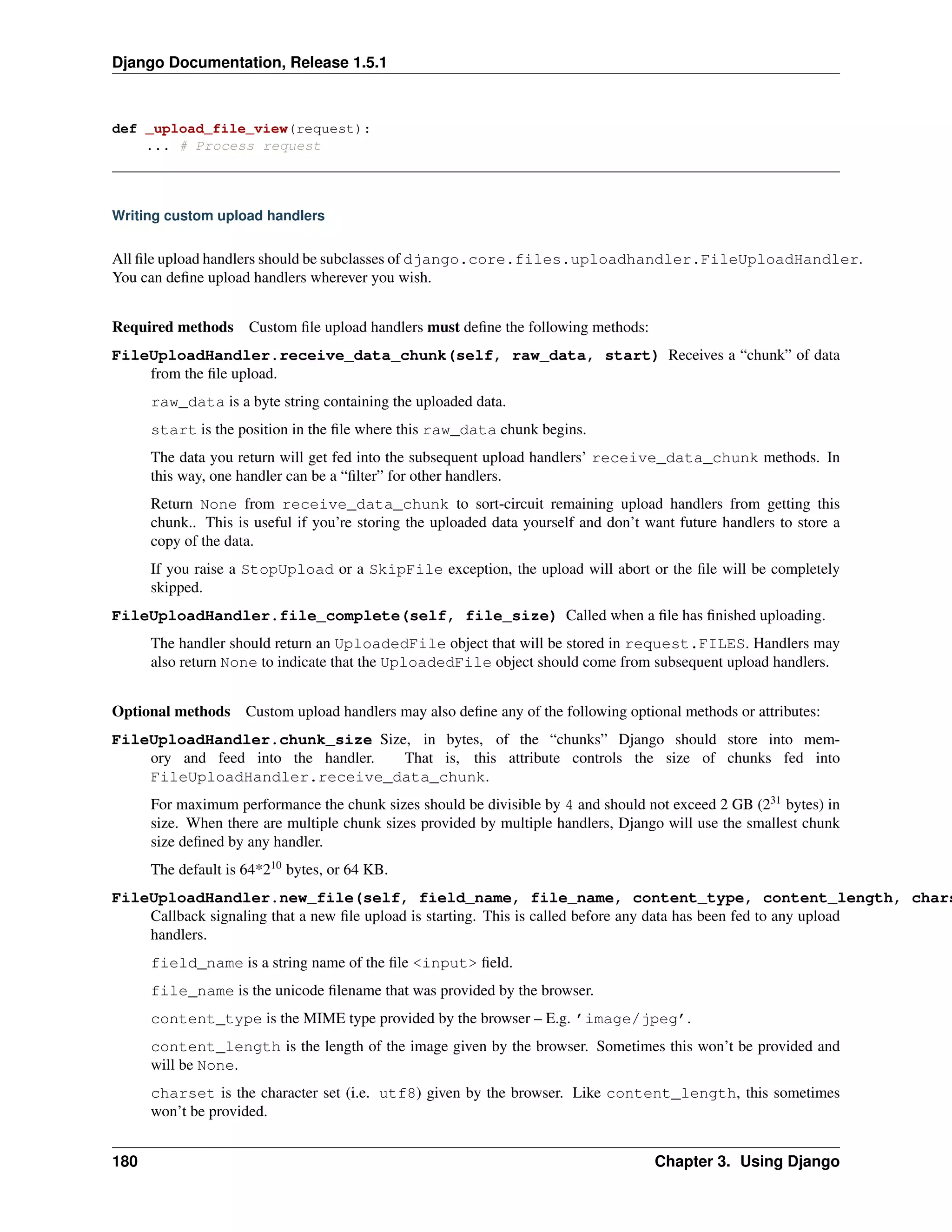 Django Documentation, Release 1.5.1 
def _upload_file_view(request): 
... # Process request 
Writing custom upload handlers 
All file upload handlers should be subclasses of django.core.files.uploadhandler.FileUploadHandler. 
You can define upload handlers wherever you wish. 
Required methods Custom file upload handlers must define the following methods: 
FileUploadHandler.receive_data_chunk(self, raw_data, start) Receives a “chunk” of data 
from the file upload. 
raw_data is a byte string containing the uploaded data. 
start is the position in the file where this raw_data chunk begins. 
The data you return will get fed into the subsequent upload handlers’ receive_data_chunk methods. In 
this way, one handler can be a “filter” for other handlers. 
Return None from receive_data_chunk to sort-circuit remaining upload handlers from getting this 
chunk.. This is useful if you’re storing the uploaded data yourself and don’t want future handlers to store a 
copy of the data. 
If you raise a StopUpload or a SkipFile exception, the upload will abort or the file will be completely 
skipped. 
FileUploadHandler.file_complete(self, file_size) Called when a file has finished uploading. 
The handler should return an UploadedFile object that will be stored in request.FILES. Handlers may 
also return None to indicate that the UploadedFile object should come from subsequent upload handlers. 
Optional methods Custom upload handlers may also define any of the following optional methods or attributes: 
FileUploadHandler.chunk_size Size, in bytes, of the “chunks” Django should store into mem-ory 
and feed into the handler. That is, this attribute controls the size of chunks fed into 
FileUploadHandler.receive_data_chunk. 
For maximum performance the chunk sizes should be divisible by 4 and should not exceed 2 GB (231 bytes) in 
size. When there are multiple chunk sizes provided by multiple handlers, Django will use the smallest chunk 
size defined by any handler. 
The default is 64*210 bytes, or 64 KB. 
FileUploadHandler.new_file(self, field_name, file_name, content_type, content_length, charset) 
Callback signaling that a new file upload is starting. This is called before any data has been fed to any upload 
handlers. 
field_name is a string name of the file <input> field. 
file_name is the unicode filename that was provided by the browser. 
content_type is the MIME type provided by the browser – E.g. ’image/jpeg’. 
content_length is the length of the image given by the browser. Sometimes this won’t be provided and 
will be None. 
charset is the character set (i.e. utf8) given by the browser. Like content_length, this sometimes 
won’t be provided. 
180 Chapter 3. Using Django 
 