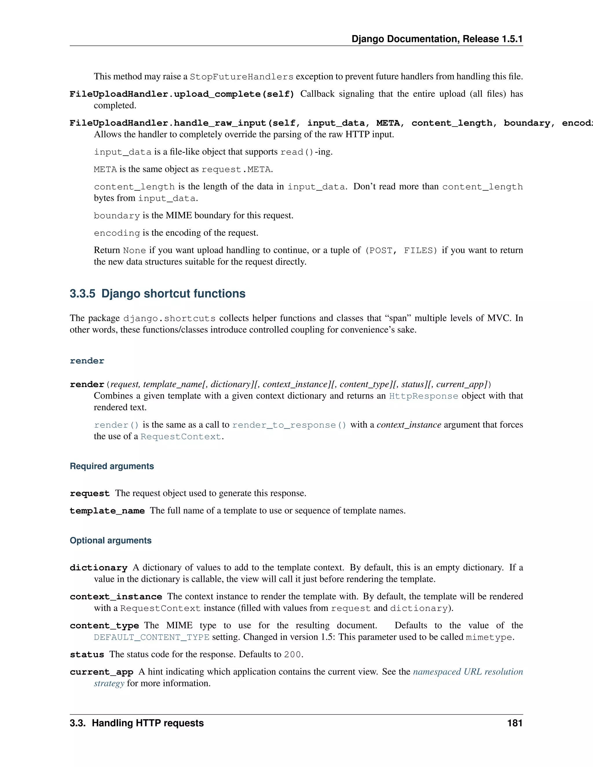 Django Documentation, Release 1.5.1 
This method may raise a StopFutureHandlers exception to prevent future handlers from handling this file. 
FileUploadHandler.upload_complete(self) Callback signaling that the entire upload (all files) has 
completed. 
FileUploadHandler.handle_raw_input(self, input_data, META, content_length, boundary, encoding) 
Allows the handler to completely override the parsing of the raw HTTP input. 
input_data is a file-like object that supports read()-ing. 
META is the same object as request.META. 
content_length is the length of the data in input_data. Don’t read more than content_length 
bytes from input_data. 
boundary is the MIME boundary for this request. 
encoding is the encoding of the request. 
Return None if you want upload handling to continue, or a tuple of (POST, FILES) if you want to return 
the new data structures suitable for the request directly. 
3.3.5 Django shortcut functions 
The package django.shortcuts collects helper functions and classes that “span” multiple levels of MVC. In 
other words, these functions/classes introduce controlled coupling for convenience’s sake. 
render 
render(request, template_name[, dictionary][, context_instance][, content_type][, status][, current_app]) 
Combines a given template with a given context dictionary and returns an HttpResponse object with that 
rendered text. 
render() is the same as a call to render_to_response() with a context_instance argument that forces 
the use of a RequestContext. 
Required arguments 
request The request object used to generate this response. 
template_name The full name of a template to use or sequence of template names. 
Optional arguments 
dictionary A dictionary of values to add to the template context. By default, this is an empty dictionary. If a 
value in the dictionary is callable, the view will call it just before rendering the template. 
context_instance The context instance to render the template with. By default, the template will be rendered 
with a RequestContext instance (filled with values from request and dictionary). 
content_type The MIME type to use for the resulting document. Defaults to the value of the 
DEFAULT_CONTENT_TYPE setting. Changed in version 1.5: This parameter used to be called mimetype. 
status The status code for the response. Defaults to 200. 
current_app A hint indicating which application contains the current view. See the namespaced URL resolution 
strategy for more information. 
3.3. Handling HTTP requests 181 
 