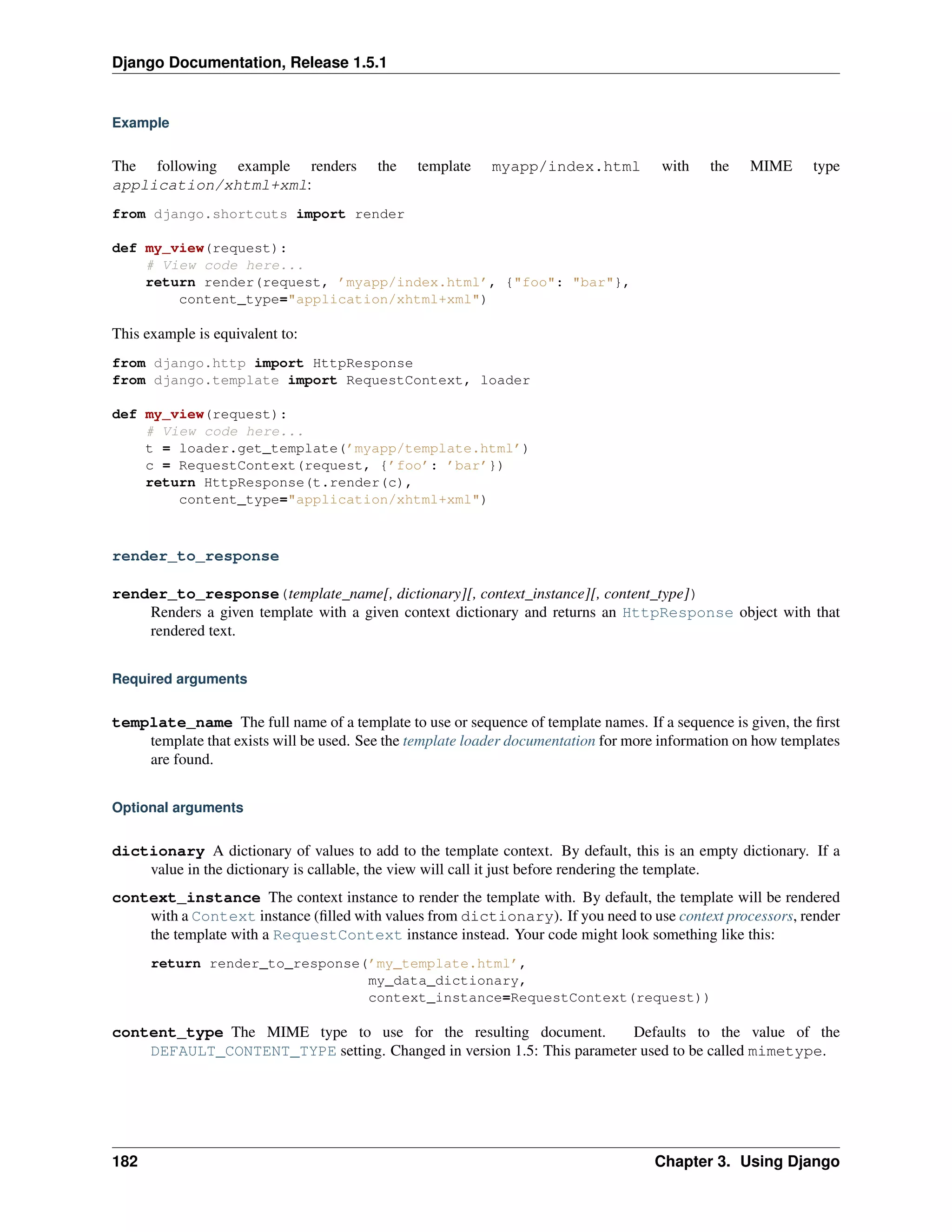 Django Documentation, Release 1.5.1 
Example 
The following example renders the template myapp/index.html with the MIME type 
application/xhtml+xml: 
from django.shortcuts import render 
def my_view(request): 
# View code here... 
return render(request, ’myapp/index.html’, {"foo": "bar"}, 
content_type="application/xhtml+xml") 
This example is equivalent to: 
from django.http import HttpResponse 
from django.template import RequestContext, loader 
def my_view(request): 
# View code here... 
t = loader.get_template(’myapp/template.html’) 
c = RequestContext(request, {’foo’: ’bar’}) 
return HttpResponse(t.render(c), 
content_type="application/xhtml+xml") 
render_to_response 
render_to_response(template_name[, dictionary][, context_instance][, content_type]) 
Renders a given template with a given context dictionary and returns an HttpResponse object with that 
rendered text. 
Required arguments 
template_name The full name of a template to use or sequence of template names. If a sequence is given, the first 
template that exists will be used. See the template loader documentation for more information on how templates 
are found. 
Optional arguments 
dictionary A dictionary of values to add to the template context. By default, this is an empty dictionary. If a 
value in the dictionary is callable, the view will call it just before rendering the template. 
context_instance The context instance to render the template with. By default, the template will be rendered 
with a Context instance (filled with values from dictionary). If you need to use context processors, render 
the template with a RequestContext instance instead. Your code might look something like this: 
return render_to_response(’my_template.html’, 
my_data_dictionary, 
context_instance=RequestContext(request)) 
content_type The MIME type to use for the resulting document. Defaults to the value of the 
DEFAULT_CONTENT_TYPE setting. Changed in version 1.5: This parameter used to be called mimetype. 
182 Chapter 3. Using Django 
 