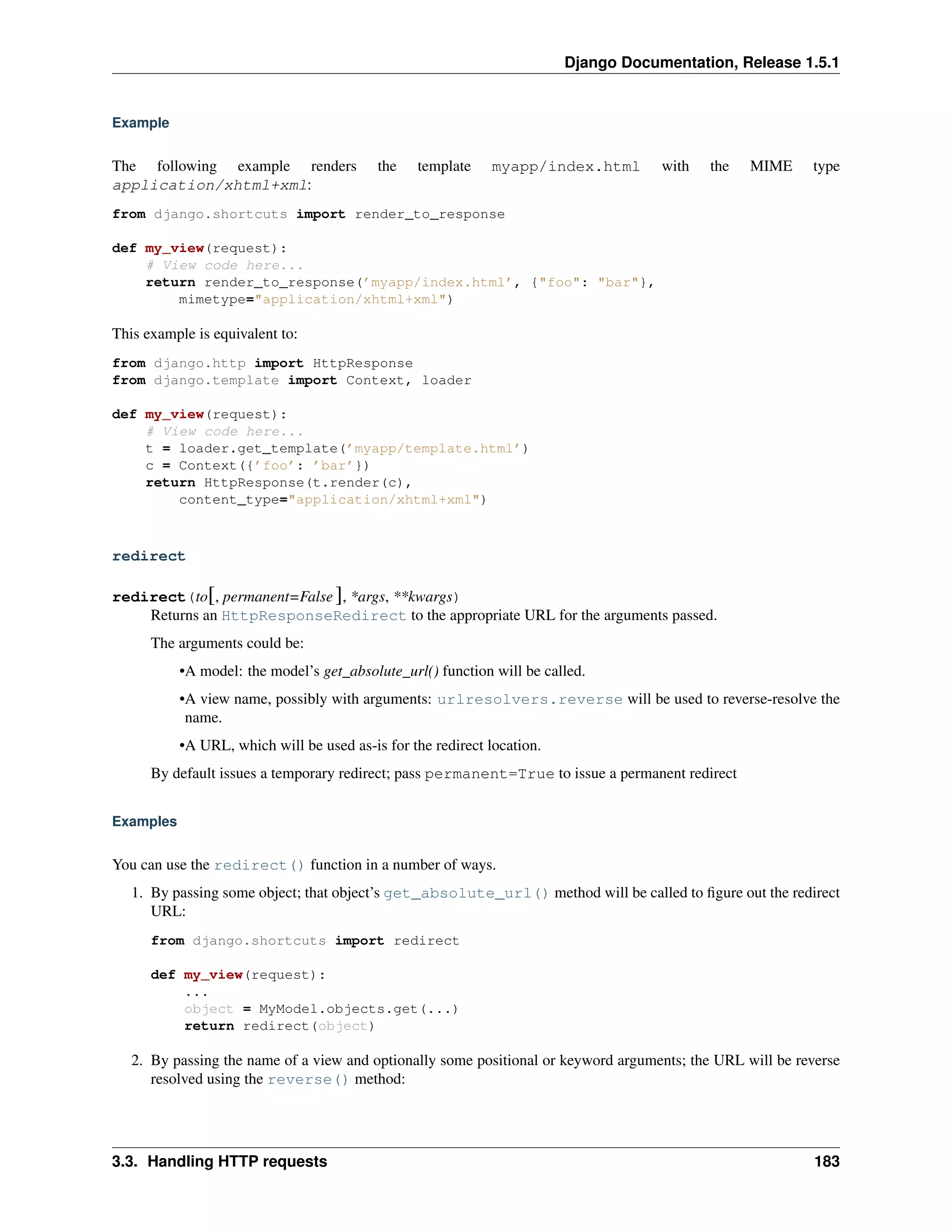 Django Documentation, Release 1.5.1 
Example 
The following example renders the template myapp/index.html with the MIME type 
application/xhtml+xml: 
from django.shortcuts import render_to_response 
def my_view(request): 
# View code here... 
return render_to_response(’myapp/index.html’, {"foo": "bar"}, 
mimetype="application/xhtml+xml") 
This example is equivalent to: 
from django.http import HttpResponse 
from django.template import Context, loader 
def my_view(request): 
# View code here... 
t = loader.get_template(’myapp/template.html’) 
c = Context({’foo’: ’bar’}) 
return HttpResponse(t.render(c), 
content_type="application/xhtml+xml") 
redirect 
redirect(to[, permanent=False ], *args, **kwargs) 
Returns an HttpResponseRedirect to the appropriate URL for the arguments passed. 
The arguments could be: 
•A model: the model’s get_absolute_url() function will be called. 
•A view name, possibly with arguments: urlresolvers.reverse will be used to reverse-resolve the 
name. 
•A URL, which will be used as-is for the redirect location. 
By default issues a temporary redirect; pass permanent=True to issue a permanent redirect 
Examples 
You can use the redirect() function in a number of ways. 
1. By passing some object; that object’s get_absolute_url() method will be called to figure out the redirect 
URL: 
from django.shortcuts import redirect 
def my_view(request): 
... 
object = MyModel.objects.get(...) 
return redirect(object) 
2. By passing the name of a view and optionally some positional or keyword arguments; the URL will be reverse 
resolved using the reverse() method: 
3.3. Handling HTTP requests 183 
 