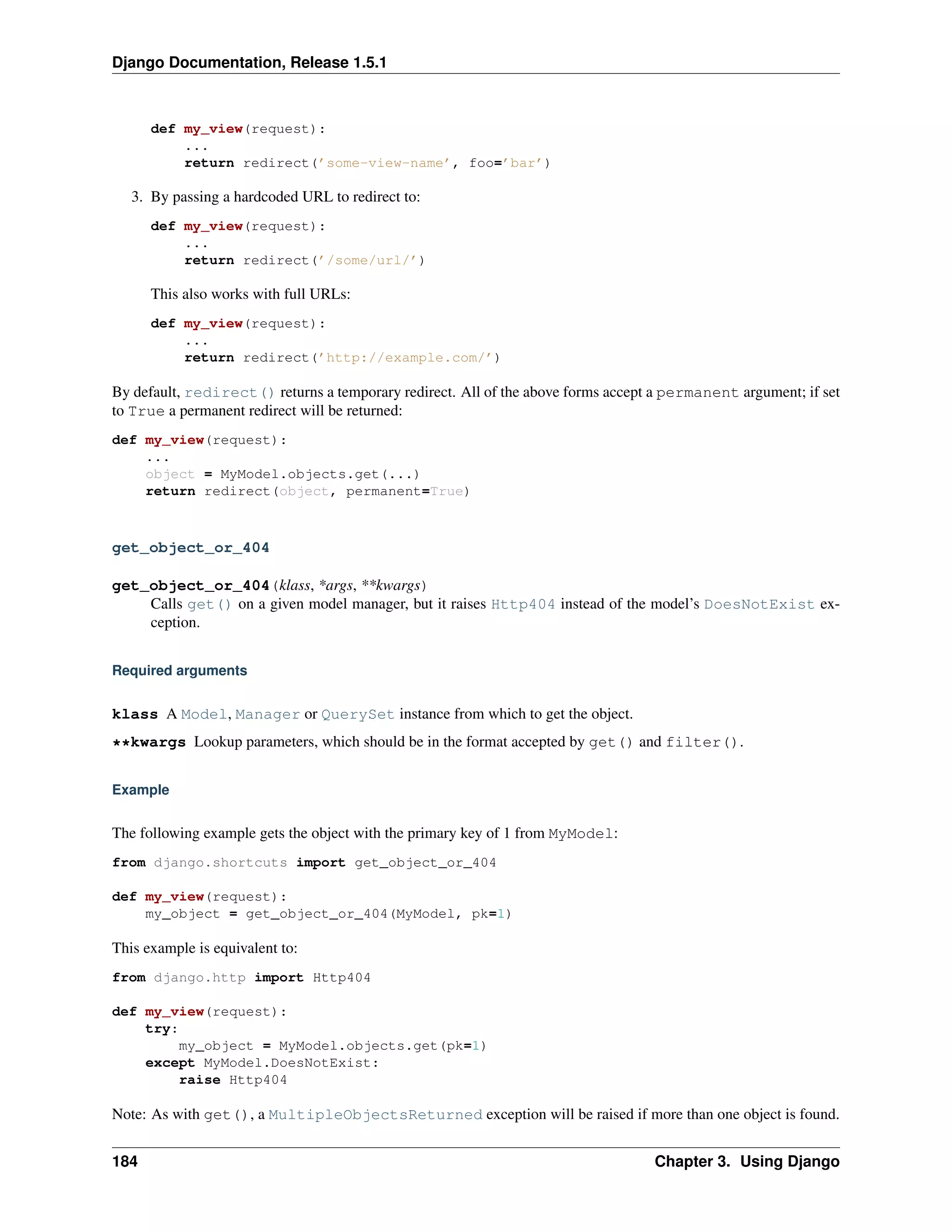 Django Documentation, Release 1.5.1 
def my_view(request): 
... 
return redirect(’some-view-name’, foo=’bar’) 
3. By passing a hardcoded URL to redirect to: 
def my_view(request): 
... 
return redirect(’/some/url/’) 
This also works with full URLs: 
def my_view(request): 
... 
return redirect(’http://example.com/’) 
By default, redirect() returns a temporary redirect. All of the above forms accept a permanent argument; if set 
to True a permanent redirect will be returned: 
def my_view(request): 
... 
object = MyModel.objects.get(...) 
return redirect(object, permanent=True) 
get_object_or_404 
get_object_or_404(klass, *args, **kwargs) 
Calls get() on a given model manager, but it raises Http404 instead of the model’s DoesNotExist ex-ception. 
Required arguments 
klass A Model, Manager or QuerySet instance from which to get the object. 
**kwargs Lookup parameters, which should be in the format accepted by get() and filter(). 
Example 
The following example gets the object with the primary key of 1 from MyModel: 
from django.shortcuts import get_object_or_404 
def my_view(request): 
my_object = get_object_or_404(MyModel, pk=1) 
This example is equivalent to: 
from django.http import Http404 
def my_view(request): 
try: 
my_object = MyModel.objects.get(pk=1) 
except MyModel.DoesNotExist: 
raise Http404 
Note: As with get(), a MultipleObjectsReturned exception will be raised if more than one object is found. 
184 Chapter 3. Using Django 
 