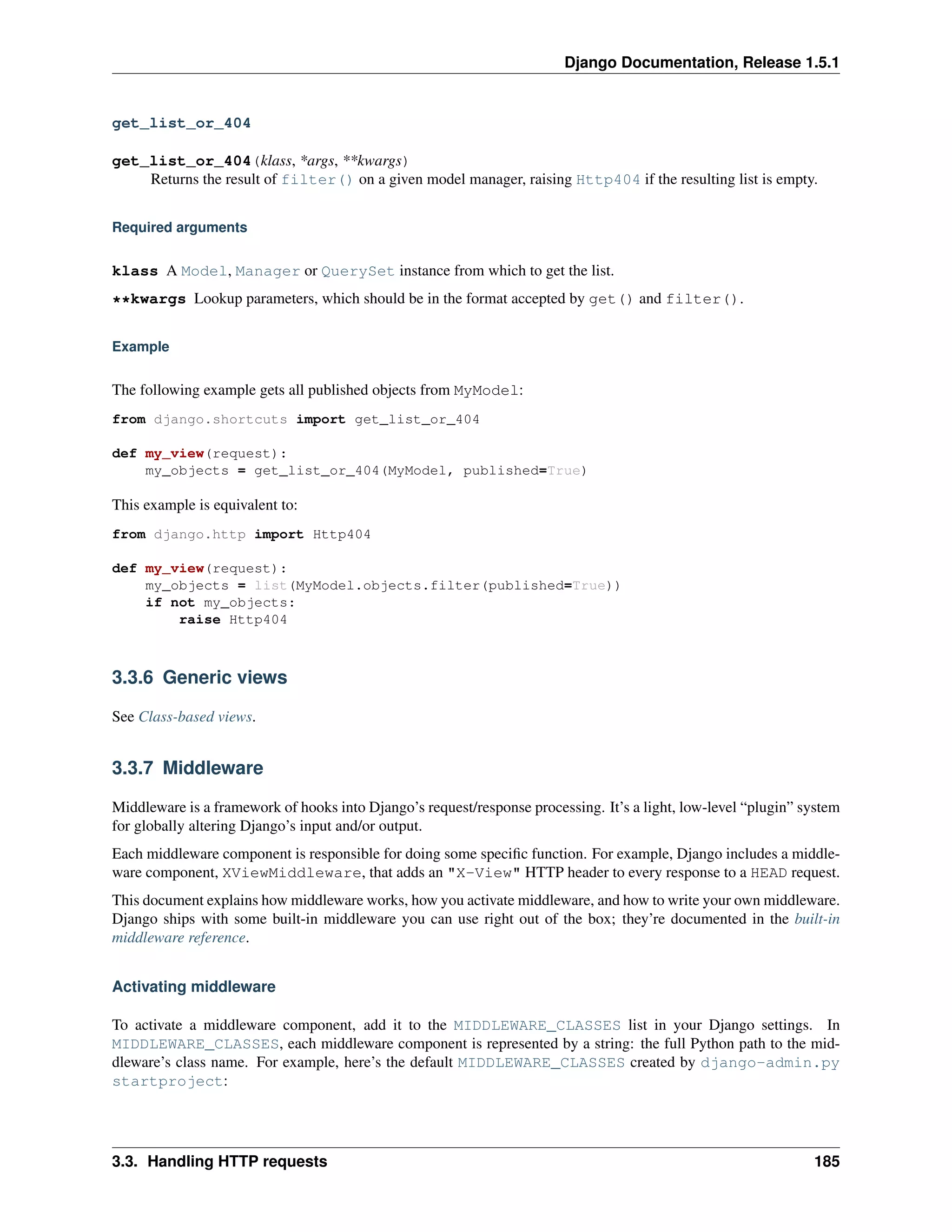 Django Documentation, Release 1.5.1 
get_list_or_404 
get_list_or_404(klass, *args, **kwargs) 
Returns the result of filter() on a given model manager, raising Http404 if the resulting list is empty. 
Required arguments 
klass A Model, Manager or QuerySet instance from which to get the list. 
**kwargs Lookup parameters, which should be in the format accepted by get() and filter(). 
Example 
The following example gets all published objects from MyModel: 
from django.shortcuts import get_list_or_404 
def my_view(request): 
my_objects = get_list_or_404(MyModel, published=True) 
This example is equivalent to: 
from django.http import Http404 
def my_view(request): 
my_objects = list(MyModel.objects.filter(published=True)) 
if not my_objects: 
raise Http404 
3.3.6 Generic views 
See Class-based views. 
3.3.7 Middleware 
Middleware is a framework of hooks into Django’s request/response processing. It’s a light, low-level “plugin” system 
for globally altering Django’s input and/or output. 
Each middleware component is responsible for doing some specific function. For example, Django includes a middle-ware 
component, XViewMiddleware, that adds an "X-View" HTTP header to every response to a HEAD request. 
This document explains how middleware works, how you activate middleware, and how to write your own middleware. 
Django ships with some built-in middleware you can use right out of the box; they’re documented in the built-in 
middleware reference. 
Activating middleware 
To activate a middleware component, add it to the MIDDLEWARE_CLASSES list in your Django settings. In 
MIDDLEWARE_CLASSES, each middleware component is represented by a string: the full Python path to the mid-dleware’s 
class name. For example, here’s the default MIDDLEWARE_CLASSES created by django-admin.py 
startproject: 
3.3. Handling HTTP requests 185 
 