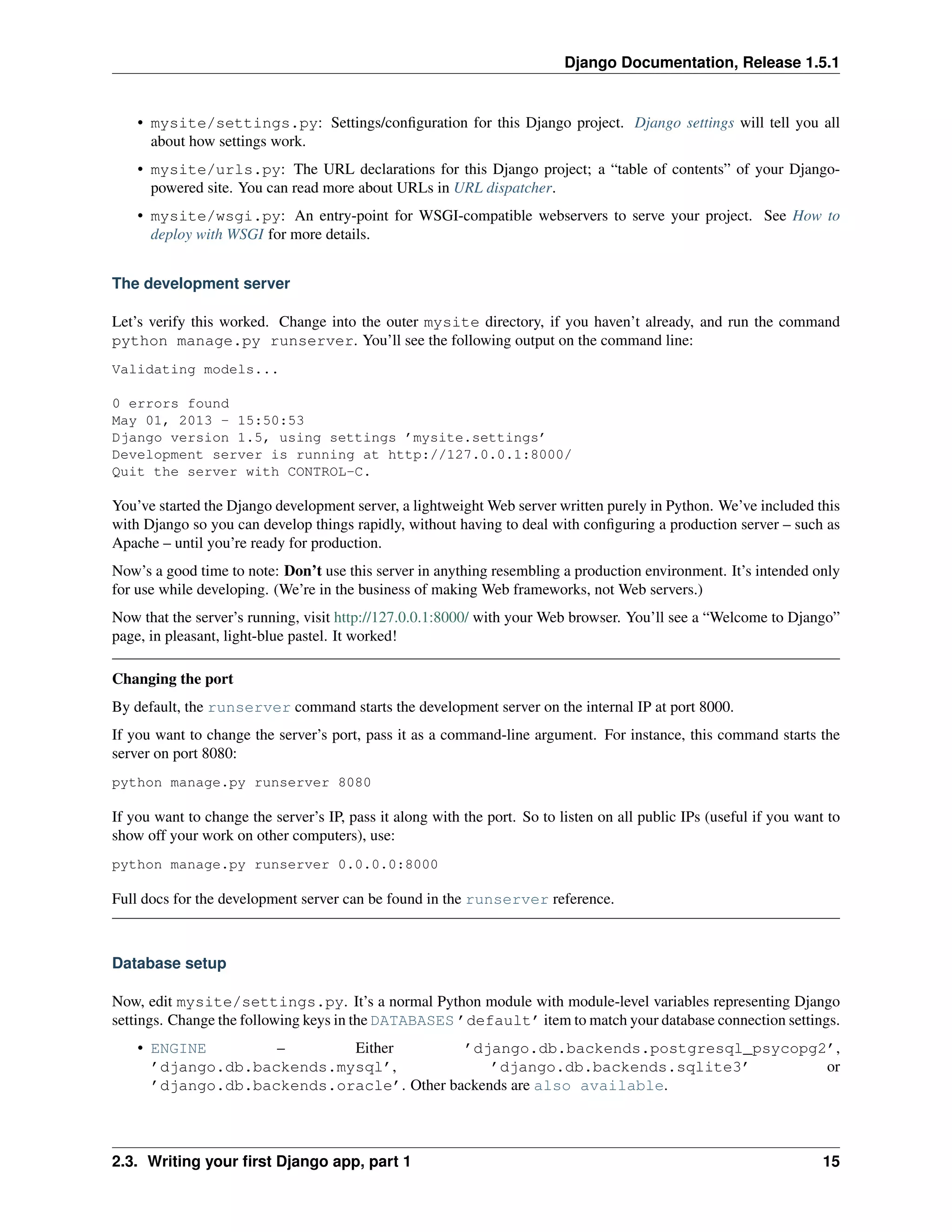 Django Documentation, Release 1.5.1 
• mysite/settings.py: Settings/configuration for this Django project. Django settings will tell you all 
about how settings work. 
• mysite/urls.py: The URL declarations for this Django project; a “table of contents” of your Django-powered 
site. You can read more about URLs in URL dispatcher. 
• mysite/wsgi.py: An entry-point for WSGI-compatible webservers to serve your project. See How to 
deploy with WSGI for more details. 
The development server 
Let’s verify this worked. Change into the outer mysite directory, if you haven’t already, and run the command 
python manage.py runserver. You’ll see the following output on the command line: 
Validating models... 
0 errors found 
May 01, 2013 - 15:50:53 
Django version 1.5, using settings ’mysite.settings’ 
Development server is running at http://127.0.0.1:8000/ 
Quit the server with CONTROL-C. 
You’ve started the Django development server, a lightweightWeb server written purely in Python. We’ve included this 
with Django so you can develop things rapidly, without having to deal with configuring a production server – such as 
Apache – until you’re ready for production. 
Now’s a good time to note: Don’t use this server in anything resembling a production environment. It’s intended only 
for use while developing. (We’re in the business of making Web frameworks, not Web servers.) 
Now that the server’s running, visit http://127.0.0.1:8000/ with your Web browser. You’ll see a “Welcome to Django” 
page, in pleasant, light-blue pastel. It worked! 
Changing the port 
By default, the runserver command starts the development server on the internal IP at port 8000. 
If you want to change the server’s port, pass it as a command-line argument. For instance, this command starts the 
server on port 8080: 
python manage.py runserver 8080 
If you want to change the server’s IP, pass it along with the port. So to listen on all public IPs (useful if you want to 
show off your work on other computers), use: 
python manage.py runserver 0.0.0.0:8000 
Full docs for the development server can be found in the runserver reference. 
Database setup 
Now, edit mysite/settings.py. It’s a normal Python module with module-level variables representing Django 
settings. Change the following keys in the DATABASES ’default’ item to match your database connection settings. 
• ENGINE – Either ’django.db.backends.postgresql_psycopg2’, 
’django.db.backends.mysql’, ’django.db.backends.sqlite3’ or 
’django.db.backends.oracle’. Other backends are also available. 
2.3. Writing your first Django app, part 1 15 
 