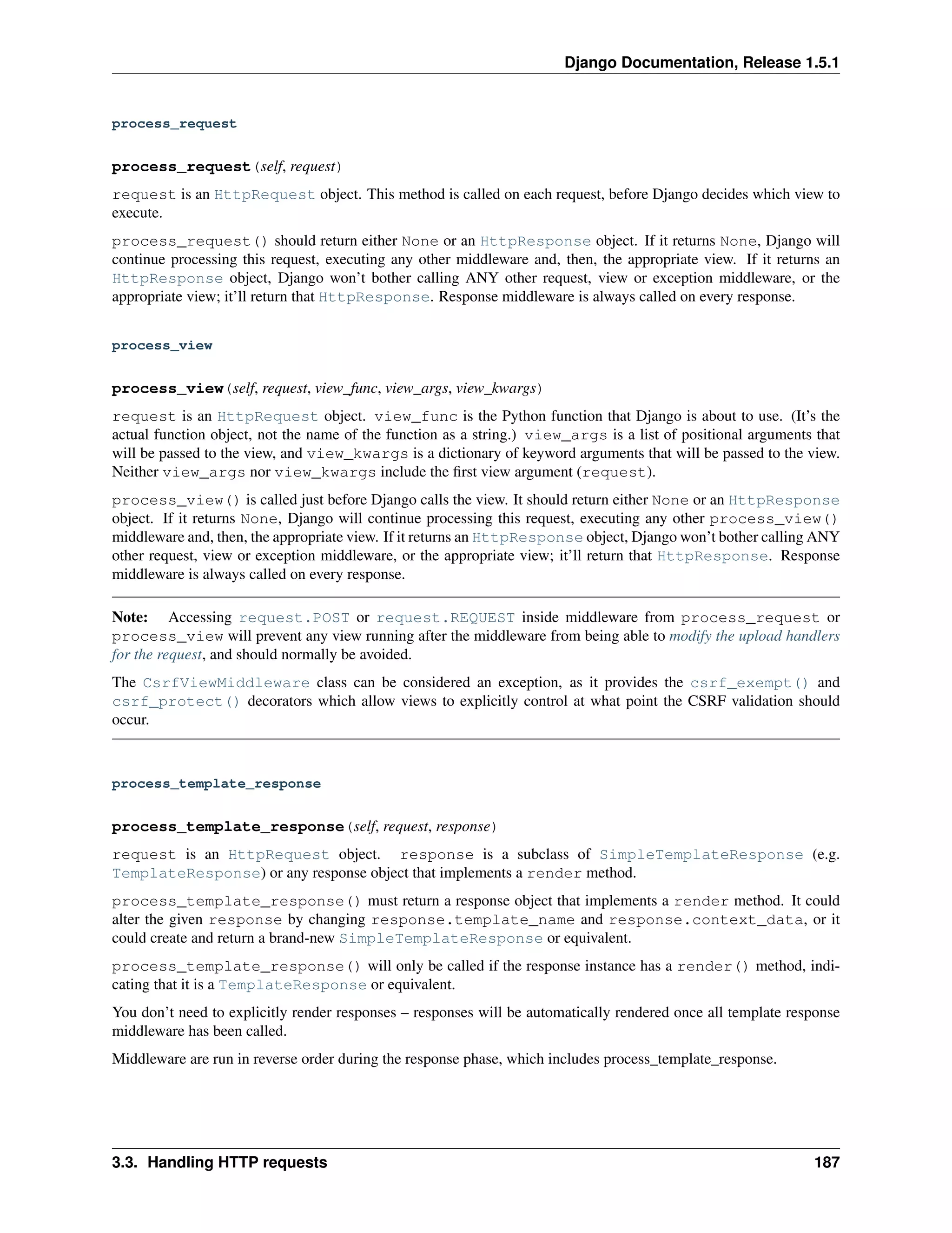 Django Documentation, Release 1.5.1 
process_request 
process_request(self, request) 
request is an HttpRequest object. This method is called on each request, before Django decides which view to 
execute. 
process_request() should return either None or an HttpResponse object. If it returns None, Django will 
continue processing this request, executing any other middleware and, then, the appropriate view. If it returns an 
HttpResponse object, Django won’t bother calling ANY other request, view or exception middleware, or the 
appropriate view; it’ll return that HttpResponse. Response middleware is always called on every response. 
process_view 
process_view(self, request, view_func, view_args, view_kwargs) 
request is an HttpRequest object. view_func is the Python function that Django is about to use. (It’s the 
actual function object, not the name of the function as a string.) view_args is a list of positional arguments that 
will be passed to the view, and view_kwargs is a dictionary of keyword arguments that will be passed to the view. 
Neither view_args nor view_kwargs include the first view argument (request). 
process_view() is called just before Django calls the view. It should return either None or an HttpResponse 
object. If it returns None, Django will continue processing this request, executing any other process_view() 
middleware and, then, the appropriate view. If it returns an HttpResponse object, Django won’t bother calling ANY 
other request, view or exception middleware, or the appropriate view; it’ll return that HttpResponse. Response 
middleware is always called on every response. 
Note: Accessing request.POST or request.REQUEST inside middleware from process_request or 
process_view will prevent any view running after the middleware from being able to modify the upload handlers 
for the request, and should normally be avoided. 
The CsrfViewMiddleware class can be considered an exception, as it provides the csrf_exempt() and 
csrf_protect() decorators which allow views to explicitly control at what point the CSRF validation should 
occur. 
process_template_response 
process_template_response(self, request, response) 
request is an HttpRequest object. response is a subclass of SimpleTemplateResponse (e.g. 
TemplateResponse) or any response object that implements a render method. 
process_template_response() must return a response object that implements a render method. It could 
alter the given response by changing response.template_name and response.context_data, or it 
could create and return a brand-new SimpleTemplateResponse or equivalent. 
process_template_response() will only be called if the response instance has a render() method, indi-cating 
that it is a TemplateResponse or equivalent. 
You don’t need to explicitly render responses – responses will be automatically rendered once all template response 
middleware has been called. 
Middleware are run in reverse order during the response phase, which includes process_template_response. 
3.3. Handling HTTP requests 187 
 