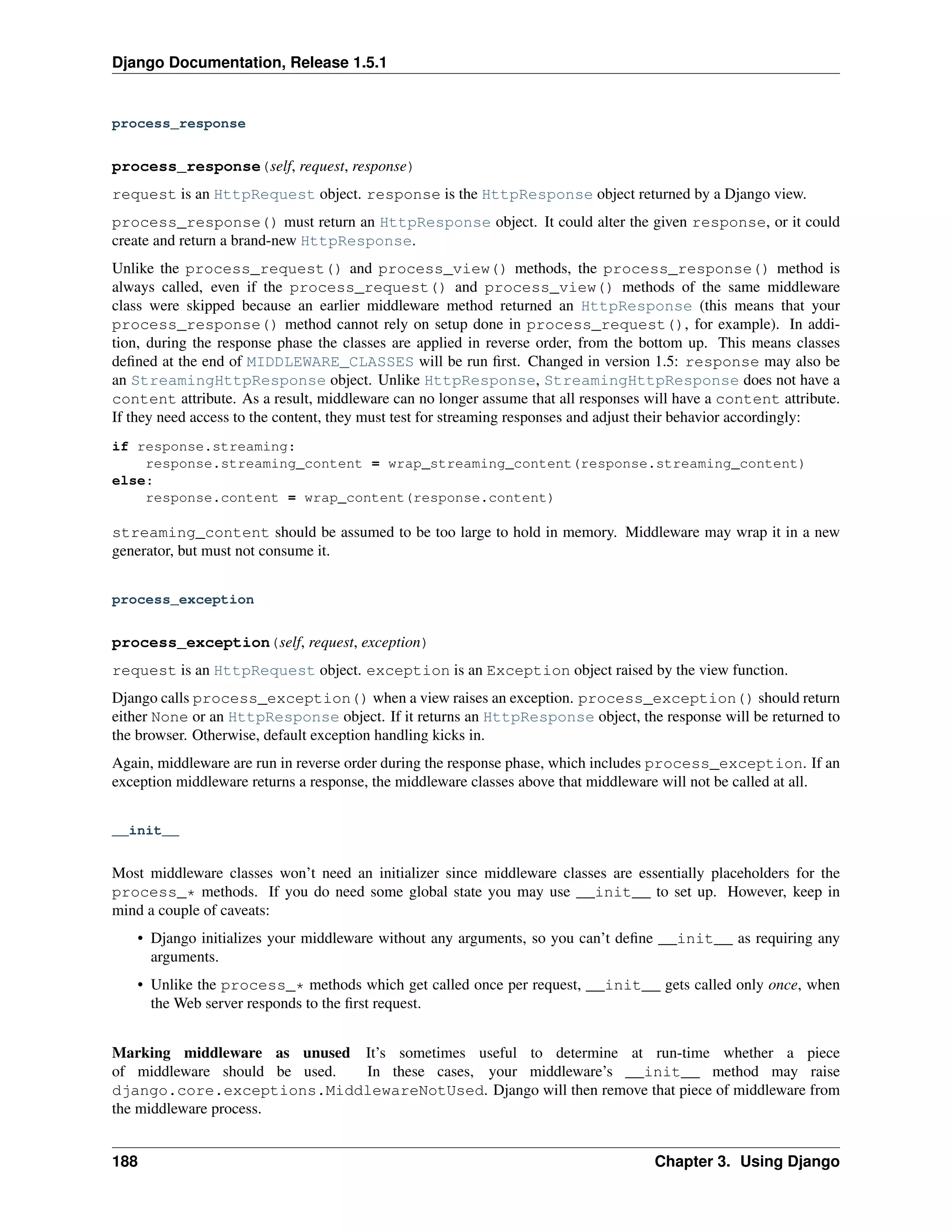 Django Documentation, Release 1.5.1 
process_response 
process_response(self, request, response) 
request is an HttpRequest object. response is the HttpResponse object returned by a Django view. 
process_response() must return an HttpResponse object. It could alter the given response, or it could 
create and return a brand-new HttpResponse. 
Unlike the process_request() and process_view() methods, the process_response() method is 
always called, even if the process_request() and process_view() methods of the same middleware 
class were skipped because an earlier middleware method returned an HttpResponse (this means that your 
process_response() method cannot rely on setup done in process_request(), for example). In addi-tion, 
during the response phase the classes are applied in reverse order, from the bottom up. This means classes 
defined at the end of MIDDLEWARE_CLASSES will be run first. Changed in version 1.5: response may also be 
an StreamingHttpResponse object. Unlike HttpResponse, StreamingHttpResponse does not have a 
content attribute. As a result, middleware can no longer assume that all responses will have a content attribute. 
If they need access to the content, they must test for streaming responses and adjust their behavior accordingly: 
if response.streaming: 
response.streaming_content = wrap_streaming_content(response.streaming_content) 
else: 
response.content = wrap_content(response.content) 
streaming_content should be assumed to be too large to hold in memory. Middleware may wrap it in a new 
generator, but must not consume it. 
process_exception 
process_exception(self, request, exception) 
request is an HttpRequest object. exception is an Exception object raised by the view function. 
Django calls process_exception() when a view raises an exception. process_exception() should return 
either None or an HttpResponse object. If it returns an HttpResponse object, the response will be returned to 
the browser. Otherwise, default exception handling kicks in. 
Again, middleware are run in reverse order during the response phase, which includes process_exception. If an 
exception middleware returns a response, the middleware classes above that middleware will not be called at all. 
__init__ 
Most middleware classes won’t need an initializer since middleware classes are essentially placeholders for the 
process_* methods. If you do need some global state you may use __init__ to set up. However, keep in 
mind a couple of caveats: 
• Django initializes your middleware without any arguments, so you can’t define __init__ as requiring any 
arguments. 
• Unlike the process_* methods which get called once per request, __init__ gets called only once, when 
the Web server responds to the first request. 
Marking middleware as unused It’s sometimes useful to determine at run-time whether a piece 
of middleware should be used. In these cases, your middleware’s __init__ method may raise 
django.core.exceptions.MiddlewareNotUsed. Django will then remove that piece of middleware from 
the middleware process. 
188 Chapter 3. Using Django 
 