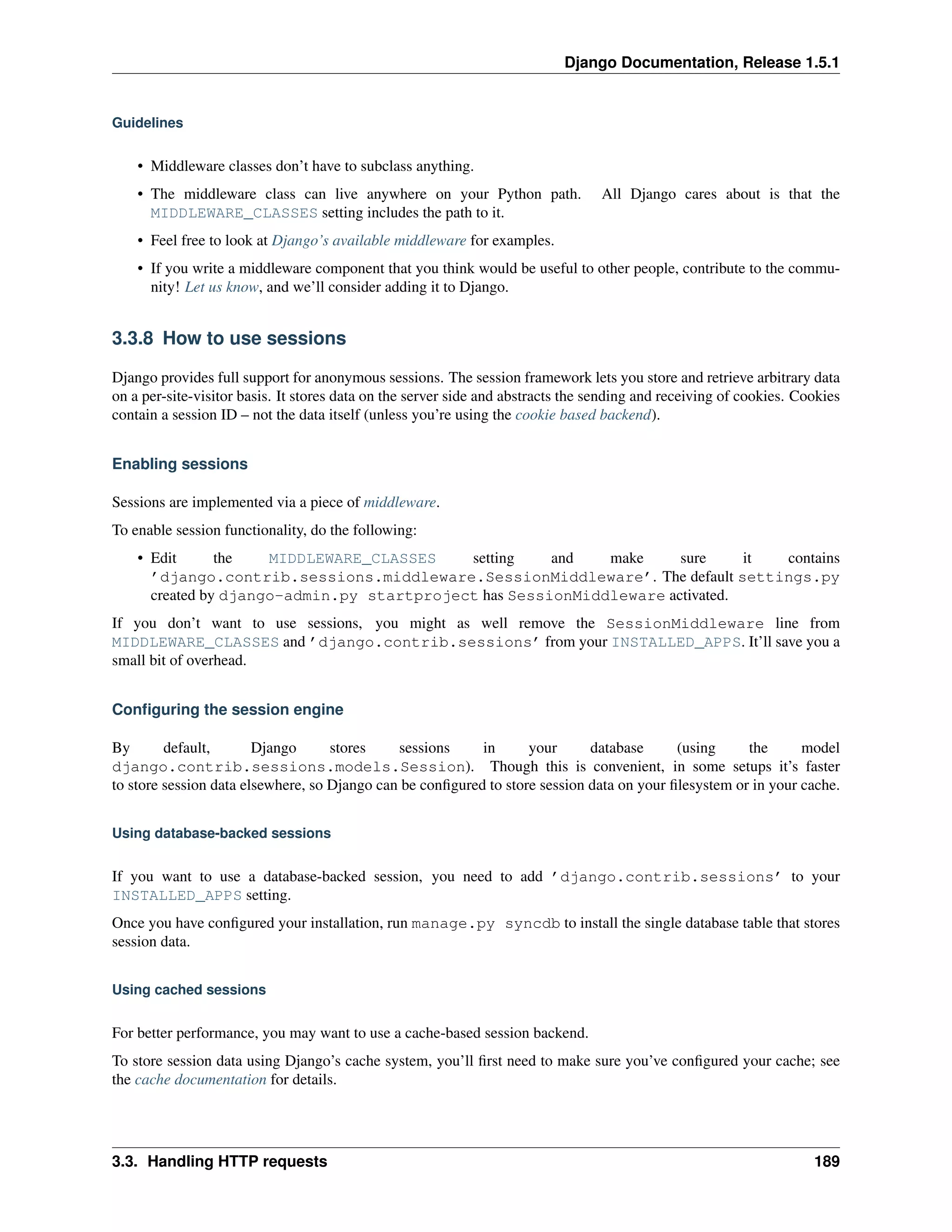 Django Documentation, Release 1.5.1 
Guidelines 
• Middleware classes don’t have to subclass anything. 
• The middleware class can live anywhere on your Python path. All Django cares about is that the 
MIDDLEWARE_CLASSES setting includes the path to it. 
• Feel free to look at Django’s available middleware for examples. 
• If you write a middleware component that you think would be useful to other people, contribute to the commu-nity! 
Let us know, and we’ll consider adding it to Django. 
3.3.8 How to use sessions 
Django provides full support for anonymous sessions. The session framework lets you store and retrieve arbitrary data 
on a per-site-visitor basis. It stores data on the server side and abstracts the sending and receiving of cookies. Cookies 
contain a session ID – not the data itself (unless you’re using the cookie based backend). 
Enabling sessions 
Sessions are implemented via a piece of middleware. 
To enable session functionality, do the following: 
• Edit the MIDDLEWARE_CLASSES setting and make sure it contains 
’django.contrib.sessions.middleware.SessionMiddleware’. The default settings.py 
created by django-admin.py startproject has SessionMiddleware activated. 
If you don’t want to use sessions, you might as well remove the SessionMiddleware line from 
MIDDLEWARE_CLASSES and ’django.contrib.sessions’ from your INSTALLED_APPS. It’ll save you a 
small bit of overhead. 
Configuring the session engine 
By default, Django stores sessions in your database (using the model 
django.contrib.sessions.models.Session). Though this is convenient, in some setups it’s faster 
to store session data elsewhere, so Django can be configured to store session data on your filesystem or in your cache. 
Using database-backed sessions 
If you want to use a database-backed session, you need to add ’django.contrib.sessions’ to your 
INSTALLED_APPS setting. 
Once you have configured your installation, run manage.py syncdb to install the single database table that stores 
session data. 
Using cached sessions 
For better performance, you may want to use a cache-based session backend. 
To store session data using Django’s cache system, you’ll first need to make sure you’ve configured your cache; see 
the cache documentation for details. 
3.3. Handling HTTP requests 189 
 