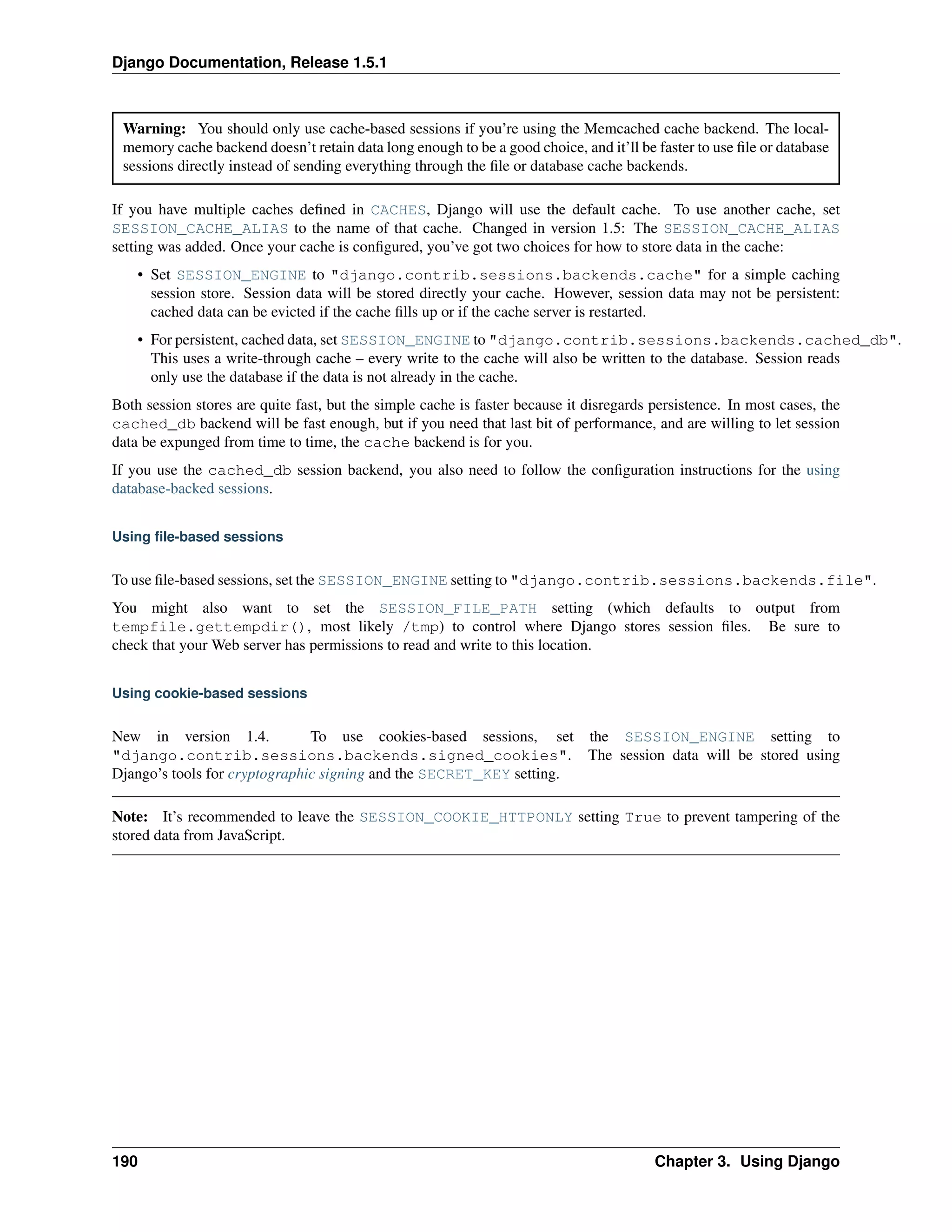 Django Documentation, Release 1.5.1 
Warning: You should only use cache-based sessions if you’re using the Memcached cache backend. The local-memory 
cache backend doesn’t retain data long enough to be a good choice, and it’ll be faster to use file or database 
sessions directly instead of sending everything through the file or database cache backends. 
If you have multiple caches defined in CACHES, Django will use the default cache. To use another cache, set 
SESSION_CACHE_ALIAS to the name of that cache. Changed in version 1.5: The SESSION_CACHE_ALIAS 
setting was added. Once your cache is configured, you’ve got two choices for how to store data in the cache: 
• Set SESSION_ENGINE to "django.contrib.sessions.backends.cache" for a simple caching 
session store. Session data will be stored directly your cache. However, session data may not be persistent: 
cached data can be evicted if the cache fills up or if the cache server is restarted. 
• For persistent, cached data, set SESSION_ENGINE to "django.contrib.sessions.backends.cached_db". 
This uses a write-through cache – every write to the cache will also be written to the database. Session reads 
only use the database if the data is not already in the cache. 
Both session stores are quite fast, but the simple cache is faster because it disregards persistence. In most cases, the 
cached_db backend will be fast enough, but if you need that last bit of performance, and are willing to let session 
data be expunged from time to time, the cache backend is for you. 
If you use the cached_db session backend, you also need to follow the configuration instructions for the using 
database-backed sessions. 
Using file-based sessions 
To use file-based sessions, set the SESSION_ENGINE setting to "django.contrib.sessions.backends.file". 
You might also want to set the SESSION_FILE_PATH setting (which defaults to output from 
tempfile.gettempdir(), most likely /tmp) to control where Django stores session files. Be sure to 
check that your Web server has permissions to read and write to this location. 
Using cookie-based sessions 
New in version 1.4. To use cookies-based sessions, set the SESSION_ENGINE setting to 
"django.contrib.sessions.backends.signed_cookies". The session data will be stored using 
Django’s tools for cryptographic signing and the SECRET_KEY setting. 
Note: It’s recommended to leave the SESSION_COOKIE_HTTPONLY setting True to prevent tampering of the 
stored data from JavaScript. 
190 Chapter 3. Using Django 
 