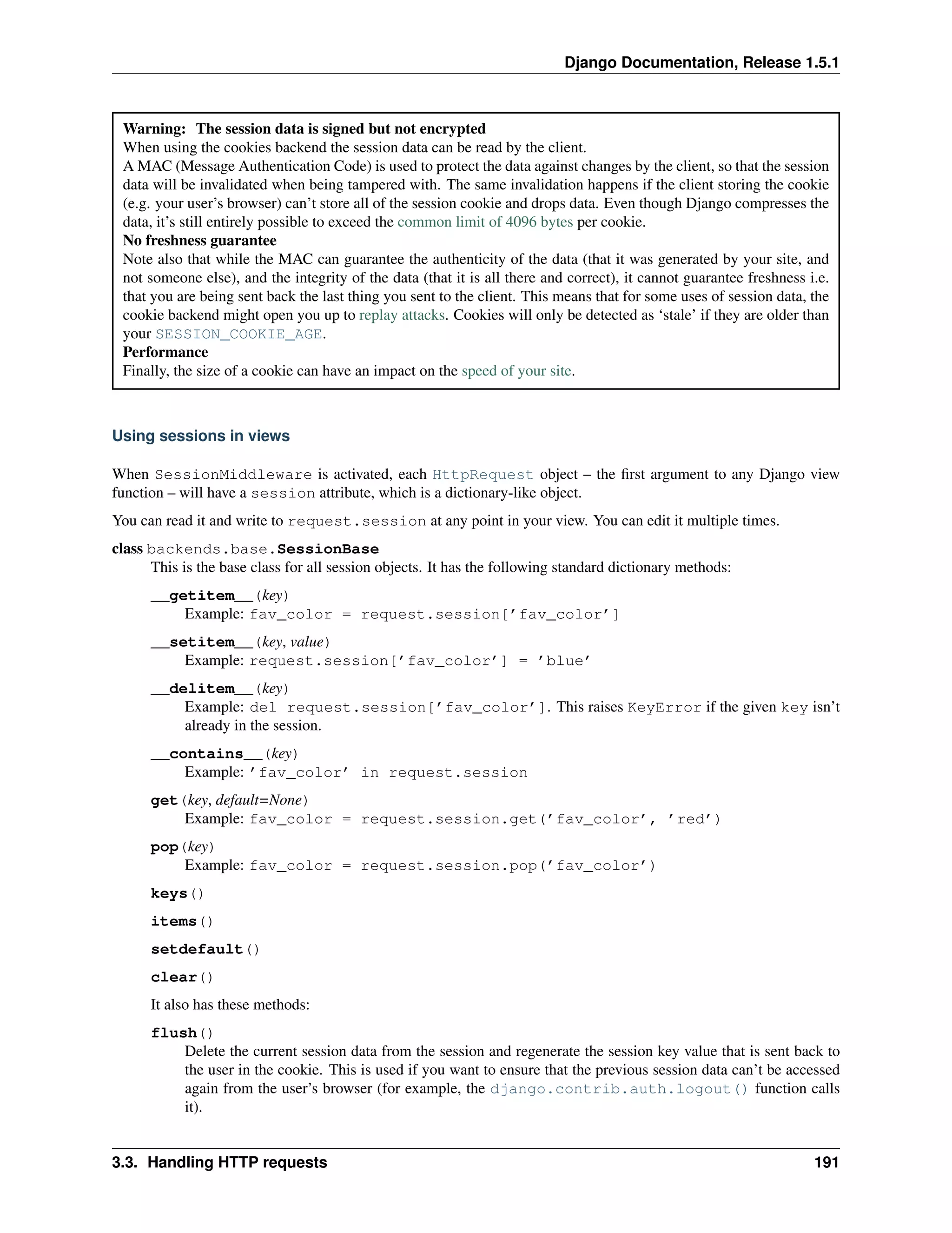 Django Documentation, Release 1.5.1 
Warning: The session data is signed but not encrypted 
When using the cookies backend the session data can be read by the client. 
A MAC (Message Authentication Code) is used to protect the data against changes by the client, so that the session 
data will be invalidated when being tampered with. The same invalidation happens if the client storing the cookie 
(e.g. your user’s browser) can’t store all of the session cookie and drops data. Even though Django compresses the 
data, it’s still entirely possible to exceed the common limit of 4096 bytes per cookie. 
No freshness guarantee 
Note also that while the MAC can guarantee the authenticity of the data (that it was generated by your site, and 
not someone else), and the integrity of the data (that it is all there and correct), it cannot guarantee freshness i.e. 
that you are being sent back the last thing you sent to the client. This means that for some uses of session data, the 
cookie backend might open you up to replay attacks. Cookies will only be detected as ‘stale’ if they are older than 
your SESSION_COOKIE_AGE. 
Performance 
Finally, the size of a cookie can have an impact on the speed of your site. 
Using sessions in views 
When SessionMiddleware is activated, each HttpRequest object – the first argument to any Django view 
function – will have a session attribute, which is a dictionary-like object. 
You can read it and write to request.session at any point in your view. You can edit it multiple times. 
class backends.base.SessionBase 
This is the base class for all session objects. It has the following standard dictionary methods: 
__getitem__(key) 
Example: fav_color = request.session[’fav_color’] 
__setitem__(key, value) 
Example: request.session[’fav_color’] = ’blue’ 
__delitem__(key) 
Example: del request.session[’fav_color’]. This raises KeyError if the given key isn’t 
already in the session. 
__contains__(key) 
Example: ’fav_color’ in request.session 
get(key, default=None) 
Example: fav_color = request.session.get(’fav_color’, ’red’) 
pop(key) 
Example: fav_color = request.session.pop(’fav_color’) 
keys() 
items() 
setdefault() 
clear() 
It also has these methods: 
flush() 
Delete the current session data from the session and regenerate the session key value that is sent back to 
the user in the cookie. This is used if you want to ensure that the previous session data can’t be accessed 
again from the user’s browser (for example, the django.contrib.auth.logout() function calls 
it). 
3.3. Handling HTTP requests 191 
 
