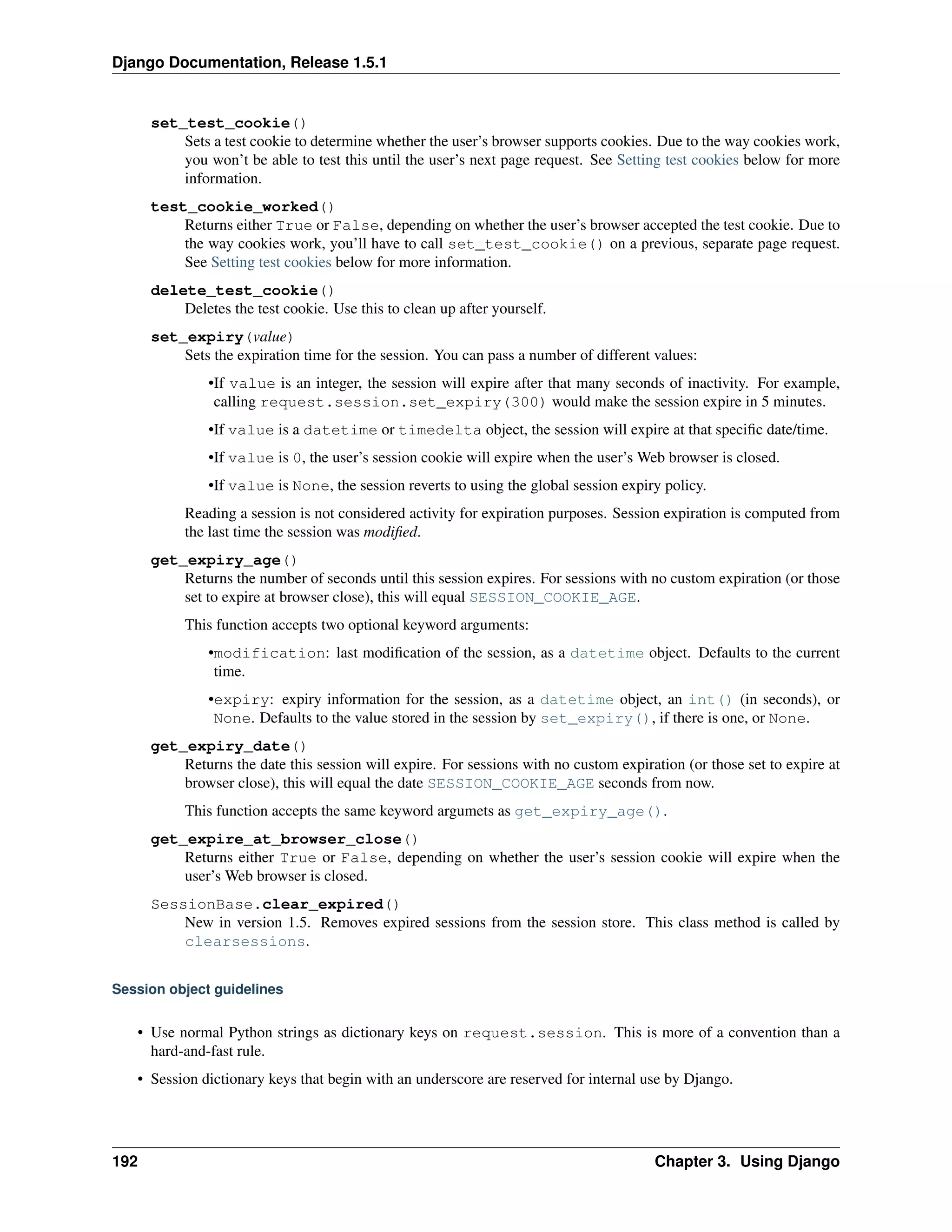 Django Documentation, Release 1.5.1 
set_test_cookie() 
Sets a test cookie to determine whether the user’s browser supports cookies. Due to the way cookies work, 
you won’t be able to test this until the user’s next page request. See Setting test cookies below for more 
information. 
test_cookie_worked() 
Returns either True or False, depending on whether the user’s browser accepted the test cookie. Due to 
the way cookies work, you’ll have to call set_test_cookie() on a previous, separate page request. 
See Setting test cookies below for more information. 
delete_test_cookie() 
Deletes the test cookie. Use this to clean up after yourself. 
set_expiry(value) 
Sets the expiration time for the session. You can pass a number of different values: 
•If value is an integer, the session will expire after that many seconds of inactivity. For example, 
calling request.session.set_expiry(300) would make the session expire in 5 minutes. 
•If value is a datetime or timedelta object, the session will expire at that specific date/time. 
•If value is 0, the user’s session cookie will expire when the user’s Web browser is closed. 
•If value is None, the session reverts to using the global session expiry policy. 
Reading a session is not considered activity for expiration purposes. Session expiration is computed from 
the last time the session was modified. 
get_expiry_age() 
Returns the number of seconds until this session expires. For sessions with no custom expiration (or those 
set to expire at browser close), this will equal SESSION_COOKIE_AGE. 
This function accepts two optional keyword arguments: 
•modification: last modification of the session, as a datetime object. Defaults to the current 
time. 
•expiry: expiry information for the session, as a datetime object, an int() (in seconds), or 
None. Defaults to the value stored in the session by set_expiry(), if there is one, or None. 
get_expiry_date() 
Returns the date this session will expire. For sessions with no custom expiration (or those set to expire at 
browser close), this will equal the date SESSION_COOKIE_AGE seconds from now. 
This function accepts the same keyword argumets as get_expiry_age(). 
get_expire_at_browser_close() 
Returns either True or False, depending on whether the user’s session cookie will expire when the 
user’s Web browser is closed. 
SessionBase.clear_expired() 
New in version 1.5. Removes expired sessions from the session store. This class method is called by 
clearsessions. 
Session object guidelines 
• Use normal Python strings as dictionary keys on request.session. This is more of a convention than a 
hard-and-fast rule. 
• Session dictionary keys that begin with an underscore are reserved for internal use by Django. 
192 Chapter 3. Using Django 
 