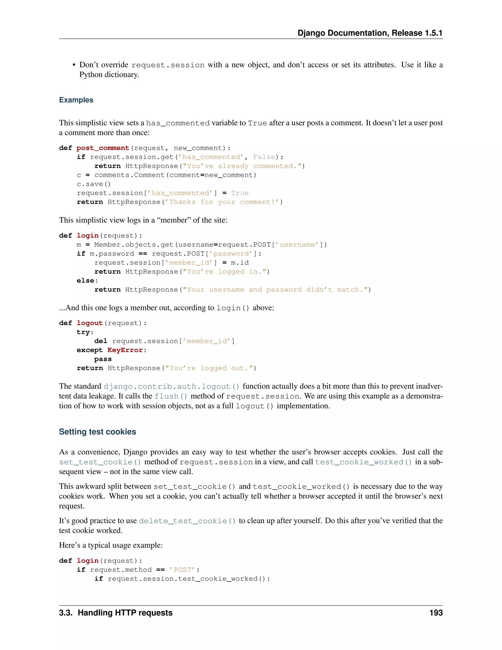 Django Documentation, Release 1.5.1 
• Don’t override request.session with a new object, and don’t access or set its attributes. Use it like a 
Python dictionary. 
Examples 
This simplistic view sets a has_commented variable to True after a user posts a comment. It doesn’t let a user post 
a comment more than once: 
def post_comment(request, new_comment): 
if request.session.get(’has_commented’, False): 
return HttpResponse("You’ve already commented.") 
c = comments.Comment(comment=new_comment) 
c.save() 
request.session[’has_commented’] = True 
return HttpResponse(’Thanks for your comment!’) 
This simplistic view logs in a “member” of the site: 
def login(request): 
m = Member.objects.get(username=request.POST[’username’]) 
if m.password == request.POST[’password’]: 
request.session[’member_id’] = m.id 
return HttpResponse("You’re logged in.") 
else: 
return HttpResponse("Your username and password didn’t match.") 
...And this one logs a member out, according to login() above: 
def logout(request): 
try: 
del request.session[’member_id’] 
except KeyError: 
pass 
return HttpResponse("You’re logged out.") 
The standard django.contrib.auth.logout() function actually does a bit more than this to prevent inadver-tent 
data leakage. It calls the flush() method of request.session. We are using this example as a demonstra-tion 
of how to work with session objects, not as a full logout() implementation. 
Setting test cookies 
As a convenience, Django provides an easy way to test whether the user’s browser accepts cookies. Just call the 
set_test_cookie() method of request.session in a view, and call test_cookie_worked() in a sub-sequent 
view – not in the same view call. 
This awkward split between set_test_cookie() and test_cookie_worked() is necessary due to the way 
cookies work. When you set a cookie, you can’t actually tell whether a browser accepted it until the browser’s next 
request. 
It’s good practice to use delete_test_cookie() to clean up after yourself. Do this after you’ve verified that the 
test cookie worked. 
Here’s a typical usage example: 
def login(request): 
if request.method == ’POST’: 
if request.session.test_cookie_worked(): 
3.3. Handling HTTP requests 193 
 
