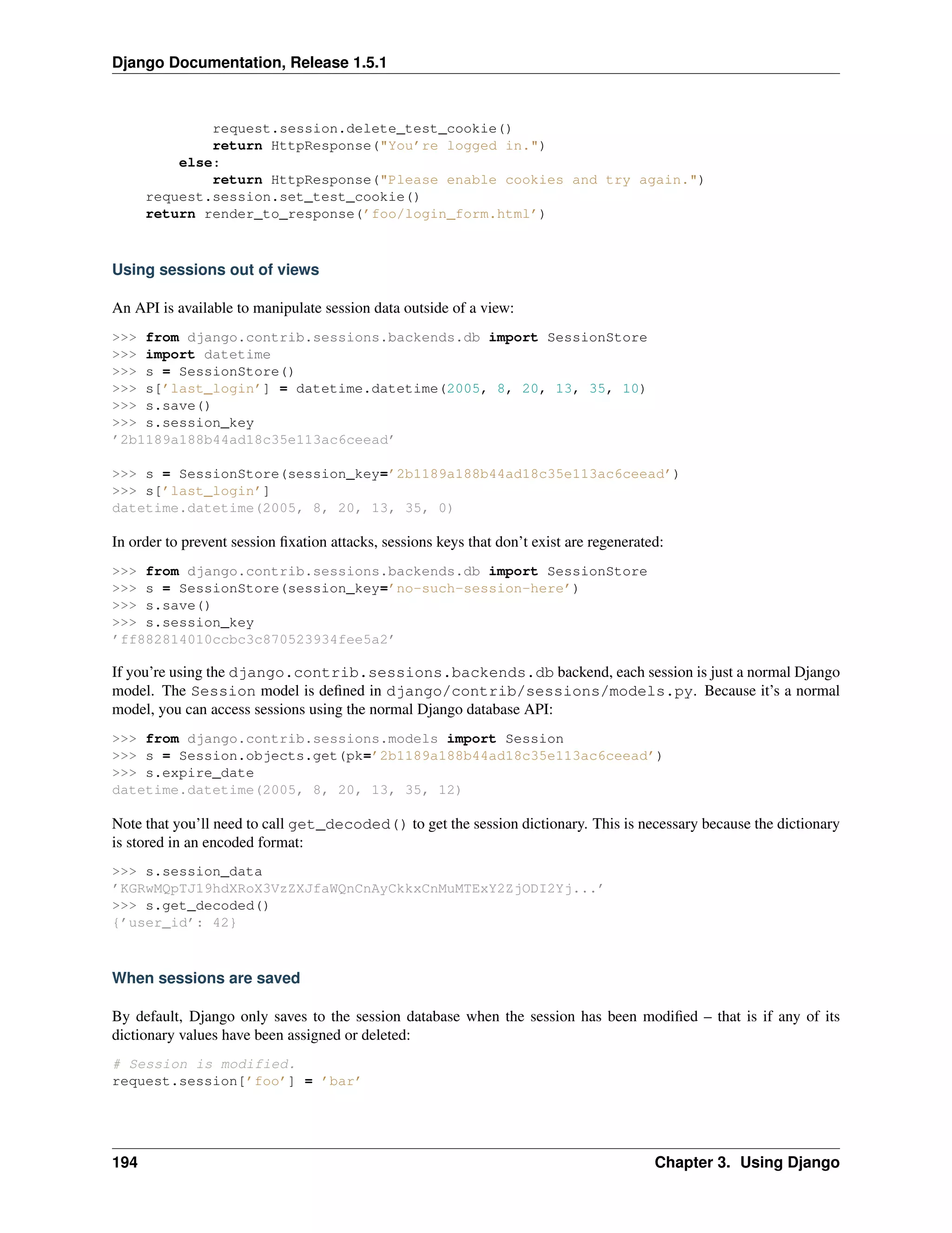 Django Documentation, Release 1.5.1 
request.session.delete_test_cookie() 
return HttpResponse("You’re logged in.") 
else: 
return HttpResponse("Please enable cookies and try again.") 
request.session.set_test_cookie() 
return render_to_response(’foo/login_form.html’) 
Using sessions out of views 
An API is available to manipulate session data outside of a view: 
>>> from django.contrib.sessions.backends.db import SessionStore 
>>> import datetime 
>>> s = SessionStore() 
>>> s[’last_login’] = datetime.datetime(2005, 8, 20, 13, 35, 10) 
>>> s.save() 
>>> s.session_key 
’2b1189a188b44ad18c35e113ac6ceead’ 
>>> s = SessionStore(session_key=’2b1189a188b44ad18c35e113ac6ceead’) 
>>> s[’last_login’] 
datetime.datetime(2005, 8, 20, 13, 35, 0) 
In order to prevent session fixation attacks, sessions keys that don’t exist are regenerated: 
>>> from django.contrib.sessions.backends.db import SessionStore 
>>> s = SessionStore(session_key=’no-such-session-here’) 
>>> s.save() 
>>> s.session_key 
’ff882814010ccbc3c870523934fee5a2’ 
If you’re using the django.contrib.sessions.backends.db backend, each session is just a normal Django 
model. The Session model is defined in django/contrib/sessions/models.py. Because it’s a normal 
model, you can access sessions using the normal Django database API: 
>>> from django.contrib.sessions.models import Session 
>>> s = Session.objects.get(pk=’2b1189a188b44ad18c35e113ac6ceead’) 
>>> s.expire_date 
datetime.datetime(2005, 8, 20, 13, 35, 12) 
Note that you’ll need to call get_decoded() to get the session dictionary. This is necessary because the dictionary 
is stored in an encoded format: 
>>> s.session_data 
’KGRwMQpTJ19hdXRoX3VzZXJfaWQnCnAyCkkxCnMuMTExY2ZjODI2Yj...’ 
>>> s.get_decoded() 
{’user_id’: 42} 
When sessions are saved 
By default, Django only saves to the session database when the session has been modified – that is if any of its 
dictionary values have been assigned or deleted: 
# Session is modified. 
request.session[’foo’] = ’bar’ 
194 Chapter 3. Using Django 
 