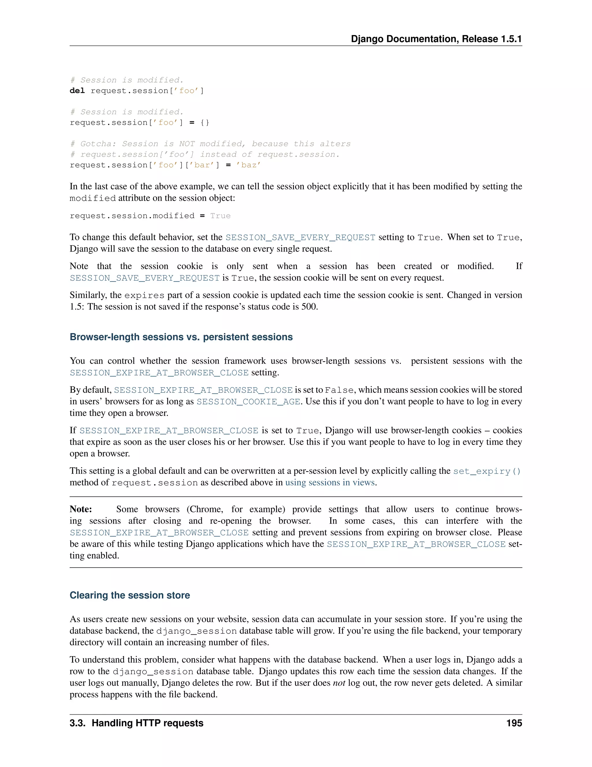 Django Documentation, Release 1.5.1 
# Session is modified. 
del request.session[’foo’] 
# Session is modified. 
request.session[’foo’] = {} 
# Gotcha: Session is NOT modified, because this alters 
# request.session[’foo’] instead of request.session. 
request.session[’foo’][’bar’] = ’baz’ 
In the last case of the above example, we can tell the session object explicitly that it has been modified by setting the 
modified attribute on the session object: 
request.session.modified = True 
To change this default behavior, set the SESSION_SAVE_EVERY_REQUEST setting to True. When set to True, 
Django will save the session to the database on every single request. 
Note that the session cookie is only sent when a session has been created or modified. If 
SESSION_SAVE_EVERY_REQUEST is True, the session cookie will be sent on every request. 
Similarly, the expires part of a session cookie is updated each time the session cookie is sent. Changed in version 
1.5: The session is not saved if the response’s status code is 500. 
Browser-length sessions vs. persistent sessions 
You can control whether the session framework uses browser-length sessions vs. persistent sessions with the 
SESSION_EXPIRE_AT_BROWSER_CLOSE setting. 
By default, SESSION_EXPIRE_AT_BROWSER_CLOSE is set to False, which means session cookies will be stored 
in users’ browsers for as long as SESSION_COOKIE_AGE. Use this if you don’t want people to have to log in every 
time they open a browser. 
If SESSION_EXPIRE_AT_BROWSER_CLOSE is set to True, Django will use browser-length cookies – cookies 
that expire as soon as the user closes his or her browser. Use this if you want people to have to log in every time they 
open a browser. 
This setting is a global default and can be overwritten at a per-session level by explicitly calling the set_expiry() 
method of request.session as described above in using sessions in views. 
Note: Some browsers (Chrome, for example) provide settings that allow users to continue brows-ing 
sessions after closing and re-opening the browser. In some cases, this can interfere with the 
SESSION_EXPIRE_AT_BROWSER_CLOSE setting and prevent sessions from expiring on browser close. Please 
be aware of this while testing Django applications which have the SESSION_EXPIRE_AT_BROWSER_CLOSE set-ting 
enabled. 
Clearing the session store 
As users create new sessions on your website, session data can accumulate in your session store. If you’re using the 
database backend, the django_session database table will grow. If you’re using the file backend, your temporary 
directory will contain an increasing number of files. 
To understand this problem, consider what happens with the database backend. When a user logs in, Django adds a 
row to the django_session database table. Django updates this row each time the session data changes. If the 
user logs out manually, Django deletes the row. But if the user does not log out, the row never gets deleted. A similar 
process happens with the file backend. 
3.3. Handling HTTP requests 195 
 