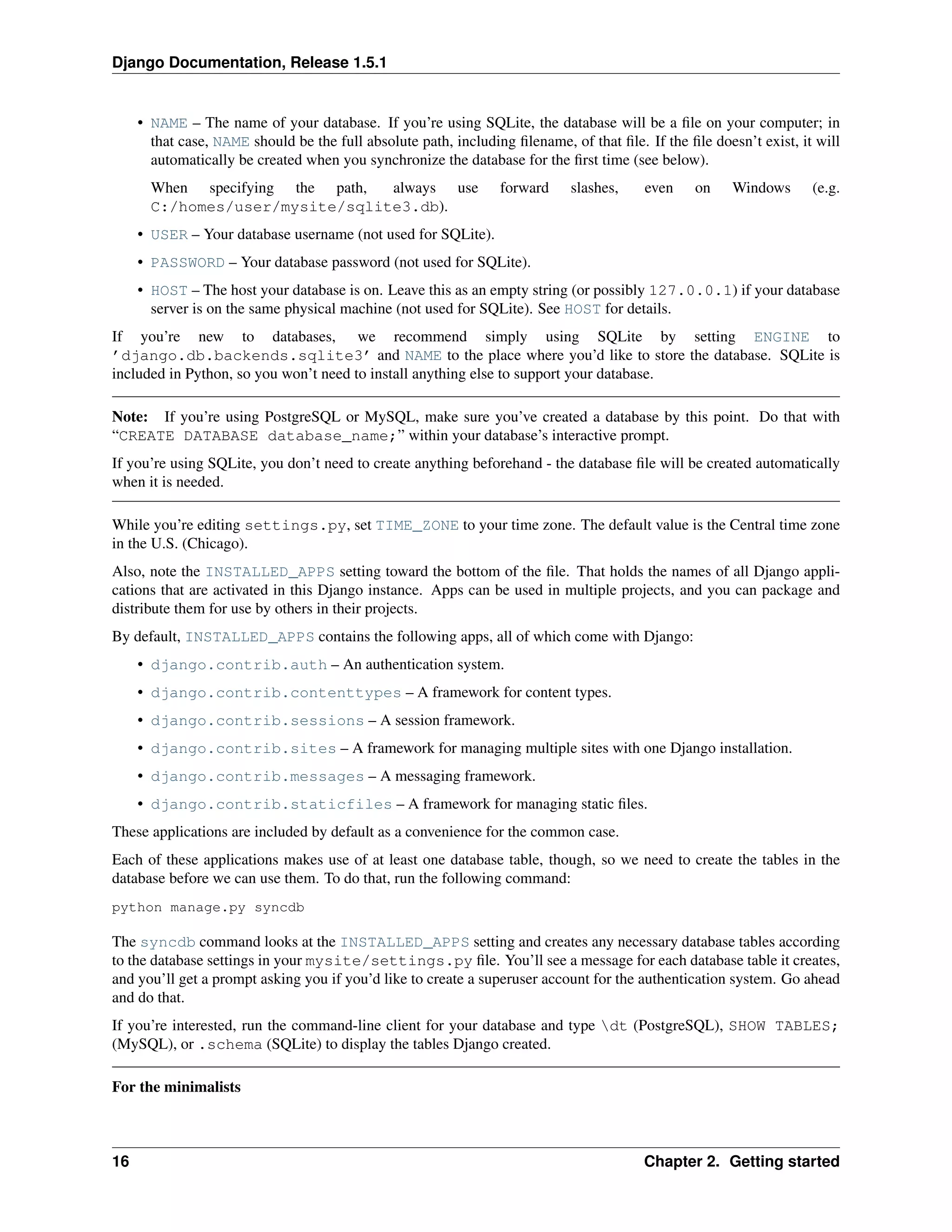 Django Documentation, Release 1.5.1 
• NAME – The name of your database. If you’re using SQLite, the database will be a file on your computer; in 
that case, NAME should be the full absolute path, including filename, of that file. If the file doesn’t exist, it will 
automatically be created when you synchronize the database for the first time (see below). 
When specifying the path, always use forward slashes, even on Windows (e.g. 
C:/homes/user/mysite/sqlite3.db). 
• USER – Your database username (not used for SQLite). 
• PASSWORD – Your database password (not used for SQLite). 
• HOST – The host your database is on. Leave this as an empty string (or possibly 127.0.0.1) if your database 
server is on the same physical machine (not used for SQLite). See HOST for details. 
If you’re new to databases, we recommend simply using SQLite by setting ENGINE to 
’django.db.backends.sqlite3’ and NAME to the place where you’d like to store the database. SQLite is 
included in Python, so you won’t need to install anything else to support your database. 
Note: If you’re using PostgreSQL or MySQL, make sure you’ve created a database by this point. Do that with 
“CREATE DATABASE database_name;” within your database’s interactive prompt. 
If you’re using SQLite, you don’t need to create anything beforehand - the database file will be created automatically 
when it is needed. 
While you’re editing settings.py, set TIME_ZONE to your time zone. The default value is the Central time zone 
in the U.S. (Chicago). 
Also, note the INSTALLED_APPS setting toward the bottom of the file. That holds the names of all Django appli-cations 
that are activated in this Django instance. Apps can be used in multiple projects, and you can package and 
distribute them for use by others in their projects. 
By default, INSTALLED_APPS contains the following apps, all of which come with Django: 
• django.contrib.auth – An authentication system. 
• django.contrib.contenttypes – A framework for content types. 
• django.contrib.sessions – A session framework. 
• django.contrib.sites – A framework for managing multiple sites with one Django installation. 
• django.contrib.messages – A messaging framework. 
• django.contrib.staticfiles – A framework for managing static files. 
These applications are included by default as a convenience for the common case. 
Each of these applications makes use of at least one database table, though, so we need to create the tables in the 
database before we can use them. To do that, run the following command: 
python manage.py syncdb 
The syncdb command looks at the INSTALLED_APPS setting and creates any necessary database tables according 
to the database settings in your mysite/settings.py file. You’ll see a message for each database table it creates, 
and you’ll get a prompt asking you if you’d like to create a superuser account for the authentication system. Go ahead 
and do that. 
If you’re interested, run the command-line client for your database and type dt (PostgreSQL), SHOW TABLES; 
(MySQL), or .schema (SQLite) to display the tables Django created. 
For the minimalists 
16 Chapter 2. Getting started 
 