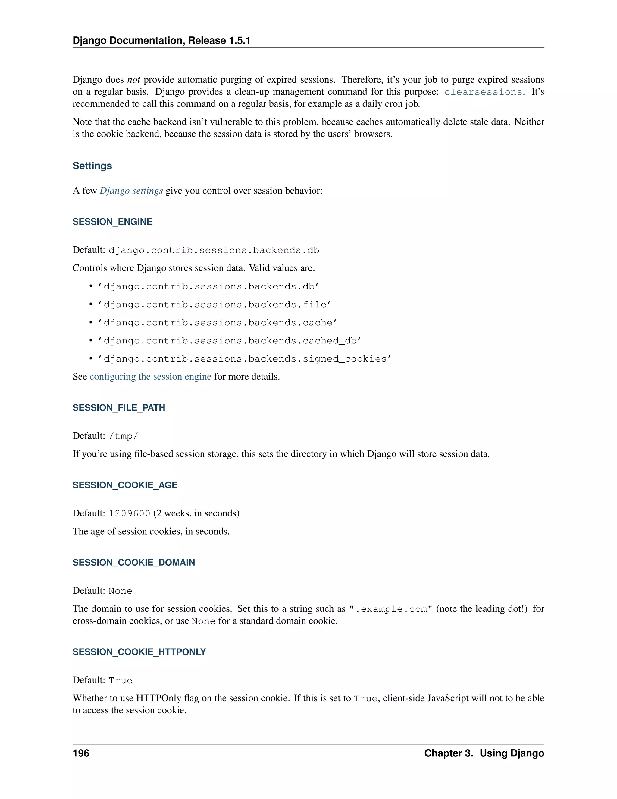 Django Documentation, Release 1.5.1 
Django does not provide automatic purging of expired sessions. Therefore, it’s your job to purge expired sessions 
on a regular basis. Django provides a clean-up management command for this purpose: clearsessions. It’s 
recommended to call this command on a regular basis, for example as a daily cron job. 
Note that the cache backend isn’t vulnerable to this problem, because caches automatically delete stale data. Neither 
is the cookie backend, because the session data is stored by the users’ browsers. 
Settings 
A few Django settings give you control over session behavior: 
SESSION_ENGINE 
Default: django.contrib.sessions.backends.db 
Controls where Django stores session data. Valid values are: 
• ’django.contrib.sessions.backends.db’ 
• ’django.contrib.sessions.backends.file’ 
• ’django.contrib.sessions.backends.cache’ 
• ’django.contrib.sessions.backends.cached_db’ 
• ’django.contrib.sessions.backends.signed_cookies’ 
See configuring the session engine for more details. 
SESSION_FILE_PATH 
Default: /tmp/ 
If you’re using file-based session storage, this sets the directory in which Django will store session data. 
SESSION_COOKIE_AGE 
Default: 1209600 (2 weeks, in seconds) 
The age of session cookies, in seconds. 
SESSION_COOKIE_DOMAIN 
Default: None 
The domain to use for session cookies. Set this to a string such as ".example.com" (note the leading dot!) for 
cross-domain cookies, or use None for a standard domain cookie. 
SESSION_COOKIE_HTTPONLY 
Default: True 
Whether to use HTTPOnly flag on the session cookie. If this is set to True, client-side JavaScript will not to be able 
to access the session cookie. 
196 Chapter 3. Using Django 
 