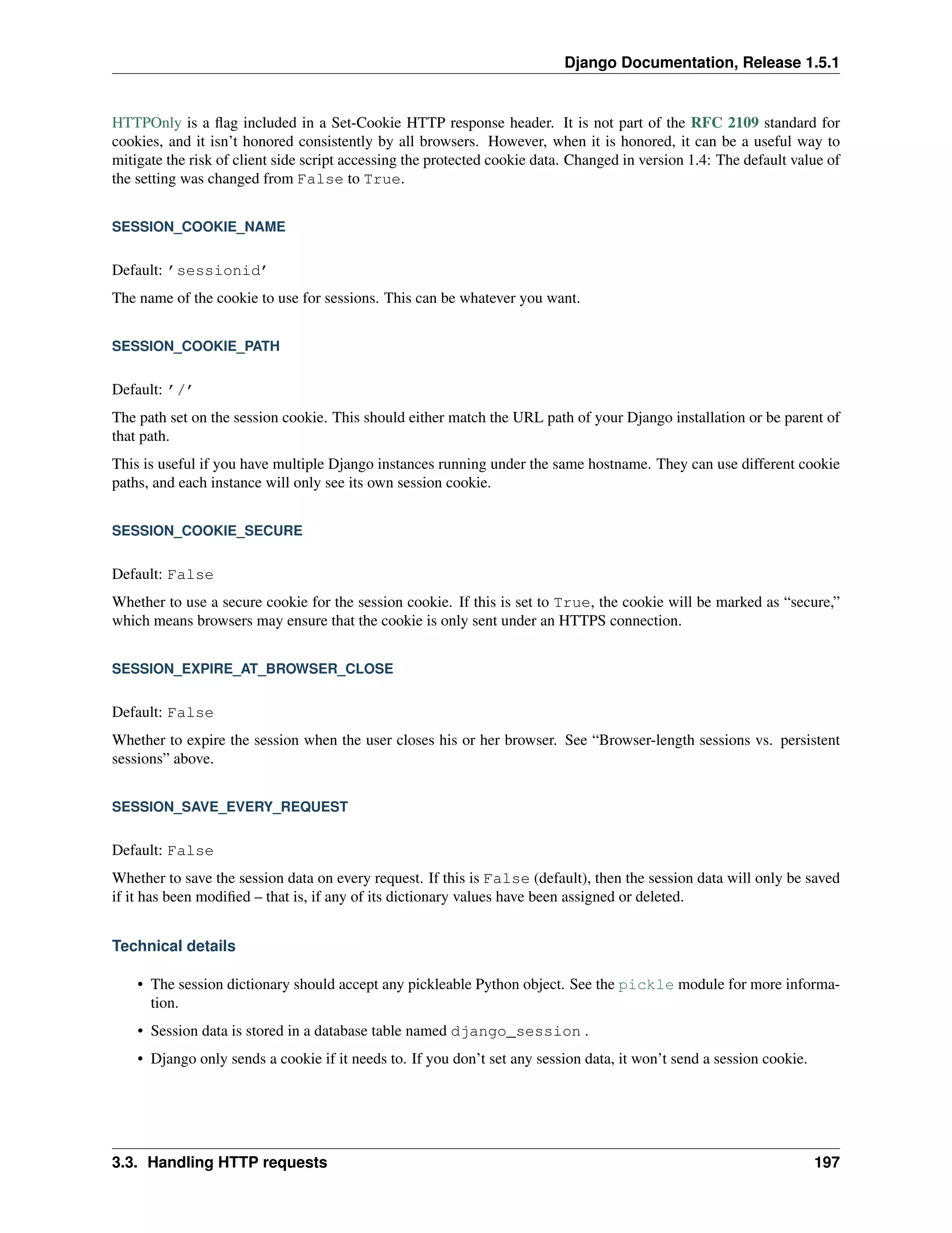 Django Documentation, Release 1.5.1 
HTTPOnly is a flag included in a Set-Cookie HTTP response header. It is not part of the RFC 2109 standard for 
cookies, and it isn’t honored consistently by all browsers. However, when it is honored, it can be a useful way to 
mitigate the risk of client side script accessing the protected cookie data. Changed in version 1.4: The default value of 
the setting was changed from False to True. 
SESSION_COOKIE_NAME 
Default: ’sessionid’ 
The name of the cookie to use for sessions. This can be whatever you want. 
SESSION_COOKIE_PATH 
Default: ’/’ 
The path set on the session cookie. This should either match the URL path of your Django installation or be parent of 
that path. 
This is useful if you have multiple Django instances running under the same hostname. They can use different cookie 
paths, and each instance will only see its own session cookie. 
SESSION_COOKIE_SECURE 
Default: False 
Whether to use a secure cookie for the session cookie. If this is set to True, the cookie will be marked as “secure,” 
which means browsers may ensure that the cookie is only sent under an HTTPS connection. 
SESSION_EXPIRE_AT_BROWSER_CLOSE 
Default: False 
Whether to expire the session when the user closes his or her browser. See “Browser-length sessions vs. persistent 
sessions” above. 
SESSION_SAVE_EVERY_REQUEST 
Default: False 
Whether to save the session data on every request. If this is False (default), then the session data will only be saved 
if it has been modified – that is, if any of its dictionary values have been assigned or deleted. 
Technical details 
• The session dictionary should accept any pickleable Python object. See the pickle module for more informa-tion. 
• Session data is stored in a database table named django_session . 
• Django only sends a cookie if it needs to. If you don’t set any session data, it won’t send a session cookie. 
3.3. Handling HTTP requests 197 
 