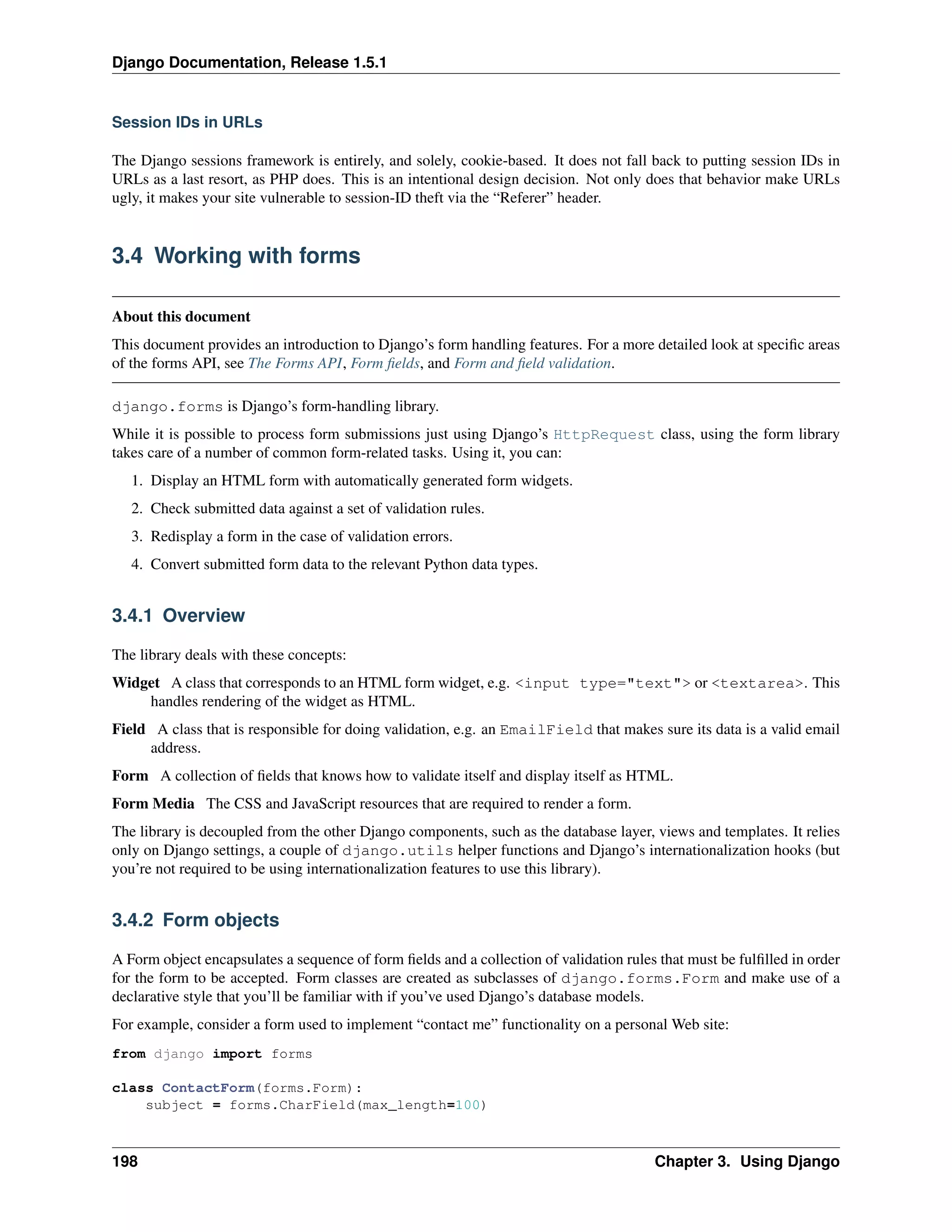 Django Documentation, Release 1.5.1 
Session IDs in URLs 
The Django sessions framework is entirely, and solely, cookie-based. It does not fall back to putting session IDs in 
URLs as a last resort, as PHP does. This is an intentional design decision. Not only does that behavior make URLs 
ugly, it makes your site vulnerable to session-ID theft via the “Referer” header. 
3.4 Working with forms 
About this document 
This document provides an introduction to Django’s form handling features. For a more detailed look at specific areas 
of the forms API, see The Forms API, Form fields, and Form and field validation. 
django.forms is Django’s form-handling library. 
While it is possible to process form submissions just using Django’s HttpRequest class, using the form library 
takes care of a number of common form-related tasks. Using it, you can: 
1. Display an HTML form with automatically generated form widgets. 
2. Check submitted data against a set of validation rules. 
3. Redisplay a form in the case of validation errors. 
4. Convert submitted form data to the relevant Python data types. 
3.4.1 Overview 
The library deals with these concepts: 
Widget A class that corresponds to an HTML form widget, e.g. <input type="text"> or <textarea>. This 
handles rendering of the widget as HTML. 
Field A class that is responsible for doing validation, e.g. an EmailField that makes sure its data is a valid email 
address. 
Form A collection of fields that knows how to validate itself and display itself as HTML. 
Form Media The CSS and JavaScript resources that are required to render a form. 
The library is decoupled from the other Django components, such as the database layer, views and templates. It relies 
only on Django settings, a couple of django.utils helper functions and Django’s internationalization hooks (but 
you’re not required to be using internationalization features to use this library). 
3.4.2 Form objects 
A Form object encapsulates a sequence of form fields and a collection of validation rules that must be fulfilled in order 
for the form to be accepted. Form classes are created as subclasses of django.forms.Form and make use of a 
declarative style that you’ll be familiar with if you’ve used Django’s database models. 
For example, consider a form used to implement “contact me” functionality on a personal Web site: 
from django import forms 
class ContactForm(forms.Form): 
subject = forms.CharField(max_length=100) 
198 Chapter 3. Using Django 
 