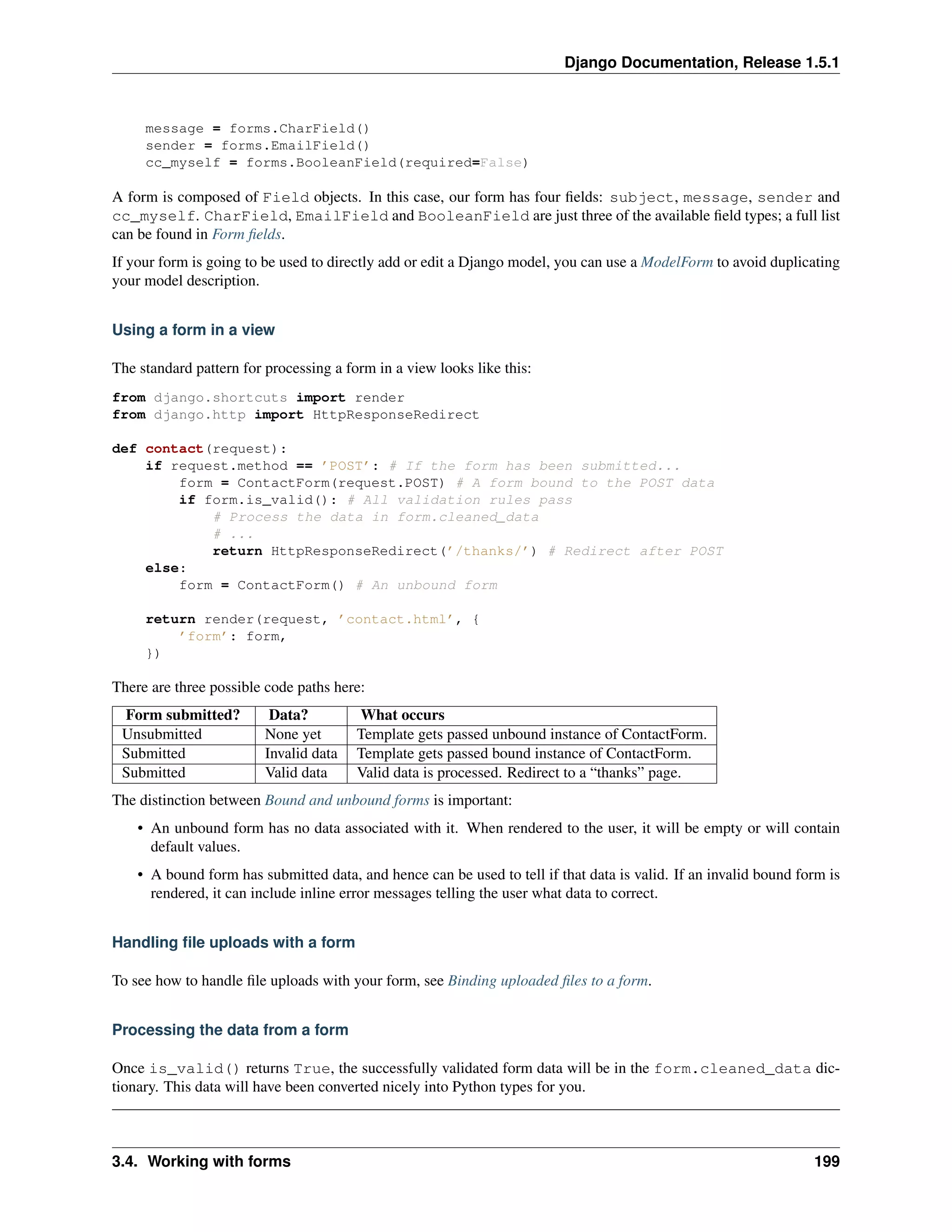 Django Documentation, Release 1.5.1 
message = forms.CharField() 
sender = forms.EmailField() 
cc_myself = forms.BooleanField(required=False) 
A form is composed of Field objects. In this case, our form has four fields: subject, message, sender and 
cc_myself. CharField, EmailField and BooleanField are just three of the available field types; a full list 
can be found in Form fields. 
If your form is going to be used to directly add or edit a Django model, you can use a ModelForm to avoid duplicating 
your model description. 
Using a form in a view 
The standard pattern for processing a form in a view looks like this: 
from django.shortcuts import render 
from django.http import HttpResponseRedirect 
def contact(request): 
if request.method == ’POST’: # If the form has been submitted... 
form = ContactForm(request.POST) # A form bound to the POST data 
if form.is_valid(): # All validation rules pass 
# Process the data in form.cleaned_data 
# ... 
return HttpResponseRedirect(’/thanks/’) # Redirect after POST 
else: 
form = ContactForm() # An unbound form 
return render(request, ’contact.html’, { 
’form’: form, 
}) 
There are three possible code paths here: 
Form submitted? Data? What occurs 
Unsubmitted None yet Template gets passed unbound instance of ContactForm. 
Submitted Invalid data Template gets passed bound instance of ContactForm. 
Submitted Valid data Valid data is processed. Redirect to a “thanks” page. 
The distinction between Bound and unbound forms is important: 
• An unbound form has no data associated with it. When rendered to the user, it will be empty or will contain 
default values. 
• A bound form has submitted data, and hence can be used to tell if that data is valid. If an invalid bound form is 
rendered, it can include inline error messages telling the user what data to correct. 
Handling file uploads with a form 
To see how to handle file uploads with your form, see Binding uploaded files to a form. 
Processing the data from a form 
Once is_valid() returns True, the successfully validated form data will be in the form.cleaned_data dic-tionary. 
This data will have been converted nicely into Python types for you. 
3.4. Working with forms 199 
 