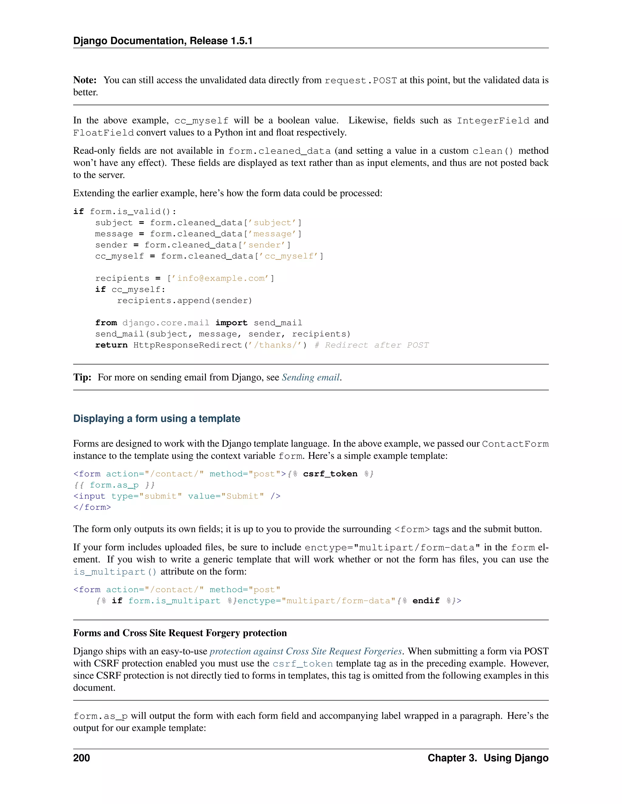 Django Documentation, Release 1.5.1 
Note: You can still access the unvalidated data directly from request.POST at this point, but the validated data is 
better. 
In the above example, cc_myself will be a boolean value. Likewise, fields such as IntegerField and 
FloatField convert values to a Python int and float respectively. 
Read-only fields are not available in form.cleaned_data (and setting a value in a custom clean() method 
won’t have any effect). These fields are displayed as text rather than as input elements, and thus are not posted back 
to the server. 
Extending the earlier example, here’s how the form data could be processed: 
if form.is_valid(): 
subject = form.cleaned_data[’subject’] 
message = form.cleaned_data[’message’] 
sender = form.cleaned_data[’sender’] 
cc_myself = form.cleaned_data[’cc_myself’] 
recipients = [’info@example.com’] 
if cc_myself: 
recipients.append(sender) 
from django.core.mail import send_mail 
send_mail(subject, message, sender, recipients) 
return HttpResponseRedirect(’/thanks/’) # Redirect after POST 
Tip: For more on sending email from Django, see Sending email. 
Displaying a form using a template 
Forms are designed to work with the Django template language. In the above example, we passed our ContactForm 
instance to the template using the context variable form. Here’s a simple example template: 
<form action="/contact/" method="post">{% csrf_token %} 
{{ form.as_p }} 
<input type="submit" value="Submit" /> 
</form> 
The form only outputs its own fields; it is up to you to provide the surrounding <form> tags and the submit button. 
If your form includes uploaded files, be sure to include enctype="multipart/form-data" in the form el-ement. 
If you wish to write a generic template that will work whether or not the form has files, you can use the 
is_multipart() attribute on the form: 
<form action="/contact/" method="post" 
{% if form.is_multipart %}enctype="multipart/form-data"{% endif %}> 
Forms and Cross Site Request Forgery protection 
Django ships with an easy-to-use protection against Cross Site Request Forgeries. When submitting a form via POST 
with CSRF protection enabled you must use the csrf_token template tag as in the preceding example. However, 
since CSRF protection is not directly tied to forms in templates, this tag is omitted from the following examples in this 
document. 
form.as_p will output the form with each form field and accompanying label wrapped in a paragraph. Here’s the 
output for our example template: 
200 Chapter 3. Using Django 
 