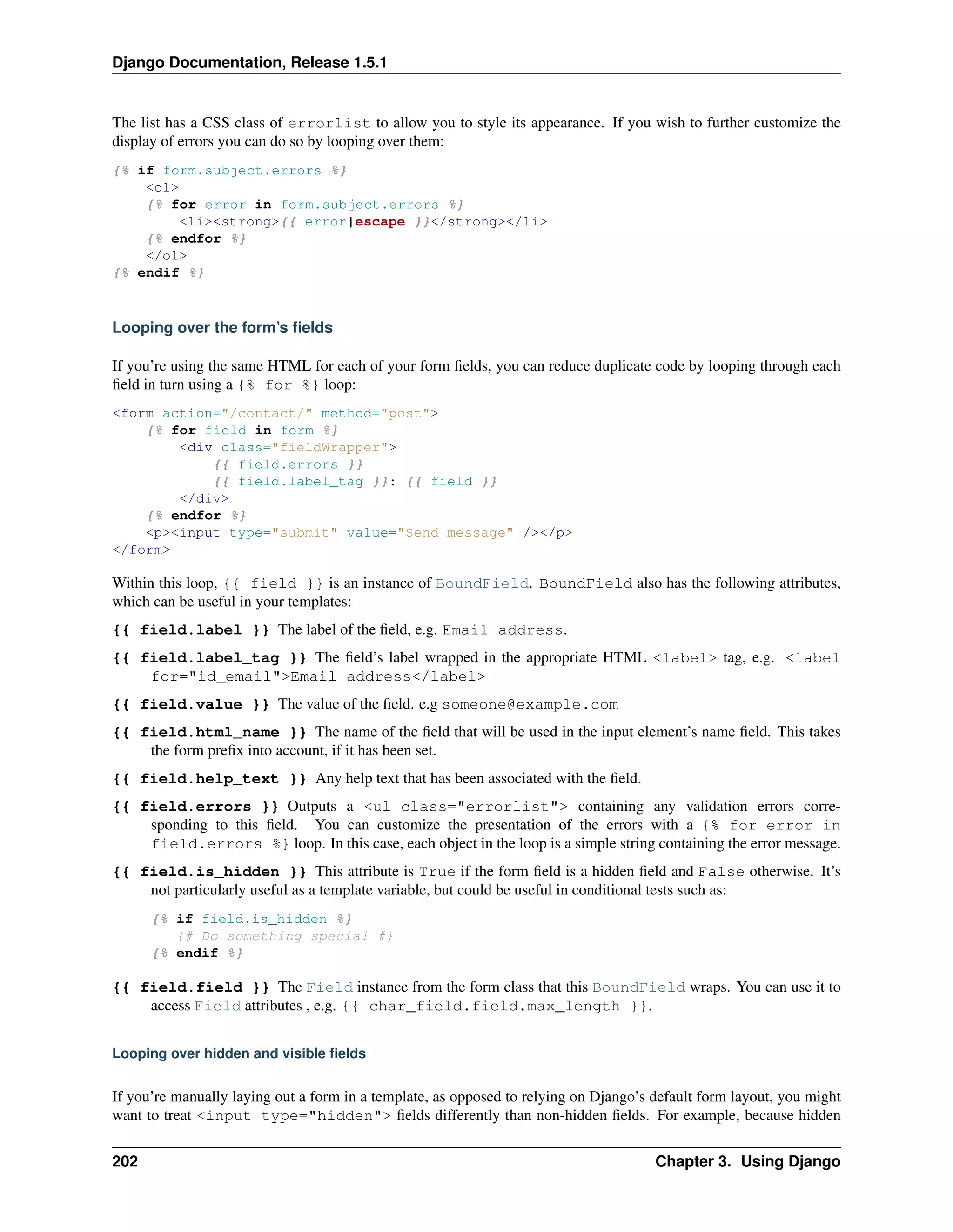 Django Documentation, Release 1.5.1 
The list has a CSS class of errorlist to allow you to style its appearance. If you wish to further customize the 
display of errors you can do so by looping over them: 
{% if form.subject.errors %} 
<ol> 
{% for error in form.subject.errors %} 
<li><strong>{{ error|escape }}</strong></li> 
{% endfor %} 
</ol> 
{% endif %} 
Looping over the form’s fields 
If you’re using the same HTML for each of your form fields, you can reduce duplicate code by looping through each 
field in turn using a {% for %} loop: 
<form action="/contact/" method="post"> 
{% for field in form %} 
<div class="fieldWrapper"> 
{{ field.errors }} 
{{ field.label_tag }}: {{ field }} 
</div> 
{% endfor %} 
<p><input type="submit" value="Send message" /></p> 
</form> 
Within this loop, {{ field }} is an instance of BoundField. BoundField also has the following attributes, 
which can be useful in your templates: 
{{ field.label }} The label of the field, e.g. Email address. 
{{ field.label_tag }} The field’s label wrapped in the appropriate HTML <label> tag, e.g. <label 
for="id_email">Email address</label> 
{{ field.value }} The value of the field. e.g someone@example.com 
{{ field.html_name }} The name of the field that will be used in the input element’s name field. This takes 
the form prefix into account, if it has been set. 
{{ field.help_text }} Any help text that has been associated with the field. 
{{ field.errors }} Outputs a <ul class="errorlist"> containing any validation errors corre-sponding 
to this field. You can customize the presentation of the errors with a {% for error in 
field.errors %} loop. In this case, each object in the loop is a simple string containing the error message. 
{{ field.is_hidden }} This attribute is True if the form field is a hidden field and False otherwise. It’s 
not particularly useful as a template variable, but could be useful in conditional tests such as: 
{% if field.is_hidden %} 
{# Do something special #} 
{% endif %} 
{{ field.field }} The Field instance from the form class that this BoundField wraps. You can use it to 
access Field attributes , e.g. {{ char_field.field.max_length }}. 
Looping over hidden and visible fields 
If you’re manually laying out a form in a template, as opposed to relying on Django’s default form layout, you might 
want to treat <input type="hidden"> fields differently than non-hidden fields. For example, because hidden 
202 Chapter 3. Using Django 
 