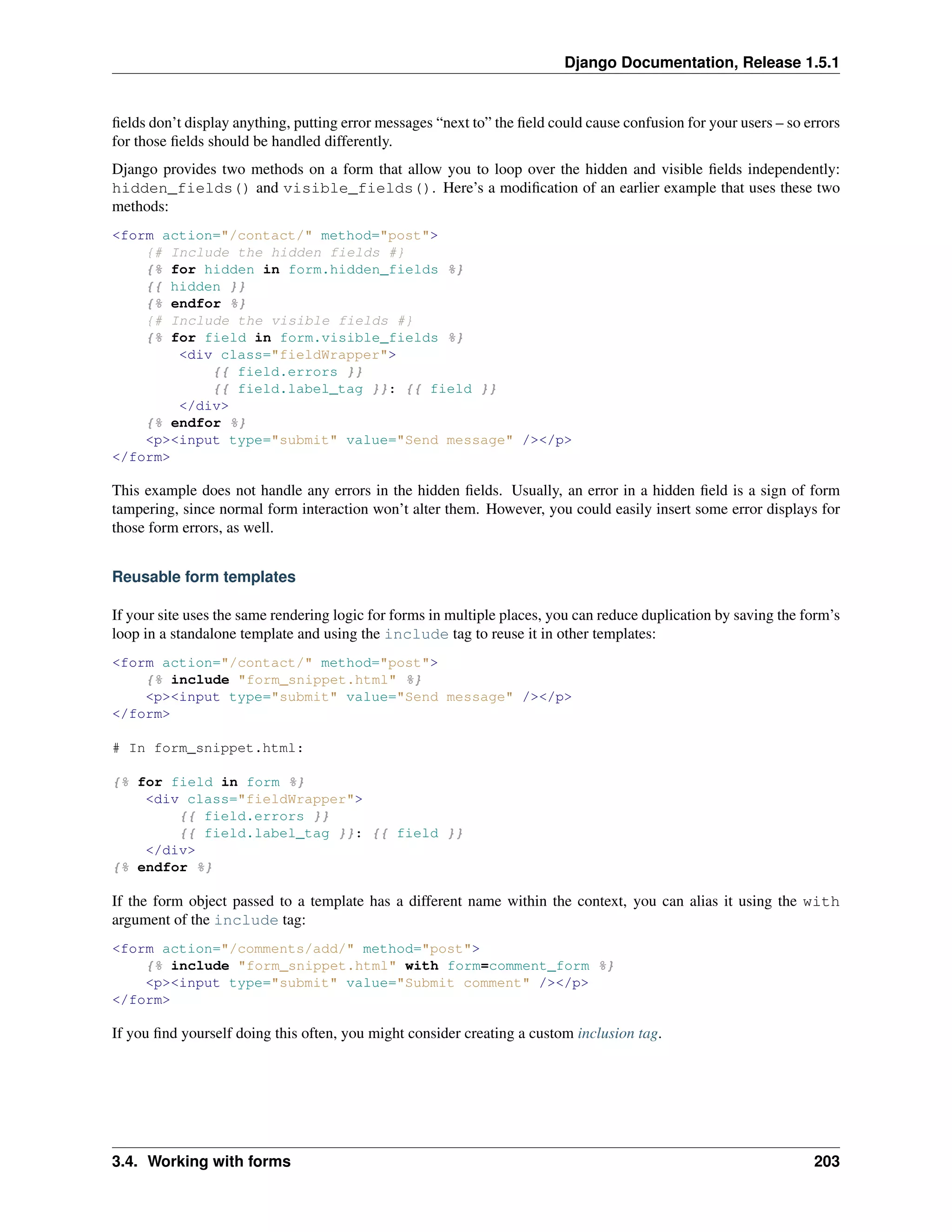 Django Documentation, Release 1.5.1 
fields don’t display anything, putting error messages “next to” the field could cause confusion for your users – so errors 
for those fields should be handled differently. 
Django provides two methods on a form that allow you to loop over the hidden and visible fields independently: 
hidden_fields() and visible_fields(). Here’s a modification of an earlier example that uses these two 
methods: 
<form action="/contact/" method="post"> 
{# Include the hidden fields #} 
{% for hidden in form.hidden_fields %} 
{{ hidden }} 
{% endfor %} 
{# Include the visible fields #} 
{% for field in form.visible_fields %} 
<div class="fieldWrapper"> 
{{ field.errors }} 
{{ field.label_tag }}: {{ field }} 
</div> 
{% endfor %} 
<p><input type="submit" value="Send message" /></p> 
</form> 
This example does not handle any errors in the hidden fields. Usually, an error in a hidden field is a sign of form 
tampering, since normal form interaction won’t alter them. However, you could easily insert some error displays for 
those form errors, as well. 
Reusable form templates 
If your site uses the same rendering logic for forms in multiple places, you can reduce duplication by saving the form’s 
loop in a standalone template and using the include tag to reuse it in other templates: 
<form action="/contact/" method="post"> 
{% include "form_snippet.html" %} 
<p><input type="submit" value="Send message" /></p> 
</form> 
# In form_snippet.html: 
{% for field in form %} 
<div class="fieldWrapper"> 
{{ field.errors }} 
{{ field.label_tag }}: {{ field }} 
</div> 
{% endfor %} 
If the form object passed to a template has a different name within the context, you can alias it using the with 
argument of the include tag: 
<form action="/comments/add/" method="post"> 
{% include "form_snippet.html" with form=comment_form %} 
<p><input type="submit" value="Submit comment" /></p> 
</form> 
If you find yourself doing this often, you might consider creating a custom inclusion tag. 
3.4. Working with forms 203 
 