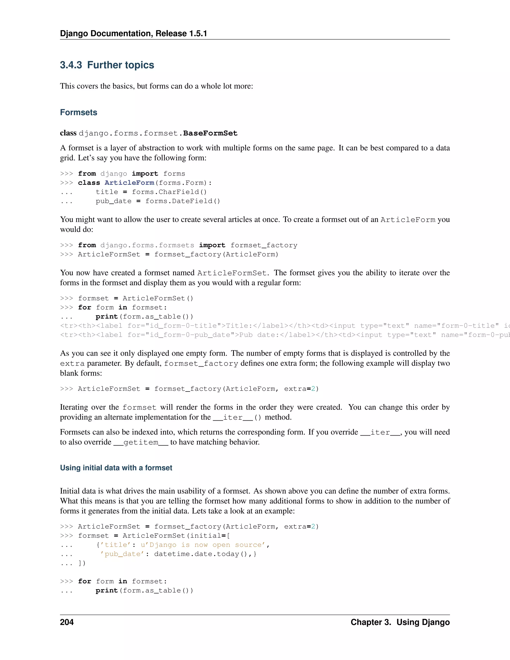 Django Documentation, Release 1.5.1 
3.4.3 Further topics 
This covers the basics, but forms can do a whole lot more: 
Formsets 
class django.forms.formset.BaseFormSet 
A formset is a layer of abstraction to work with multiple forms on the same page. It can be best compared to a data 
grid. Let’s say you have the following form: 
>>> from django import forms 
>>> class ArticleForm(forms.Form): 
... title = forms.CharField() 
... pub_date = forms.DateField() 
You might want to allow the user to create several articles at once. To create a formset out of an ArticleForm you 
would do: 
>>> from django.forms.formsets import formset_factory 
>>> ArticleFormSet = formset_factory(ArticleForm) 
You now have created a formset named ArticleFormSet. The formset gives you the ability to iterate over the 
forms in the formset and display them as you would with a regular form: 
>>> formset = ArticleFormSet() 
>>> for form in formset: 
... print(form.as_table()) 
<tr><th><label for="id_form-0-title">Title:</label></th><td><input type="text" name="form-0-title" id="<tr><th><label for="id_form-0-pub_date">Pub date:</label></th><td><input type="text" name="form-0-pub_As you can see it only displayed one empty form. The number of empty forms that is displayed is controlled by the 
extra parameter. By default, formset_factory defines one extra form; the following example will display two 
blank forms: 
>>> ArticleFormSet = formset_factory(ArticleForm, extra=2) 
Iterating over the formset will render the forms in the order they were created. You can change this order by 
providing an alternate implementation for the __iter__() method. 
Formsets can also be indexed into, which returns the corresponding form. If you override __iter__, you will need 
to also override __getitem__ to have matching behavior. 
Using initial data with a formset 
Initial data is what drives the main usability of a formset. As shown above you can define the number of extra forms. 
What this means is that you are telling the formset how many additional forms to show in addition to the number of 
forms it generates from the initial data. Lets take a look at an example: 
>>> ArticleFormSet = formset_factory(ArticleForm, extra=2) 
>>> formset = ArticleFormSet(initial=[ 
... {’title’: u’Django is now open source’, 
... ’pub_date’: datetime.date.today(),} 
... ]) 
>>> for form in formset: 
... print(form.as_table()) 
204 Chapter 3. Using Django 
 