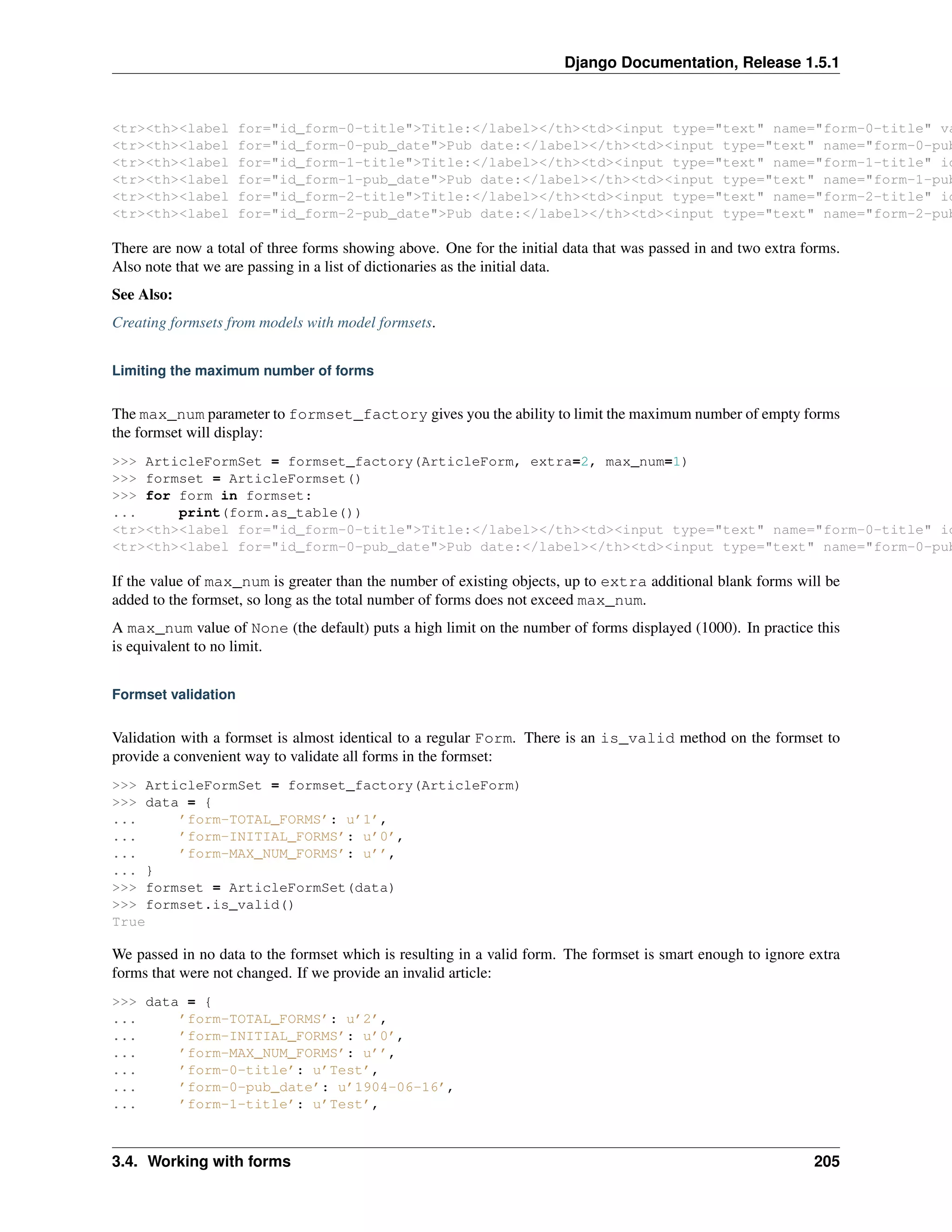 Django Documentation, Release 1.5.1 
<tr><th><label for="id_form-0-title">Title:</label></th><td><input type="text" name="form-0-title" value="<tr><th><label for="id_form-0-pub_date">Pub date:</label></th><td><input type="text" name="form-0-pub_<tr><th><label for="id_form-1-title">Title:</label></th><td><input type="text" name="form-1-title" id="<tr><th><label for="id_form-1-pub_date">Pub date:</label></th><td><input type="text" name="form-1-pub_<tr><th><label for="id_form-2-title">Title:</label></th><td><input type="text" name="form-2-title" id="<tr><th><label for="id_form-2-pub_date">Pub date:</label></th><td><input type="text" name="form-2-pub_There are now a total of three forms showing above. One for the initial data that was passed in and two extra forms. 
Also note that we are passing in a list of dictionaries as the initial data. 
See Also: 
Creating formsets from models with model formsets. 
Limiting the maximum number of forms 
The max_num parameter to formset_factory gives you the ability to limit the maximum number of empty forms 
the formset will display: 
>>> ArticleFormSet = formset_factory(ArticleForm, extra=2, max_num=1) 
>>> formset = ArticleFormset() 
>>> for form in formset: 
... print(form.as_table()) 
<tr><th><label for="id_form-0-title">Title:</label></th><td><input type="text" name="form-0-title" id="<tr><th><label for="id_form-0-pub_date">Pub date:</label></th><td><input type="text" name="form-0-pub_If the value of max_num is greater than the number of existing objects, up to extra additional blank forms will be 
added to the formset, so long as the total number of forms does not exceed max_num. 
A max_num value of None (the default) puts a high limit on the number of forms displayed (1000). In practice this 
is equivalent to no limit. 
Formset validation 
Validation with a formset is almost identical to a regular Form. There is an is_valid method on the formset to 
provide a convenient way to validate all forms in the formset: 
>>> ArticleFormSet = formset_factory(ArticleForm) 
>>> data = { 
... ’form-TOTAL_FORMS’: u’1’, 
... ’form-INITIAL_FORMS’: u’0’, 
... ’form-MAX_NUM_FORMS’: u’’, 
... } 
>>> formset = ArticleFormSet(data) 
>>> formset.is_valid() 
True 
We passed in no data to the formset which is resulting in a valid form. The formset is smart enough to ignore extra 
forms that were not changed. If we provide an invalid article: 
>>> data = { 
... ’form-TOTAL_FORMS’: u’2’, 
... ’form-INITIAL_FORMS’: u’0’, 
... ’form-MAX_NUM_FORMS’: u’’, 
... ’form-0-title’: u’Test’, 
... ’form-0-pub_date’: u’1904-06-16’, 
... ’form-1-title’: u’Test’, 
3.4. Working with forms 205 
 