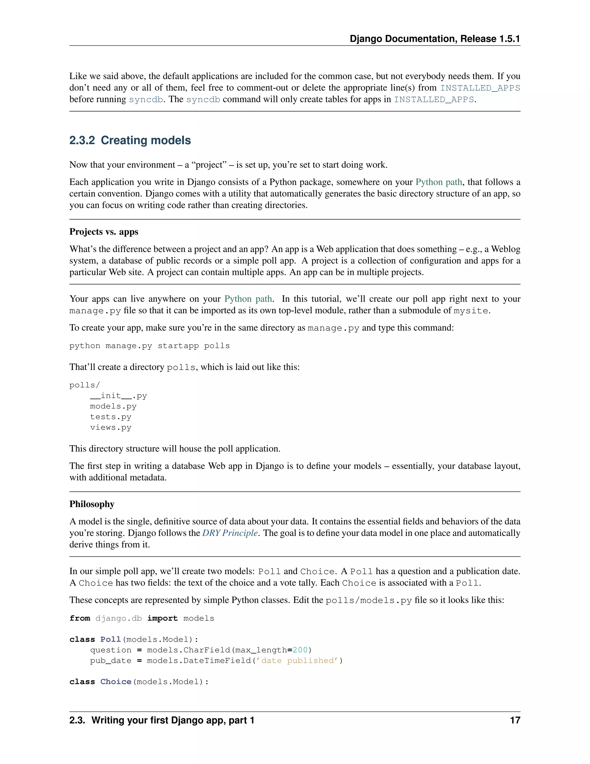 Django Documentation, Release 1.5.1 
Like we said above, the default applications are included for the common case, but not everybody needs them. If you 
don’t need any or all of them, feel free to comment-out or delete the appropriate line(s) from INSTALLED_APPS 
before running syncdb. The syncdb command will only create tables for apps in INSTALLED_APPS. 
2.3.2 Creating models 
Now that your environment – a “project” – is set up, you’re set to start doing work. 
Each application you write in Django consists of a Python package, somewhere on your Python path, that follows a 
certain convention. Django comes with a utility that automatically generates the basic directory structure of an app, so 
you can focus on writing code rather than creating directories. 
Projects vs. apps 
What’s the difference between a project and an app? An app is aWeb application that does something – e.g., aWeblog 
system, a database of public records or a simple poll app. A project is a collection of configuration and apps for a 
particular Web site. A project can contain multiple apps. An app can be in multiple projects. 
Your apps can live anywhere on your Python path. In this tutorial, we’ll create our poll app right next to your 
manage.py file so that it can be imported as its own top-level module, rather than a submodule of mysite. 
To create your app, make sure you’re in the same directory as manage.py and type this command: 
python manage.py startapp polls 
That’ll create a directory polls, which is laid out like this: 
polls/ 
__init__.py 
models.py 
tests.py 
views.py 
This directory structure will house the poll application. 
The first step in writing a database Web app in Django is to define your models – essentially, your database layout, 
with additional metadata. 
Philosophy 
A model is the single, definitive source of data about your data. It contains the essential fields and behaviors of the data 
you’re storing. Django follows the DRY Principle. The goal is to define your data model in one place and automatically 
derive things from it. 
In our simple poll app, we’ll create two models: Poll and Choice. A Poll has a question and a publication date. 
A Choice has two fields: the text of the choice and a vote tally. Each Choice is associated with a Poll. 
These concepts are represented by simple Python classes. Edit the polls/models.py file so it looks like this: 
from django.db import models 
class Poll(models.Model): 
question = models.CharField(max_length=200) 
pub_date = models.DateTimeField(’date published’) 
class Choice(models.Model): 
2.3. Writing your first Django app, part 1 17 
 