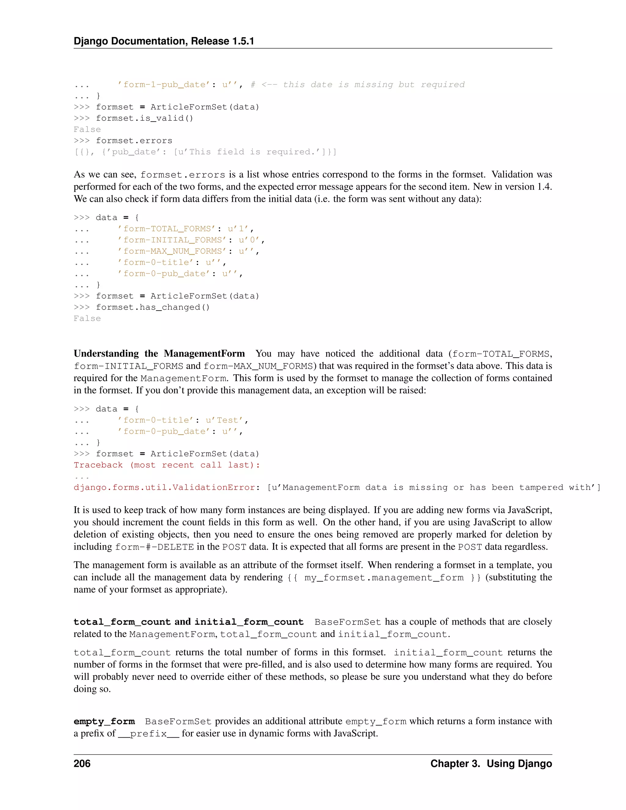 Django Documentation, Release 1.5.1 
... ’form-1-pub_date’: u’’, # <-- this date is missing but required 
... } 
>>> formset = ArticleFormSet(data) 
>>> formset.is_valid() 
False 
>>> formset.errors 
[{}, {’pub_date’: [u’This field is required.’]}] 
As we can see, formset.errors is a list whose entries correspond to the forms in the formset. Validation was 
performed for each of the two forms, and the expected error message appears for the second item. New in version 1.4. 
We can also check if form data differs from the initial data (i.e. the form was sent without any data): 
>>> data = { 
... ’form-TOTAL_FORMS’: u’1’, 
... ’form-INITIAL_FORMS’: u’0’, 
... ’form-MAX_NUM_FORMS’: u’’, 
... ’form-0-title’: u’’, 
... ’form-0-pub_date’: u’’, 
... } 
>>> formset = ArticleFormSet(data) 
>>> formset.has_changed() 
False 
Understanding the ManagementForm You may have noticed the additional data (form-TOTAL_FORMS, 
form-INITIAL_FORMS and form-MAX_NUM_FORMS) that was required in the formset’s data above. This data is 
required for the ManagementForm. This form is used by the formset to manage the collection of forms contained 
in the formset. If you don’t provide this management data, an exception will be raised: 
>>> data = { 
... ’form-0-title’: u’Test’, 
... ’form-0-pub_date’: u’’, 
... } 
>>> formset = ArticleFormSet(data) 
Traceback (most recent call last): 
... 
django.forms.util.ValidationError: [u’ManagementForm data is missing or has been tampered with’] 
It is used to keep track of how many form instances are being displayed. If you are adding new forms via JavaScript, 
you should increment the count fields in this form as well. On the other hand, if you are using JavaScript to allow 
deletion of existing objects, then you need to ensure the ones being removed are properly marked for deletion by 
including form-#-DELETE in the POST data. It is expected that all forms are present in the POST data regardless. 
The management form is available as an attribute of the formset itself. When rendering a formset in a template, you 
can include all the management data by rendering {{ my_formset.management_form }} (substituting the 
name of your formset as appropriate). 
total_form_count and initial_form_count BaseFormSet has a couple of methods that are closely 
related to the ManagementForm, total_form_count and initial_form_count. 
total_form_count returns the total number of forms in this formset. initial_form_count returns the 
number of forms in the formset that were pre-filled, and is also used to determine how many forms are required. You 
will probably never need to override either of these methods, so please be sure you understand what they do before 
doing so. 
empty_form BaseFormSet provides an additional attribute empty_form which returns a form instance with 
a prefix of __prefix__ for easier use in dynamic forms with JavaScript. 
206 Chapter 3. Using Django 
 