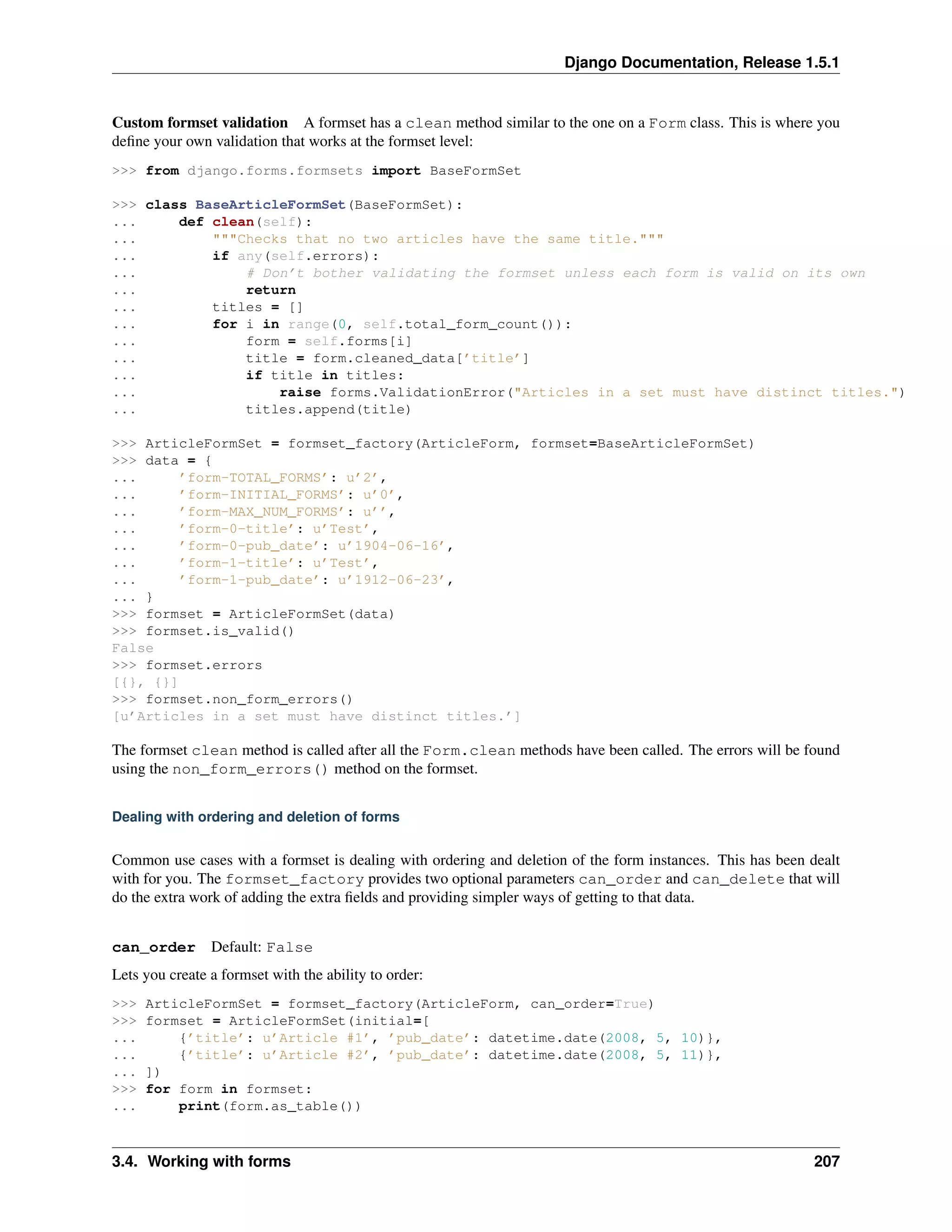 Django Documentation, Release 1.5.1 
Custom formset validation A formset has a clean method similar to the one on a Form class. This is where you 
define your own validation that works at the formset level: 
>>> from django.forms.formsets import BaseFormSet 
>>> class BaseArticleFormSet(BaseFormSet): 
... def clean(self): 
... """Checks that no two articles have the same title.""" 
... if any(self.errors): 
... # Don’t bother validating the formset unless each form is valid on its own 
... return 
... titles = [] 
... for i in range(0, self.total_form_count()): 
... form = self.forms[i] 
... title = form.cleaned_data[’title’] 
... if title in titles: 
... raise forms.ValidationError("Articles in a set must have distinct titles.") 
... titles.append(title) 
>>> ArticleFormSet = formset_factory(ArticleForm, formset=BaseArticleFormSet) 
>>> data = { 
... ’form-TOTAL_FORMS’: u’2’, 
... ’form-INITIAL_FORMS’: u’0’, 
... ’form-MAX_NUM_FORMS’: u’’, 
... ’form-0-title’: u’Test’, 
... ’form-0-pub_date’: u’1904-06-16’, 
... ’form-1-title’: u’Test’, 
... ’form-1-pub_date’: u’1912-06-23’, 
... } 
>>> formset = ArticleFormSet(data) 
>>> formset.is_valid() 
False 
>>> formset.errors 
[{}, {}] 
>>> formset.non_form_errors() 
[u’Articles in a set must have distinct titles.’] 
The formset clean method is called after all the Form.clean methods have been called. The errors will be found 
using the non_form_errors() method on the formset. 
Dealing with ordering and deletion of forms 
Common use cases with a formset is dealing with ordering and deletion of the form instances. This has been dealt 
with for you. The formset_factory provides two optional parameters can_order and can_delete that will 
do the extra work of adding the extra fields and providing simpler ways of getting to that data. 
can_order Default: False 
Lets you create a formset with the ability to order: 
>>> ArticleFormSet = formset_factory(ArticleForm, can_order=True) 
>>> formset = ArticleFormSet(initial=[ 
... {’title’: u’Article #1’, ’pub_date’: datetime.date(2008, 5, 10)}, 
... {’title’: u’Article #2’, ’pub_date’: datetime.date(2008, 5, 11)}, 
... ]) 
>>> for form in formset: 
... print(form.as_table()) 
3.4. Working with forms 207 
 