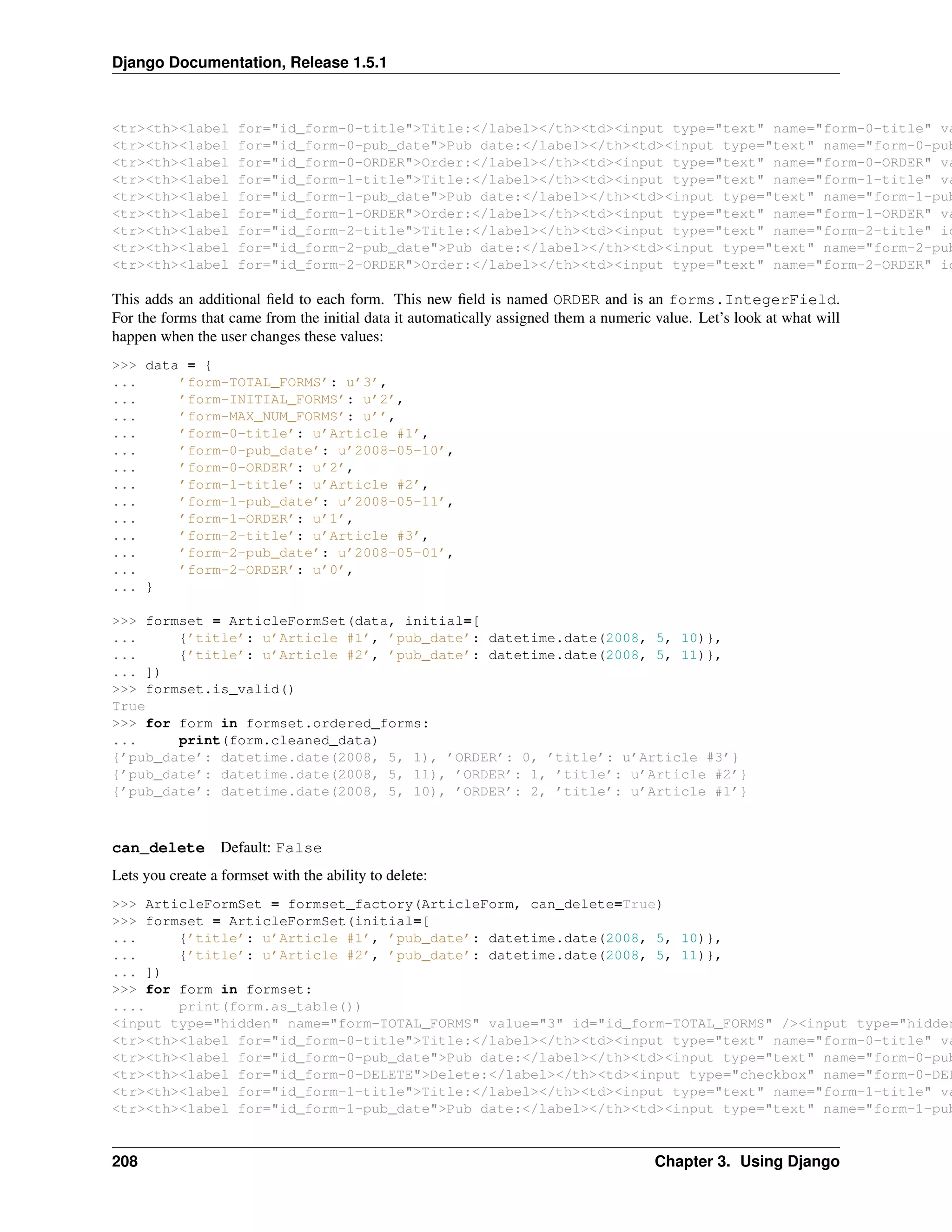 Django Documentation, Release 1.5.1 
<tr><th><label for="id_form-0-title">Title:</label></th><td><input type="text" name="form-0-title" value="<tr><th><label for="id_form-0-pub_date">Pub date:</label></th><td><input type="text" name="form-0-pub_<tr><th><label for="id_form-0-ORDER">Order:</label></th><td><input type="text" name="form-0-ORDER" value="<tr><th><label for="id_form-1-title">Title:</label></th><td><input type="text" name="form-1-title" value="<tr><th><label for="id_form-1-pub_date">Pub date:</label></th><td><input type="text" name="form-1-pub_<tr><th><label for="id_form-1-ORDER">Order:</label></th><td><input type="text" name="form-1-ORDER" value="<tr><th><label for="id_form-2-title">Title:</label></th><td><input type="text" name="form-2-title" id="<tr><th><label for="id_form-2-pub_date">Pub date:</label></th><td><input type="text" name="form-2-pub_<tr><th><label for="id_form-2-ORDER">Order:</label></th><td><input type="text" name="form-2-ORDER" id="This adds an additional field to each form. This new field is named ORDER and is an forms.IntegerField. 
For the forms that came from the initial data it automatically assigned them a numeric value. Let’s look at what will 
happen when the user changes these values: 
>>> data = { 
... ’form-TOTAL_FORMS’: u’3’, 
... ’form-INITIAL_FORMS’: u’2’, 
... ’form-MAX_NUM_FORMS’: u’’, 
... ’form-0-title’: u’Article #1’, 
... ’form-0-pub_date’: u’2008-05-10’, 
... ’form-0-ORDER’: u’2’, 
... ’form-1-title’: u’Article #2’, 
... ’form-1-pub_date’: u’2008-05-11’, 
... ’form-1-ORDER’: u’1’, 
... ’form-2-title’: u’Article #3’, 
... ’form-2-pub_date’: u’2008-05-01’, 
... ’form-2-ORDER’: u’0’, 
... } 
>>> formset = ArticleFormSet(data, initial=[ 
... {’title’: u’Article #1’, ’pub_date’: datetime.date(2008, 5, 10)}, 
... {’title’: u’Article #2’, ’pub_date’: datetime.date(2008, 5, 11)}, 
... ]) 
>>> formset.is_valid() 
True 
>>> for form in formset.ordered_forms: 
... print(form.cleaned_data) 
{’pub_date’: datetime.date(2008, 5, 1), ’ORDER’: 0, ’title’: u’Article #3’} 
{’pub_date’: datetime.date(2008, 5, 11), ’ORDER’: 1, ’title’: u’Article #2’} 
{’pub_date’: datetime.date(2008, 5, 10), ’ORDER’: 2, ’title’: u’Article #1’} 
can_delete Default: False 
Lets you create a formset with the ability to delete: 
>>> ArticleFormSet = formset_factory(ArticleForm, can_delete=True) 
>>> formset = ArticleFormSet(initial=[ 
... {’title’: u’Article #1’, ’pub_date’: datetime.date(2008, 5, 10)}, 
... {’title’: u’Article #2’, ’pub_date’: datetime.date(2008, 5, 11)}, 
... ]) 
>>> for form in formset: 
.... print(form.as_table()) 
<input type="hidden" name="form-TOTAL_FORMS" value="3" id="id_form-TOTAL_FORMS" /><input type="hidden" <tr><th><label for="id_form-0-title">Title:</label></th><td><input type="text" name="form-0-title" value="<tr><th><label for="id_form-0-pub_date">Pub date:</label></th><td><input type="text" name="form-0-pub_<tr><th><label for="id_form-0-DELETE">Delete:</label></th><td><input type="checkbox" name="form-0-DELETE" <tr><th><label for="id_form-1-title">Title:</label></th><td><input type="text" name="form-1-title" value="<tr><th><label for="id_form-1-pub_date">Pub date:</label></th><td><input type="text" name="form-1-pub_208 Chapter 3. Using Django 
 