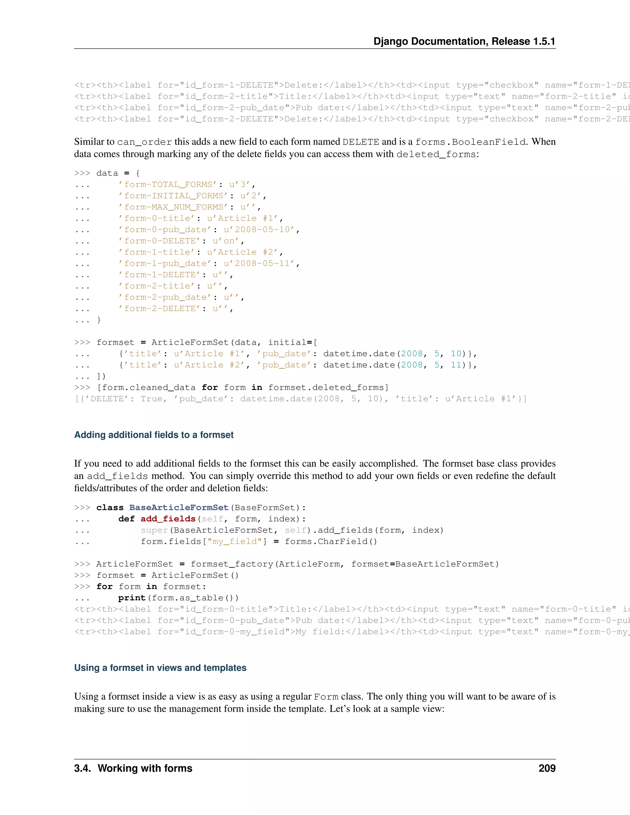 Django Documentation, Release 1.5.1 
<tr><th><label for="id_form-1-DELETE">Delete:</label></th><td><input type="checkbox" name="form-1-DELETE" <tr><th><label for="id_form-2-title">Title:</label></th><td><input type="text" name="form-2-title" id="<tr><th><label for="id_form-2-pub_date">Pub date:</label></th><td><input type="text" name="form-2-pub_<tr><th><label for="id_form-2-DELETE">Delete:</label></th><td><input type="checkbox" name="form-2-DELETE" Similar to can_order this adds a new field to each form named DELETE and is a forms.BooleanField. When 
data comes through marking any of the delete fields you can access them with deleted_forms: 
>>> data = { 
... ’form-TOTAL_FORMS’: u’3’, 
... ’form-INITIAL_FORMS’: u’2’, 
... ’form-MAX_NUM_FORMS’: u’’, 
... ’form-0-title’: u’Article #1’, 
... ’form-0-pub_date’: u’2008-05-10’, 
... ’form-0-DELETE’: u’on’, 
... ’form-1-title’: u’Article #2’, 
... ’form-1-pub_date’: u’2008-05-11’, 
... ’form-1-DELETE’: u’’, 
... ’form-2-title’: u’’, 
... ’form-2-pub_date’: u’’, 
... ’form-2-DELETE’: u’’, 
... } 
>>> formset = ArticleFormSet(data, initial=[ 
... {’title’: u’Article #1’, ’pub_date’: datetime.date(2008, 5, 10)}, 
... {’title’: u’Article #2’, ’pub_date’: datetime.date(2008, 5, 11)}, 
... ]) 
>>> [form.cleaned_data for form in formset.deleted_forms] 
[{’DELETE’: True, ’pub_date’: datetime.date(2008, 5, 10), ’title’: u’Article #1’}] 
Adding additional fields to a formset 
If you need to add additional fields to the formset this can be easily accomplished. The formset base class provides 
an add_fields method. You can simply override this method to add your own fields or even redefine the default 
fields/attributes of the order and deletion fields: 
>>> class BaseArticleFormSet(BaseFormSet): 
... def add_fields(self, form, index): 
... super(BaseArticleFormSet, self).add_fields(form, index) 
... form.fields["my_field"] = forms.CharField() 
>>> ArticleFormSet = formset_factory(ArticleForm, formset=BaseArticleFormSet) 
>>> formset = ArticleFormSet() 
>>> for form in formset: 
... print(form.as_table()) 
<tr><th><label for="id_form-0-title">Title:</label></th><td><input type="text" name="form-0-title" id="<tr><th><label for="id_form-0-pub_date">Pub date:</label></th><td><input type="text" name="form-0-pub_<tr><th><label for="id_form-0-my_field">My field:</label></th><td><input type="text" name="form-0-my_Using a formset in views and templates 
Using a formset inside a view is as easy as using a regular Form class. The only thing you will want to be aware of is 
making sure to use the management form inside the template. Let’s look at a sample view: 
3.4. Working with forms 209 
 