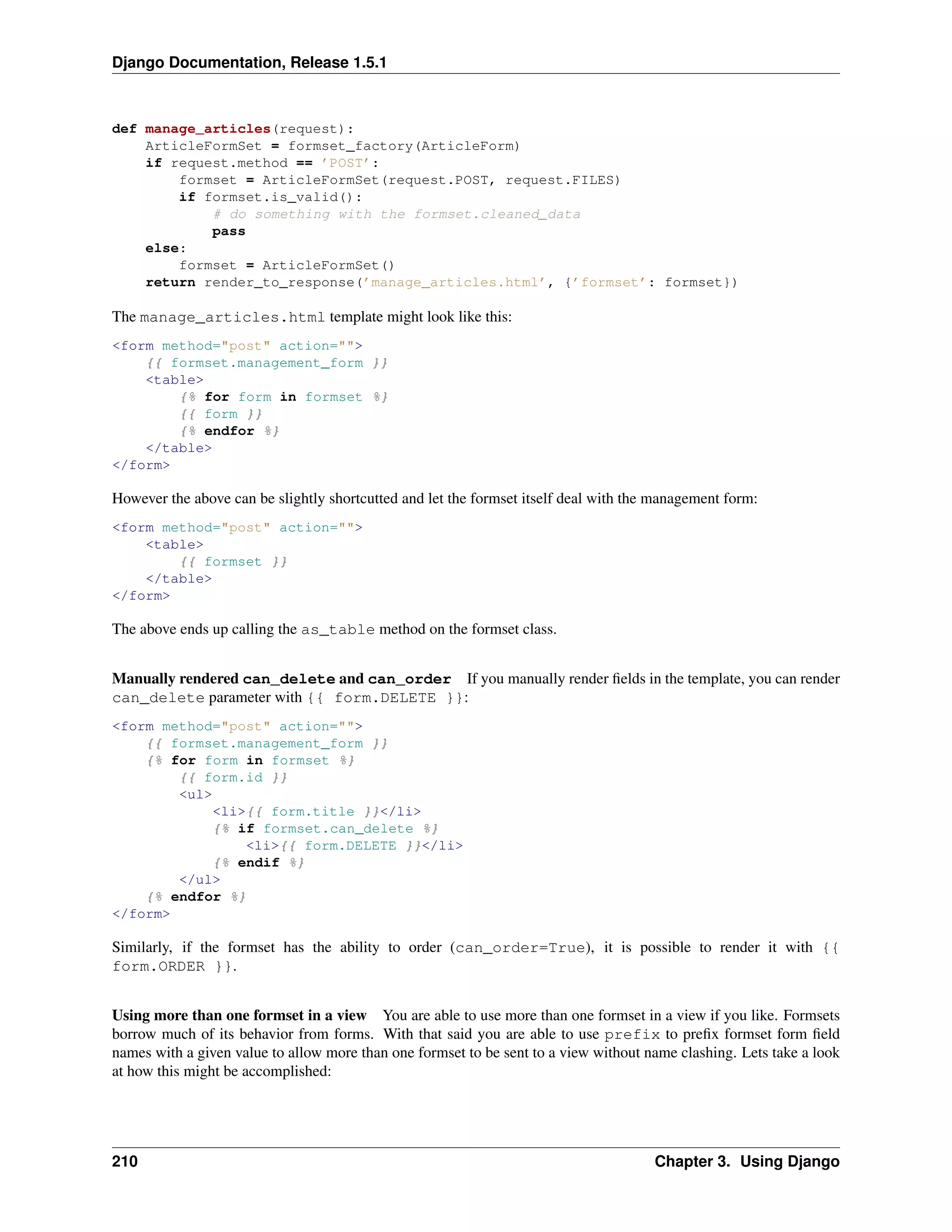 Django Documentation, Release 1.5.1 
def manage_articles(request): 
ArticleFormSet = formset_factory(ArticleForm) 
if request.method == ’POST’: 
formset = ArticleFormSet(request.POST, request.FILES) 
if formset.is_valid(): 
# do something with the formset.cleaned_data 
pass 
else: 
formset = ArticleFormSet() 
return render_to_response(’manage_articles.html’, {’formset’: formset}) 
The manage_articles.html template might look like this: 
<form method="post" action=""> 
{{ formset.management_form }} 
<table> 
{% for form in formset %} 
{{ form }} 
{% endfor %} 
</table> 
</form> 
However the above can be slightly shortcutted and let the formset itself deal with the management form: 
<form method="post" action=""> 
<table> 
{{ formset }} 
</table> 
</form> 
The above ends up calling the as_table method on the formset class. 
Manually rendered can_delete and can_order If you manually render fields in the template, you can render 
can_delete parameter with {{ form.DELETE }}: 
<form method="post" action=""> 
{{ formset.management_form }} 
{% for form in formset %} 
{{ form.id }} 
<ul> 
<li>{{ form.title }}</li> 
{% if formset.can_delete %} 
<li>{{ form.DELETE }}</li> 
{% endif %} 
</ul> 
{% endfor %} 
</form> 
Similarly, if the formset has the ability to order (can_order=True), it is possible to render it with {{ 
form.ORDER }}. 
Using more than one formset in a view You are able to use more than one formset in a view if you like. Formsets 
borrow much of its behavior from forms. With that said you are able to use prefix to prefix formset form field 
names with a given value to allow more than one formset to be sent to a view without name clashing. Lets take a look 
at how this might be accomplished: 
210 Chapter 3. Using Django 
 