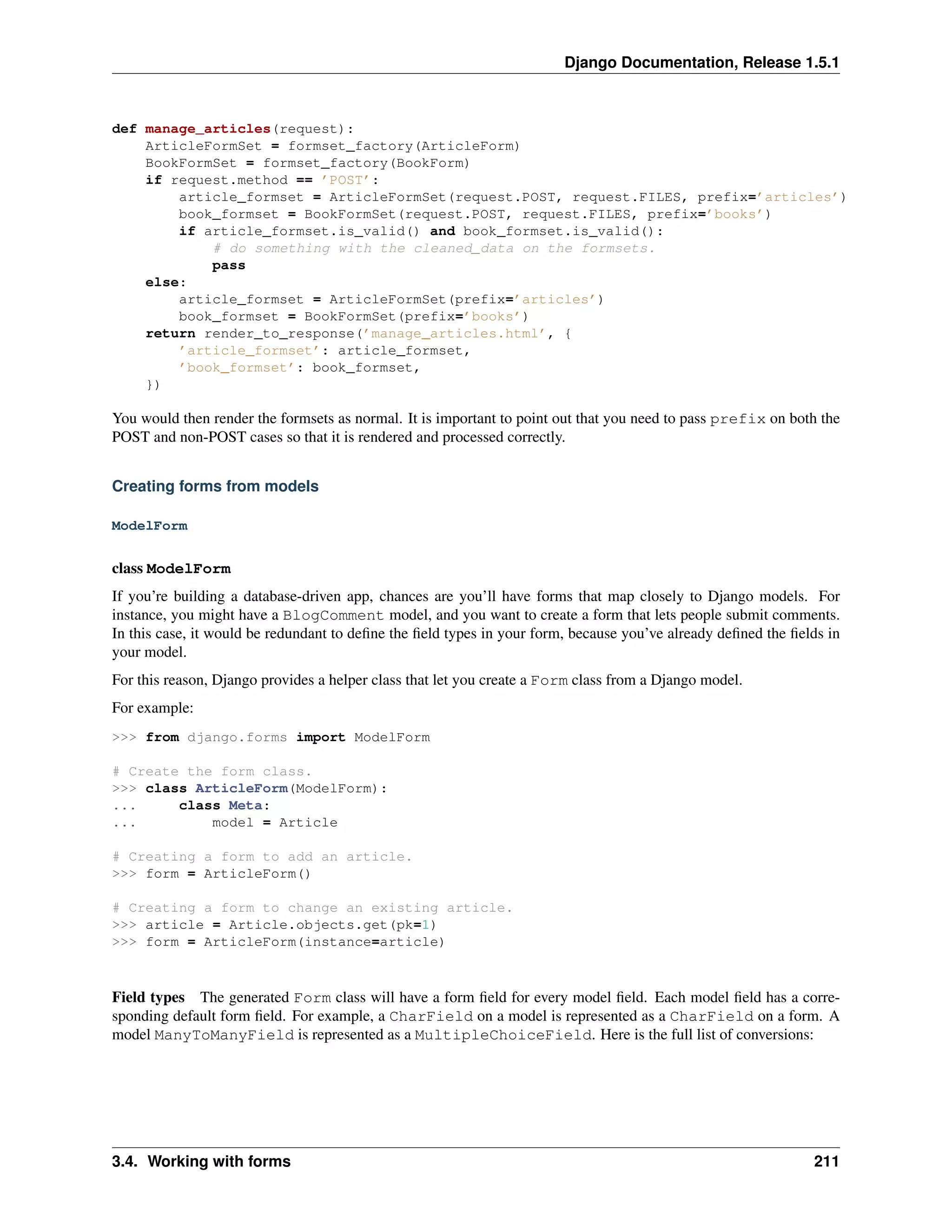 Django Documentation, Release 1.5.1 
def manage_articles(request): 
ArticleFormSet = formset_factory(ArticleForm) 
BookFormSet = formset_factory(BookForm) 
if request.method == ’POST’: 
article_formset = ArticleFormSet(request.POST, request.FILES, prefix=’articles’) 
book_formset = BookFormSet(request.POST, request.FILES, prefix=’books’) 
if article_formset.is_valid() and book_formset.is_valid(): 
# do something with the cleaned_data on the formsets. 
pass 
else: 
article_formset = ArticleFormSet(prefix=’articles’) 
book_formset = BookFormSet(prefix=’books’) 
return render_to_response(’manage_articles.html’, { 
’article_formset’: article_formset, 
’book_formset’: book_formset, 
}) 
You would then render the formsets as normal. It is important to point out that you need to pass prefix on both the 
POST and non-POST cases so that it is rendered and processed correctly. 
Creating forms from models 
ModelForm 
class ModelForm 
If you’re building a database-driven app, chances are you’ll have forms that map closely to Django models. For 
instance, you might have a BlogComment model, and you want to create a form that lets people submit comments. 
In this case, it would be redundant to define the field types in your form, because you’ve already defined the fields in 
your model. 
For this reason, Django provides a helper class that let you create a Form class from a Django model. 
For example: 
>>> from django.forms import ModelForm 
# Create the form class. 
>>> class ArticleForm(ModelForm): 
... class Meta: 
... model = Article 
# Creating a form to add an article. 
>>> form = ArticleForm() 
# Creating a form to change an existing article. 
>>> article = Article.objects.get(pk=1) 
>>> form = ArticleForm(instance=article) 
Field types The generated Form class will have a form field for every model field. Each model field has a corre-sponding 
default form field. For example, a CharField on a model is represented as a CharField on a form. A 
model ManyToManyField is represented as a MultipleChoiceField. Here is the full list of conversions: 
3.4. Working with forms 211 
 