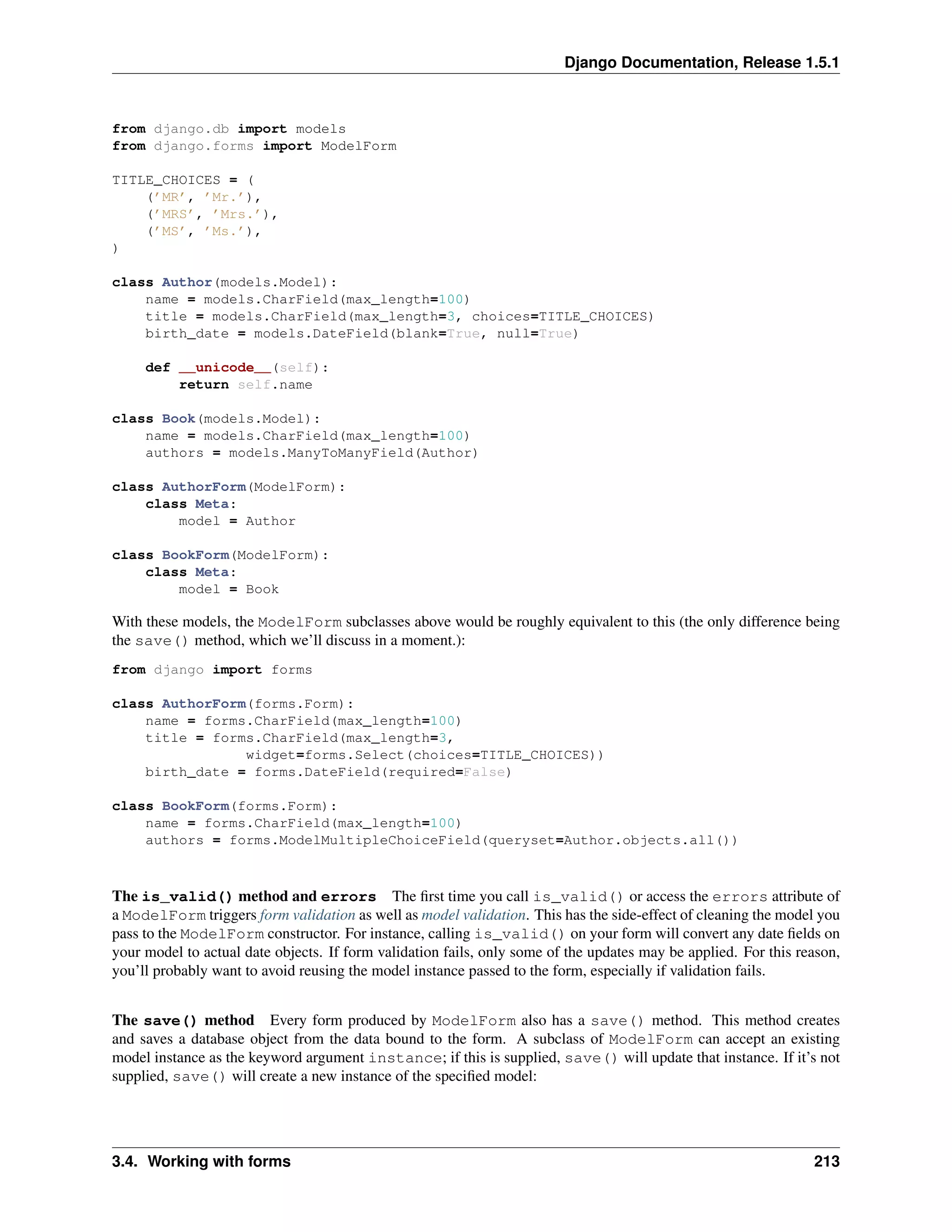 Django Documentation, Release 1.5.1 
from django.db import models 
from django.forms import ModelForm 
TITLE_CHOICES = ( 
(’MR’, ’Mr.’), 
(’MRS’, ’Mrs.’), 
(’MS’, ’Ms.’), 
) 
class Author(models.Model): 
name = models.CharField(max_length=100) 
title = models.CharField(max_length=3, choices=TITLE_CHOICES) 
birth_date = models.DateField(blank=True, null=True) 
def __unicode__(self): 
return self.name 
class Book(models.Model): 
name = models.CharField(max_length=100) 
authors = models.ManyToManyField(Author) 
class AuthorForm(ModelForm): 
class Meta: 
model = Author 
class BookForm(ModelForm): 
class Meta: 
model = Book 
With these models, the ModelForm subclasses above would be roughly equivalent to this (the only difference being 
the save() method, which we’ll discuss in a moment.): 
from django import forms 
class AuthorForm(forms.Form): 
name = forms.CharField(max_length=100) 
title = forms.CharField(max_length=3, 
widget=forms.Select(choices=TITLE_CHOICES)) 
birth_date = forms.DateField(required=False) 
class BookForm(forms.Form): 
name = forms.CharField(max_length=100) 
authors = forms.ModelMultipleChoiceField(queryset=Author.objects.all()) 
The is_valid() method and errors The first time you call is_valid() or access the errors attribute of 
a ModelForm triggers form validation as well as model validation. This has the side-effect of cleaning the model you 
pass to the ModelForm constructor. For instance, calling is_valid() on your form will convert any date fields on 
your model to actual date objects. If form validation fails, only some of the updates may be applied. For this reason, 
you’ll probably want to avoid reusing the model instance passed to the form, especially if validation fails. 
The save() method Every form produced by ModelForm also has a save() method. This method creates 
and saves a database object from the data bound to the form. A subclass of ModelForm can accept an existing 
model instance as the keyword argument instance; if this is supplied, save() will update that instance. If it’s not 
supplied, save() will create a new instance of the specified model: 
3.4. Working with forms 213 
 