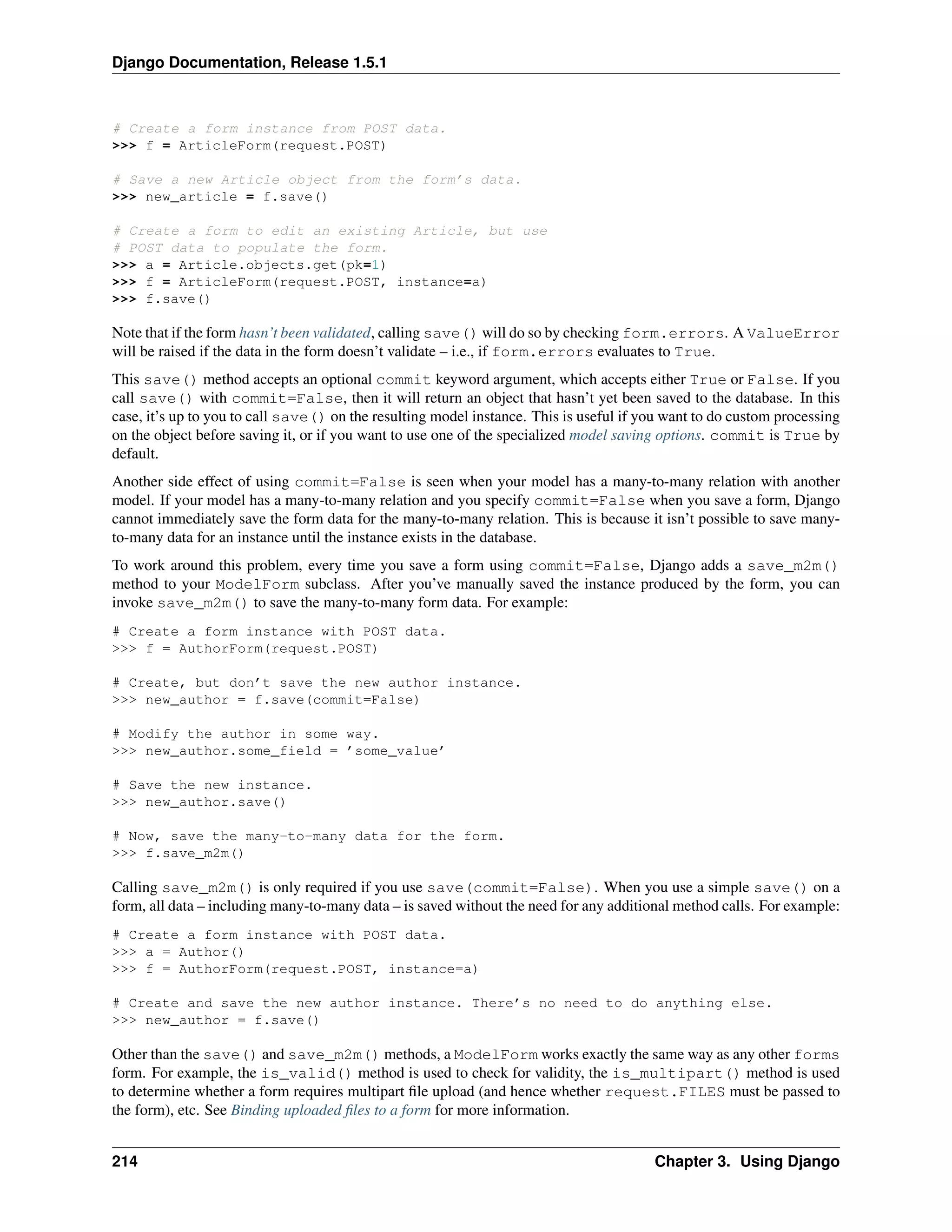 Django Documentation, Release 1.5.1 
# Create a form instance from POST data. 
>>> f = ArticleForm(request.POST) 
# Save a new Article object from the form’s data. 
>>> new_article = f.save() 
# Create a form to edit an existing Article, but use 
# POST data to populate the form. 
>>> a = Article.objects.get(pk=1) 
>>> f = ArticleForm(request.POST, instance=a) 
>>> f.save() 
Note that if the form hasn’t been validated, calling save() will do so by checking form.errors. A ValueError 
will be raised if the data in the form doesn’t validate – i.e., if form.errors evaluates to True. 
This save() method accepts an optional commit keyword argument, which accepts either True or False. If you 
call save() with commit=False, then it will return an object that hasn’t yet been saved to the database. In this 
case, it’s up to you to call save() on the resulting model instance. This is useful if you want to do custom processing 
on the object before saving it, or if you want to use one of the specialized model saving options. commit is True by 
default. 
Another side effect of using commit=False is seen when your model has a many-to-many relation with another 
model. If your model has a many-to-many relation and you specify commit=False when you save a form, Django 
cannot immediately save the form data for the many-to-many relation. This is because it isn’t possible to save many-to- 
many data for an instance until the instance exists in the database. 
To work around this problem, every time you save a form using commit=False, Django adds a save_m2m() 
method to your ModelForm subclass. After you’ve manually saved the instance produced by the form, you can 
invoke save_m2m() to save the many-to-many form data. For example: 
# Create a form instance with POST data. 
>>> f = AuthorForm(request.POST) 
# Create, but don’t save the new author instance. 
>>> new_author = f.save(commit=False) 
# Modify the author in some way. 
>>> new_author.some_field = ’some_value’ 
# Save the new instance. 
>>> new_author.save() 
# Now, save the many-to-many data for the form. 
>>> f.save_m2m() 
Calling save_m2m() is only required if you use save(commit=False). When you use a simple save() on a 
form, all data – including many-to-many data – is saved without the need for any additional method calls. For example: 
# Create a form instance with POST data. 
>>> a = Author() 
>>> f = AuthorForm(request.POST, instance=a) 
# Create and save the new author instance. There’s no need to do anything else. 
>>> new_author = f.save() 
Other than the save() and save_m2m() methods, a ModelForm works exactly the same way as any other forms 
form. For example, the is_valid() method is used to check for validity, the is_multipart() method is used 
to determine whether a form requires multipart file upload (and hence whether request.FILES must be passed to 
the form), etc. See Binding uploaded files to a form for more information. 
214 Chapter 3. Using Django 
 