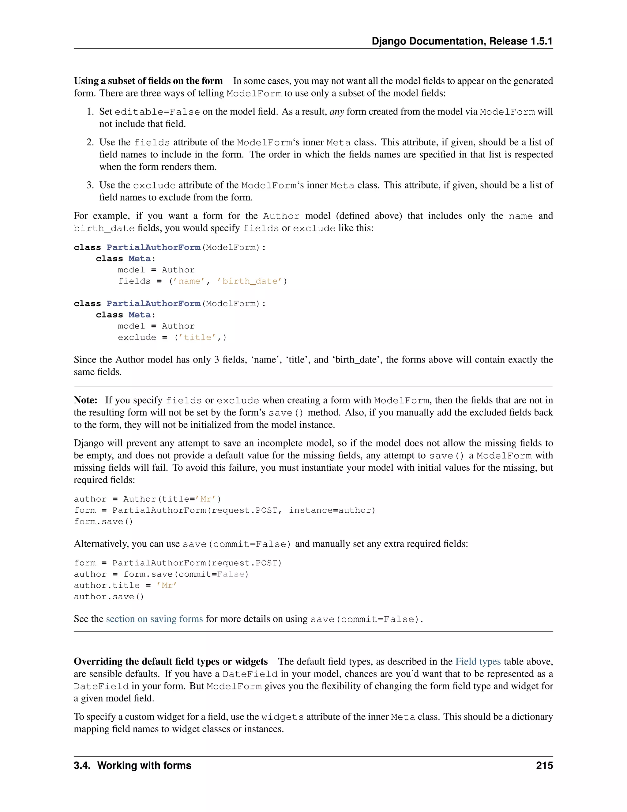 Django Documentation, Release 1.5.1 
Using a subset of fields on the form In some cases, you may not want all the model fields to appear on the generated 
form. There are three ways of telling ModelForm to use only a subset of the model fields: 
1. Set editable=False on the model field. As a result, any form created from the model via ModelForm will 
not include that field. 
2. Use the fields attribute of the ModelForm‘s inner Meta class. This attribute, if given, should be a list of 
field names to include in the form. The order in which the fields names are specified in that list is respected 
when the form renders them. 
3. Use the exclude attribute of the ModelForm‘s inner Meta class. This attribute, if given, should be a list of 
field names to exclude from the form. 
For example, if you want a form for the Author model (defined above) that includes only the name and 
birth_date fields, you would specify fields or exclude like this: 
class PartialAuthorForm(ModelForm): 
class Meta: 
model = Author 
fields = (’name’, ’birth_date’) 
class PartialAuthorForm(ModelForm): 
class Meta: 
model = Author 
exclude = (’title’,) 
Since the Author model has only 3 fields, ‘name’, ‘title’, and ‘birth_date’, the forms above will contain exactly the 
same fields. 
Note: If you specify fields or exclude when creating a form with ModelForm, then the fields that are not in 
the resulting form will not be set by the form’s save() method. Also, if you manually add the excluded fields back 
to the form, they will not be initialized from the model instance. 
Django will prevent any attempt to save an incomplete model, so if the model does not allow the missing fields to 
be empty, and does not provide a default value for the missing fields, any attempt to save() a ModelForm with 
missing fields will fail. To avoid this failure, you must instantiate your model with initial values for the missing, but 
required fields: 
author = Author(title=’Mr’) 
form = PartialAuthorForm(request.POST, instance=author) 
form.save() 
Alternatively, you can use save(commit=False) and manually set any extra required fields: 
form = PartialAuthorForm(request.POST) 
author = form.save(commit=False) 
author.title = ’Mr’ 
author.save() 
See the section on saving forms for more details on using save(commit=False). 
Overriding the default field types or widgets The default field types, as described in the Field types table above, 
are sensible defaults. If you have a DateField in your model, chances are you’d want that to be represented as a 
DateField in your form. But ModelForm gives you the flexibility of changing the form field type and widget for 
a given model field. 
To specify a custom widget for a field, use the widgets attribute of the inner Meta class. This should be a dictionary 
mapping field names to widget classes or instances. 
3.4. Working with forms 215 
 