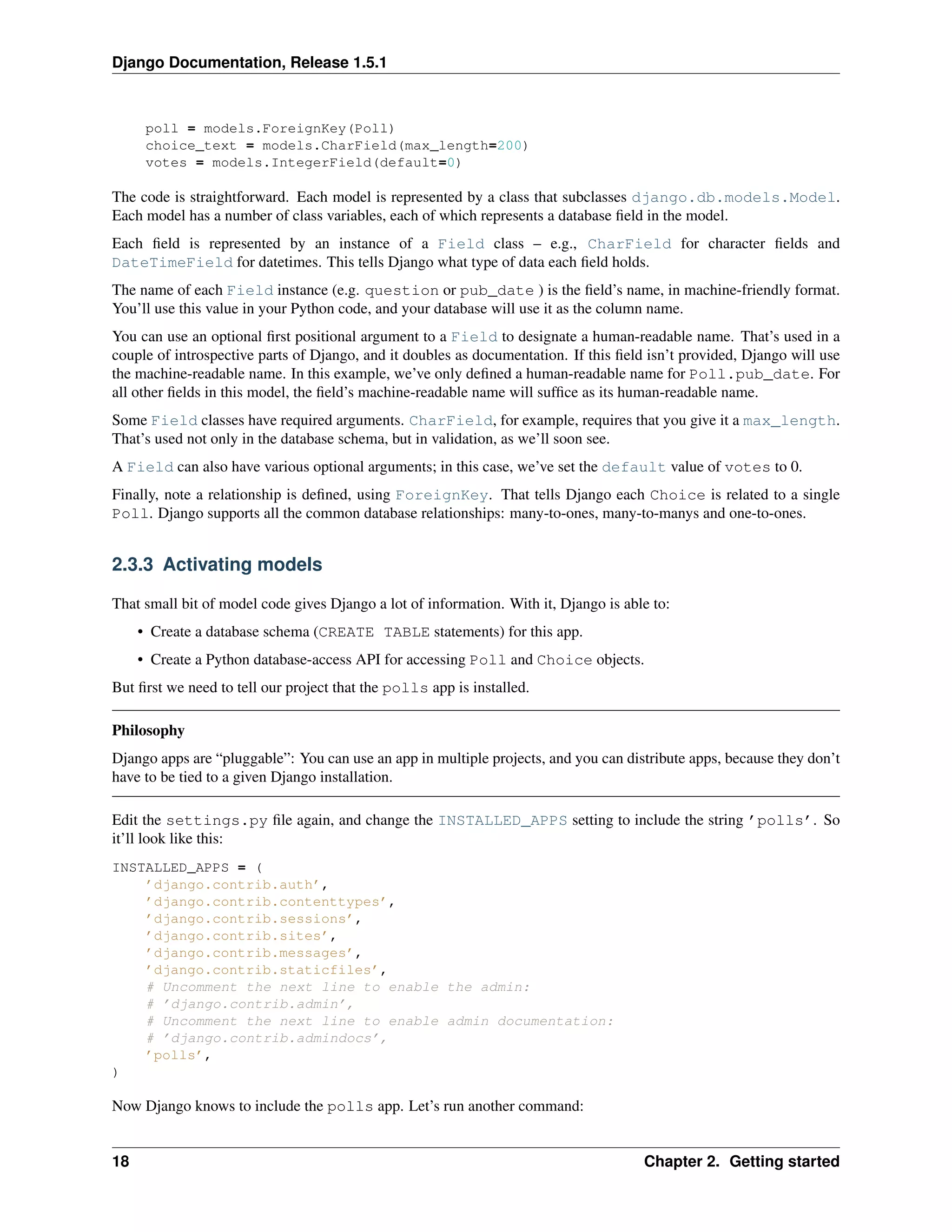 Django Documentation, Release 1.5.1 
poll = models.ForeignKey(Poll) 
choice_text = models.CharField(max_length=200) 
votes = models.IntegerField(default=0) 
The code is straightforward. Each model is represented by a class that subclasses django.db.models.Model. 
Each model has a number of class variables, each of which represents a database field in the model. 
Each field is represented by an instance of a Field class – e.g., CharField for character fields and 
DateTimeField for datetimes. This tells Django what type of data each field holds. 
The name of each Field instance (e.g. question or pub_date ) is the field’s name, in machine-friendly format. 
You’ll use this value in your Python code, and your database will use it as the column name. 
You can use an optional first positional argument to a Field to designate a human-readable name. That’s used in a 
couple of introspective parts of Django, and it doubles as documentation. If this field isn’t provided, Django will use 
the machine-readable name. In this example, we’ve only defined a human-readable name for Poll.pub_date. For 
all other fields in this model, the field’s machine-readable name will suffice as its human-readable name. 
Some Field classes have required arguments. CharField, for example, requires that you give it a max_length. 
That’s used not only in the database schema, but in validation, as we’ll soon see. 
A Field can also have various optional arguments; in this case, we’ve set the default value of votes to 0. 
Finally, note a relationship is defined, using ForeignKey. That tells Django each Choice is related to a single 
Poll. Django supports all the common database relationships: many-to-ones, many-to-manys and one-to-ones. 
2.3.3 Activating models 
That small bit of model code gives Django a lot of information. With it, Django is able to: 
• Create a database schema (CREATE TABLE statements) for this app. 
• Create a Python database-access API for accessing Poll and Choice objects. 
But first we need to tell our project that the polls app is installed. 
Philosophy 
Django apps are “pluggable”: You can use an app in multiple projects, and you can distribute apps, because they don’t 
have to be tied to a given Django installation. 
Edit the settings.py file again, and change the INSTALLED_APPS setting to include the string ’polls’. So 
it’ll look like this: 
INSTALLED_APPS = ( 
’django.contrib.auth’, 
’django.contrib.contenttypes’, 
’django.contrib.sessions’, 
’django.contrib.sites’, 
’django.contrib.messages’, 
’django.contrib.staticfiles’, 
# Uncomment the next line to enable the admin: 
# ’django.contrib.admin’, 
# Uncomment the next line to enable admin documentation: 
# ’django.contrib.admindocs’, 
’polls’, 
) 
Now Django knows to include the polls app. Let’s run another command: 
18 Chapter 2. Getting started 
 
