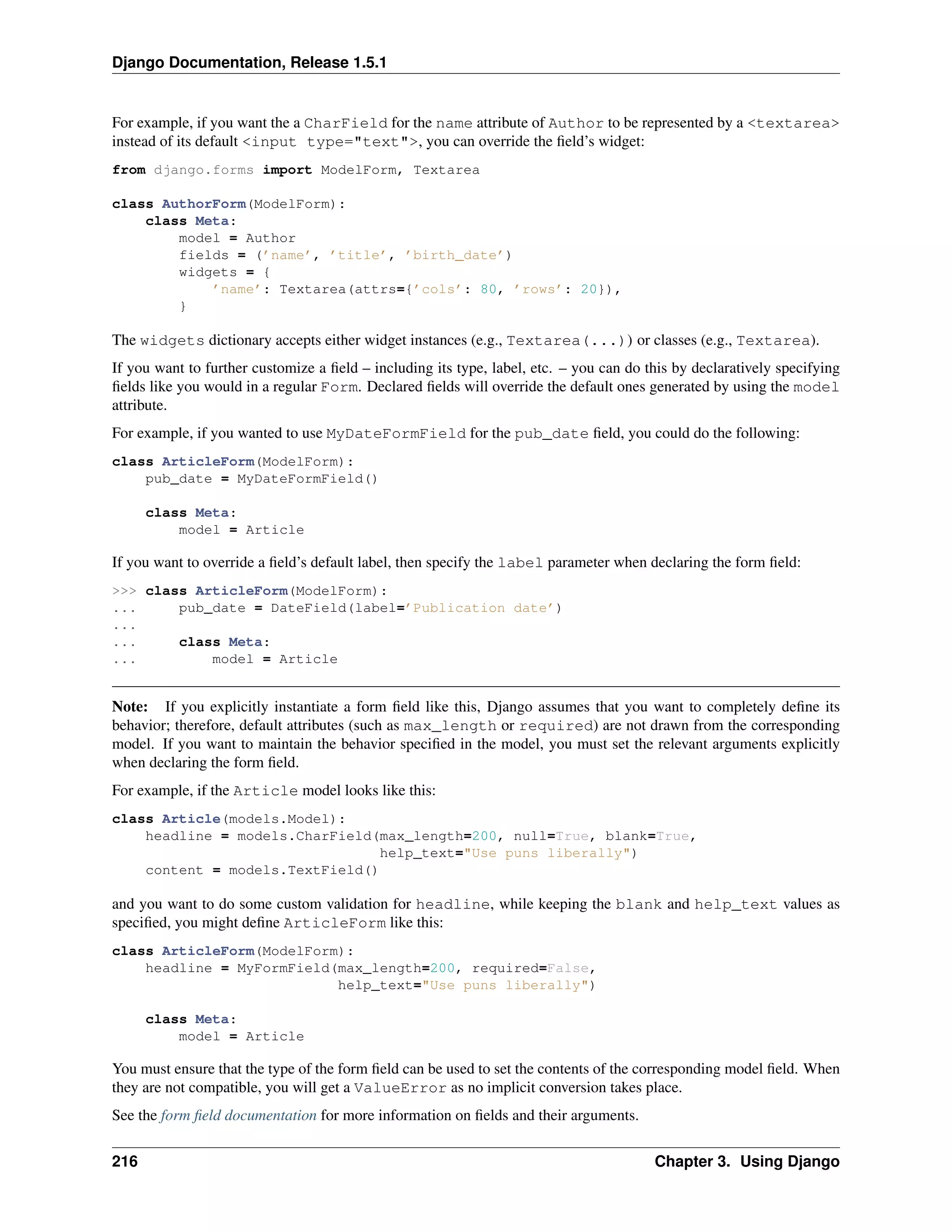 Django Documentation, Release 1.5.1 
For example, if you want the a CharField for the name attribute of Author to be represented by a <textarea> 
instead of its default <input type="text">, you can override the field’s widget: 
from django.forms import ModelForm, Textarea 
class AuthorForm(ModelForm): 
class Meta: 
model = Author 
fields = (’name’, ’title’, ’birth_date’) 
widgets = { 
’name’: Textarea(attrs={’cols’: 80, ’rows’: 20}), 
} 
The widgets dictionary accepts either widget instances (e.g., Textarea(...)) or classes (e.g., Textarea). 
If you want to further customize a field – including its type, label, etc. – you can do this by declaratively specifying 
fields like you would in a regular Form. Declared fields will override the default ones generated by using the model 
attribute. 
For example, if you wanted to use MyDateFormField for the pub_date field, you could do the following: 
class ArticleForm(ModelForm): 
pub_date = MyDateFormField() 
class Meta: 
model = Article 
If you want to override a field’s default label, then specify the label parameter when declaring the form field: 
>>> class ArticleForm(ModelForm): 
... pub_date = DateField(label=’Publication date’) 
... 
... class Meta: 
... model = Article 
Note: If you explicitly instantiate a form field like this, Django assumes that you want to completely define its 
behavior; therefore, default attributes (such as max_length or required) are not drawn from the corresponding 
model. If you want to maintain the behavior specified in the model, you must set the relevant arguments explicitly 
when declaring the form field. 
For example, if the Article model looks like this: 
class Article(models.Model): 
headline = models.CharField(max_length=200, null=True, blank=True, 
help_text="Use puns liberally") 
content = models.TextField() 
and you want to do some custom validation for headline, while keeping the blank and help_text values as 
specified, you might define ArticleForm like this: 
class ArticleForm(ModelForm): 
headline = MyFormField(max_length=200, required=False, 
help_text="Use puns liberally") 
class Meta: 
model = Article 
You must ensure that the type of the form field can be used to set the contents of the corresponding model field. When 
they are not compatible, you will get a ValueError as no implicit conversion takes place. 
See the form field documentation for more information on fields and their arguments. 
216 Chapter 3. Using Django 
 